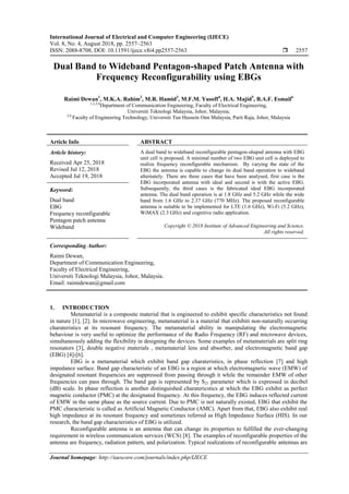 International Journal of Electrical and Computer Engineering (IJECE)
Vol. 8, No. 4, August 2018, pp. 2557~2563
ISSN: 2088-8708, DOI: 10.11591/ijece.v8i4.pp2557-2563  2557
Journal homepage: http://iaescore.com/journals/index.php/IJECE
Dual Band to Wideband Pentagon-shaped Patch Antenna with
Frequency Reconfigurability using EBGs
Raimi Dewan1
, M.K.A. Rahim2
, M.R. Hamid3
, M.F.M. Yusoff4
, H.A. Majid5
, B.A.F. Esmail6
1,2,3,4
Department of Communication Engineering, Faculty of Electrical Engineering,
Universiti Teknologi Malaysia, Johor, Malaysia;
5,6
Faculty of Engineering Technology, Universiti Tun Hussein Onn Malaysia, Parit Raja, Johor, Malaysia
Article Info ABSTRACT
Article history:
Received Apr 25, 2018
Revised Jul 12, 2018
Accepted Jul 19, 2018
A dual band to wideband reconfigurable pentagon-shaped antenna with EBG
unit cell is proposed. A minimal number of two EBG unit cell is deployed to
realize frequency reconfigurable mechanism. By varying the state of the
EBG the antenna is capable to change its dual band operation to wideband
alternately. There are three cases that have been analysed, first case is the
EBG incorporated antenna with ideal and second is with the active EBG.
Subsequently, the third cases is the fabricated ideal EBG incorporated
antenna. The dual band operation is at 1.8 GHz and 5.2 GHz while the wide
band from 1.6 GHz to 2.37 GHz (770 MHz). The proposed reconfigurable
antenna is suitable to be implemented for LTE (1.6 GHz), Wi-Fi (5.2 GHz),
WiMAX (2.3 GHz) and cognitive radio application.
Keyword:
Dual band
EBG
Frequency reconfigurable
Pentagon patch antenna
Wideband Copyright © 2018 Institute of Advanced Engineering and Science.
All rights reserved.
Corresponding Author:
Raimi Dewan,
Department of Communication Engineering,
Faculty of Electrical Engineering,
Universiti Teknologi Malaysia, Johor, Malaysia.
Email: raimidewan@gmail.com
1. INTRODUCTION
Metamaterial is a composite material that is engineered to exhibit specific characteristics not found
in nature [1], [2]. In microwave engineering, metamaterial is a material that exhibiti non-naturally occurring
charateristics at its resonant frequency. The metamaterial ability in manipulating the electromagnetic
behaviour is very useful to optimize the performance of the Radio Frequency (RF) and microwave devices,
simultaneously adding the flexibility in designing the devices. Some examples of metamaterials are split ring
resonators [3], double negative materials , metamaterial lens and absorber, and electromagnetic band gap
(EBG) [4]-[6].
EBG is a metamaterial which exhibit band gap charateristics, in phase reflection [7] and high
impedance surface. Band gap characteristic of an EBG is a region at which electromagnetic wave (EMW) of
designated resonant frequencies are suppressed from passing through it while the remainder EMW of other
frequencies can pass through. The band gap is represented by S21 parameter which is expressed in decibel
(dB) scale. In phase reflection is another distinguished charatericstics at which the EBG exhibit as perfect
magnetic conductor (PMC) at the designated frequency. At this frequency, the EBG induces reflected current
of EMW in the same phase as the source current. Due to PMC is not naturally existed, EBG that exhibit the
PMC characteristic is called as Artificial Magnetic Conductor (AMC). Apart from that, EBG also exhibit real
high impedance at its resonant frequency and sometimes referred as High Impedance Surface (HIS). In our
research, the band gap characteristics of EBG is utilized.
Reconfigurable antenna is an antenna that can change its properties to fulfilled the ever-changing
requirement in wireless communication services (WCS) [8]. The examples of reconfigurable properties of the
antenna are frequency, radiation pattern, and polarization. Typical realizations of reconfigurable antennas are
 