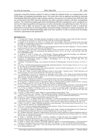 Int J Elec & Comp Eng ISSN: 2088-8708 
Knowledge graph-based method for solutions detection and evaluation in an online … (Houda Sekkal)
6361
community using link prediction method. In order to evaluate the obtained results, we compared them to the
WHO chapter on managing breastfeeding issues. The results show that our approach succeeded at extracting
breastfeeding difficulties and their right evaluated solutions. Our process even extracted some difficulties that
are not discussed in the WHO report but shared by the online community members with their corresponding
solutions. The resulted knowledge graph about breastfeeding difficulties management can be considered as a
real way for improving problem solving process in online communities and capitalizing its results. We aim in
our future work to apply our process to many other datasets in different domain in order to evaluate the
performance of our process in extracting problem solving-knowledge components in online communities. We
aim also to enrich the obtained knowledge graph with more semantics in order to maximize the knowledge
extraction, representation and capitalization.
REFERENCES
[1] Y. Tausczik and X. Huang, “Knowledge generation and sharing in online communities: current trends and future directions,”
Current Opinion in Psychology, vol. 36, pp. 60–64, Dec. 2020, doi: 10.1016/j.copsyc.2020.04.009.
[2] A. Zagalsky, D. M. German, M.-A. Storey, C. G. Teshima, and G. Poo-Caamaño, “How the R community creates and curates
knowledge: an extended study of stack overflow and mailing lists,” Empirical Software Engineering, vol. 23, no. 2, pp. 953–986,
Apr. 2018, doi: 10.1007/s10664-017-9536-y.
[3] J. Cole, C. Watkins, and D. Kleine, “Health advice from internet discussion forums: how bad is dangerous?,” Journal of Medical
Internet Research, vol. 18, no. 1, Jan. 2016, doi: 10.2196/jmir.5051.
[4] I. Buunk, C. F. Smith, and H. Hall, “Tacit knowledge sharing in online environments: Locating ‘Ba’ within a platform for public
sector professionals,” Journal of Librarianship and Information Science, vol. 51, no. 4, pp. 1134–1145, Dec. 2019, doi:
10.1177/0961000618769982.
[5] N. Nimkulrat, C. Groth, O. Tomico, and J. Valle-Noronha, “Knowing together-experiential knowledge and collaboration,”
CoDesign, vol. 16, no. 4, pp. 267–273, Oct. 2020, doi: 10.1080/15710882.2020.1823995.
[6] R. Julian, B. Bliesemann de Guevara, and R. Redhead, “From expert to experiential knowledge: exploring the inclusion of local
experiences in understanding violence in conflict,” Peacebuilding, vol. 7, no. 2, pp. 210–225, May 2019, doi:
10.1080/21647259.2019.1594572.
[7] T. Borkman, “Experiential knowledge: a new concept for the analysis of self-help groups,” Social Service Review, vol. 50, no. 3,
1976
[8] P. H. Gray, “A problem-solving perspective on knowledge management practices,” Decision Support Systems, vol. 31, no. 1, pp.
87–102, 2001, doi: 10.1016/S0167-9236(00)00121-4.
[9] M. Tanis, “Health-related on-line forums: what’s the big attraction?,” Journal of Health Communication, vol. 13, no. 7, pp. 698–
714, Oct. 2008, doi: 10.1080/10810730802415316.
[10] Y. Zhao and J. Zhang, “Consumer health information seeking in social media: a literature review,” Health Information and
Libraries Journal, vol. 34, no. 4, pp. 268–283, Dec. 2017, doi: 10.1111/hir.12192.
[11] T. R. Bandaragoda, D. De Silva, D. Alahakoon, W. Ranasinghe, and D. Bolton, “Text mining for personalized knowledge
extraction from online support groups,” Journal of the Association for Information Science and Technology, vol. 69, no. 12, pp.
1446–1459, Dec. 2018, doi: 10.1002/asi.24063.
[12] M. K. Daradkeh, “Exploring the usefulness of user-generated content for business intelligence in innovation,” International
Journal of Enterprise Information Systems, vol. 17, no. 2, pp. 44–70, Apr. 2021, doi: 10.4018/IJEIS.2021040103.
[13] M. Nowakowski, “Comparative analysis of information usefulness evaluation methods on business internet services,” European
Research Studies Journal, vol. 23, no. 2, pp. 292–306, Nov. 2020, doi: 10.35808/ersj/1825.
[14] X. Liu, G. A. Wang, W. Fan, and Z. Zhang, “Finding useful solutions in online knowledge communities: a theory-driven design
and multilevel analysis,” Information Systems Research, vol. 31, no. 3, pp. 731–752, Sep. 2020, doi: 10.1287/isre.2019.0911.
[15] S. Ji, S. Pan, E. Cambria, P. Marttinen, and P. S. Yu, “A survey on knowledge graphs: representation, acquisition, and
applications,” IEEE Transactions on Neural Networks and Learning Systems, vol. 33, no. 2, pp. 494–514, Feb. 2022, doi:
10.1109/TNNLS.2021.3070843.
[16] A. Newell, J. C. Shaw, and H. A. Simon, “Report on a general problem-solving program,” 1969.
[17] T. Noorani, M. Karlsson, and T. Borkman, “Deep experiential knowledge: reflections from mutual aid groups for evidence-based
practice,” Evidence and Policy, vol. 15, no. 2, pp. 217–234, May 2019, doi: 10.1332/174426419X15468575283765.
[18] V. Kosa et al., “Cross-evaluation of automated term extraction tools,” 2017.
[19] M. da Silva Conrado, T. A. Salgueiro Pardo, and S. O. Rezende, “A machine learning approach to automatic term extraction using
a rich feature set,” in Proceedings of the 2013 Annual Conference of the North American Chapter of the Association for
Computational Linguistics: Human Language Technologies, NAACL-HLT 2013-Student Research Workshop, 2013, pp. 16–23.
[20] T. Zhou, L. Lü, and Y.-C. Zhang, “Predicting missing links via local information,” The European Physical Journal B, vol. 71, no.
4, pp. 623–630, Oct. 2009, doi: 10.1140/epjb/e2009-00335-8.
[21] X. Fan et al., “Local core members aided community structure detection,” Mobile Networks and Applications, vol. 24, no. 4, pp.
1373–1381, Aug. 2019, doi: 10.1007/s11036-018-0994-2.
[22] A. J. Arumugham, D. Ahamad, A. Mahmoud, M. Mahmoud, and M. Akhtar, “Strategy and implementation of web mining tools,”
International Journal of Innovative Research in Advanced Engineering, vol. 12, no. 12, pp. 1–7, 2017
[23] M. F. Shadiqin Thirafi and F. Rahutomo, “Implementation of naïve bayes classifier algorithm to categorize indonesian song lyrics
based on age,” in 2018 International Conference on Sustainable Information Engineering and Technology (SIET), Nov. 2018, pp.
106–109., doi: 10.1109/SIET.2018.8693201.
[24] K. Frantzi, S. Ananiadou, and H. Mima, “Automatic recognition of multi-word terms: the C-value/NC-value method,”
International Journal on Digital Libraries, vol. 3, no. 2, pp. 115–130, Aug. 2000, doi: 10.1007/s007999900023.
[25] H. Schmid, “Probabilistic part-of-speech tagging using decision trees,” 1994.
[26] H. Sekkal, N. Amrous, and S. Bennani, “Knowledge components detection in user-generated content,” in 2020 International
Conference on Intelligent Systems and Computer Vision (ISCV), Jun. 2020, pp. 1–6., doi: 10.1109/ISCV49265.2020.9204188.
[27] I. H. Witten, E. Frank, M. A. Hall, and C. J. Pal, Data mining, fourth edition: practical machine learning tools and techniques,
4th ed. Morgan Kaufmann, 2016.
 