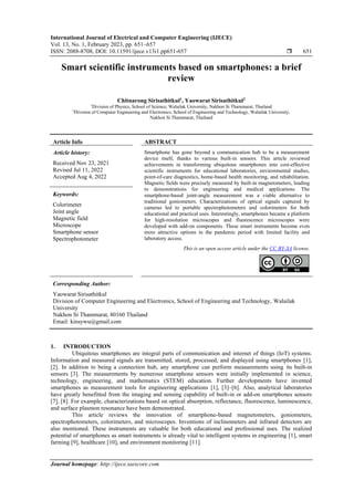 International Journal of Electrical and Computer Engineering (IJECE)
Vol. 13, No. 1, February 2023, pp. 651~657
ISSN: 2088-8708, DOI: 10.11591/ijece.v13i1.pp651-657  651
Journal homepage: http://ijece.iaescore.com
Smart scientific instruments based on smartphones: a brief
review
Chitnarong Sirisathitkul1
, Yaowarat Sirisathitkul2
1
Division of Physics, School of Science, Walailak University, Nakhon Si Thammarat, Thailand
2
Division of Computer Engineering and Electronics, School of Engineering and Technology, Walailak University,
Nakhon Si Thammarat, Thailand
Article Info ABSTRACT
Article history:
Received Nov 23, 2021
Revised Jul 11, 2022
Accepted Aug 4, 2022
Smartphone has gone beyond a communication hub to be a measurement
device itself, thanks to various built-in sensors. This article reviewed
achievements in transforming ubiquitous smartphones into cost-effective
scientific instruments for educational laboratories, environmental studies,
point-of-care diagnostics, home-based health monitoring, and rehabilitation.
Magnetic fields were precisely measured by built-in magnetometers, leading
to demonstrations for engineering and medical applications. The
smartphone-based joint-angle measurement was a viable alternative to
traditional goniometers. Characterizations of optical signals captured by
cameras led to portable spectrophotometers and colorimeters for both
educational and practical uses. Interestingly, smartphones became a platform
for high-resolution microscopes and fluorescence microscopes were
developed with add-on components. These smart instruments become even
more attractive options in the pandemic period with limited facility and
laboratory access.
Keywords:
Colorimeter
Joint angle
Magnetic field
Microscope
Smartphone sensor
Spectrophotometer
This is an open access article under the CC BY-SA license.
Corresponding Author:
Yaowarat Sirisathitkul
Division of Computer Engineering and Electronics, School of Engineering and Technology, Walailak
University
Nakhon Si Thammarat, 80160 Thailand
Email: kinsywu@gmail.com
1. INTRODUCTION
Ubiquitous smartphones are integral parts of communication and internet of things (IoT) systems.
Information and measured signals are transmitted, stored, processed, and displayed using smartphones [1],
[2]. In addition to being a connection hub, any smartphone can perform measurements using its built-in
sensors [3]. The measurements by numerous smartphone sensors were initially implemented in science,
technology, engineering, and mathematics (STEM) education. Further developments have invented
smartphones as measurement tools for engineering applications [1], [3]–[6]. Also, analytical laboratories
have greatly benefitted from the imaging and sensing capability of built-in or add-on smartphones sensors
[7], [8]. For example, characterizations based on optical absorption, reflectance, fluorescence, luminescence,
and surface plasmon resonance have been demonstrated.
This article reviews the innovation of smartphone-based magnetometers, goniometers,
spectrophotometers, colorimeters, and microscopes. Inventions of inclinometers and infrared detectors are
also mentioned. These instruments are valuable for both educational and professional uses. The realized
potential of smartphones as smart instruments is already vital to intelligent systems in engineering [1], smart
farming [9], healthcare [10], and environment monitoring [11].
 