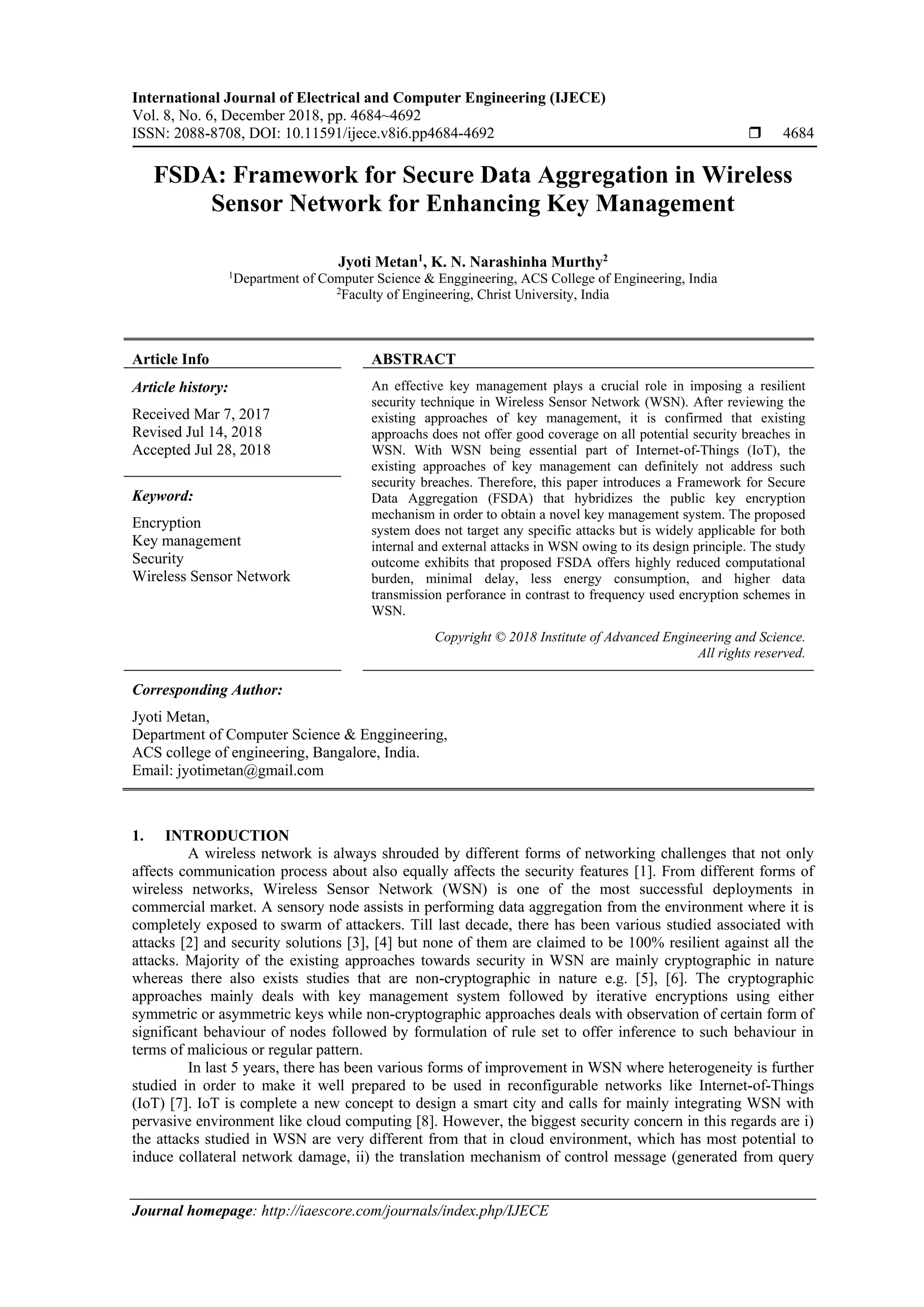 International Journal of Electrical and Computer Engineering (IJECE) Vol. 8, No. 6, December 2018, pp. 4684~4692 ISSN: 2088-8708, DOI: 10.11591/ijece.v8i6.pp4684-4692  4684 Journal homepage: http://iaescore.com/journals/index.php/IJECE FSDA: Framework for Secure Data Aggregation in Wireless Sensor Network for Enhancing Key Management Jyoti Metan1 , K. N. Narashinha Murthy2 1 Department of Computer Science & Enggineering, ACS College of Engineering, India 2 Faculty of Engineering, Christ University, India Article Info ABSTRACT Article history: Received Mar 7, 2017 Revised Jul 14, 2018 Accepted Jul 28, 2018 An effective key management plays a crucial role in imposing a resilient security technique in Wireless Sensor Network (WSN). After reviewing the existing approaches of key management, it is confirmed that existing approachs does not offer good coverage on all potential security breaches in WSN. With WSN being essential part of Internet-of-Things (IoT), the existing approaches of key management can definitely not address such security breaches. Therefore, this paper introduces a Framework for Secure Data Aggregation (FSDA) that hybridizes the public key encryption mechanism in order to obtain a novel key management system. The proposed system does not target any specific attacks but is widely applicable for both internal and external attacks in WSN owing to its design principle. The study outcome exhibits that proposed FSDA offers highly reduced computational burden, minimal delay, less energy consumption, and higher data transmission perforance in contrast to frequency used encryption schemes in WSN. Keyword: Encryption Key management Security Wireless Sensor Network Copyright © 2018 Institute of Advanced Engineering and Science. All rights reserved. Corresponding Author: Jyoti Metan, Department of Computer Science & Enggineering, ACS college of engineering, Bangalore, India. Email: jyotimetan@gmail.com 1. INTRODUCTION A wireless network is always shrouded by different forms of networking challenges that not only affects communication process about also equally affects the security features [1]. From different forms of wireless networks, Wireless Sensor Network (WSN) is one of the most successful deployments in commercial market. A sensory node assists in performing data aggregation from the environment where it is completely exposed to swarm of attackers. Till last decade, there has been various studied associated with attacks [2] and security solutions [3], [4] but none of them are claimed to be 100% resilient against all the attacks. Majority of the existing approaches towards security in WSN are mainly cryptographic in nature whereas there also exists studies that are non-cryptographic in nature e.g. [5], [6]. The cryptographic approaches mainly deals with key management system followed by iterative encryptions using either symmetric or asymmetric keys while non-cryptographic approaches deals with observation of certain form of significant behaviour of nodes followed by formulation of rule set to offer inference to such behaviour in terms of malicious or regular pattern. In last 5 years, there has been various forms of improvement in WSN where heterogeneity is further studied in order to make it well prepared to be used in reconfigurable networks like Internet-of-Things (IoT) [7]. IoT is complete a new concept to design a smart city and calls for mainly integrating WSN with pervasive environment like cloud computing [8]. However, the biggest security concern in this regards are i) the attacks studied in WSN are very different from that in cloud environment, which has most potential to induce collateral network damage, ii) the translation mechanism of control message (generated from query 
