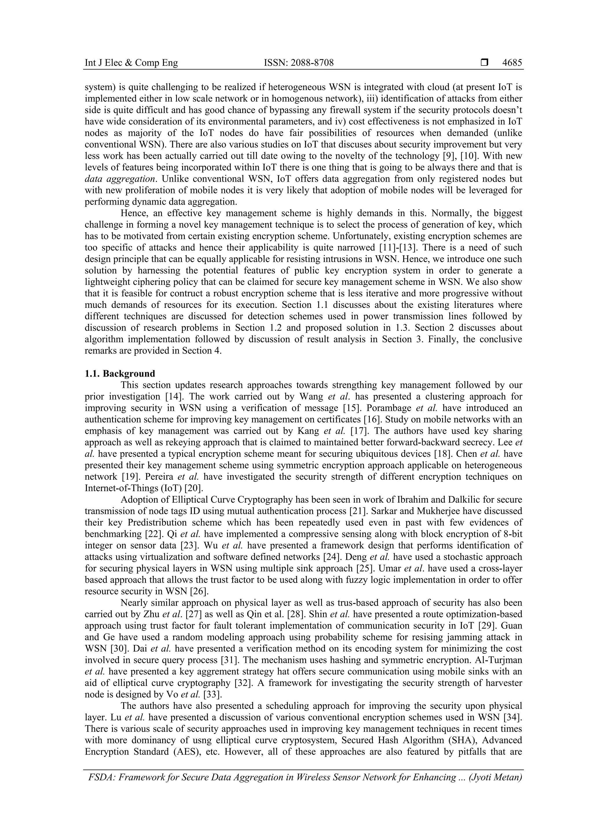 Int J Elec & Comp Eng ISSN: 2088-8708  FSDA: Framework for Secure Data Aggregation in Wireless Sensor Network for Enhancing ... (Jyoti Metan) 4685 system) is quite challenging to be realized if heterogeneous WSN is integrated with cloud (at present IoT is implemented either in low scale network or in homogenous network), iii) identification of attacks from either side is quite difficult and has good chance of bypassing any firewall system if the security protocols doesn’t have wide consideration of its environmental parameters, and iv) cost effectiveness is not emphasized in IoT nodes as majority of the IoT nodes do have fair possibilities of resources when demanded (unlike conventional WSN). There are also various studies on IoT that discuses about security improvement but very less work has been actually carried out till date owing to the novelty of the technology [9], [10]. With new levels of features being incorporated within IoT there is one thing that is going to be always there and that is data aggregation. Unlike conventional WSN, IoT offers data aggregation from only registered nodes but with new proliferation of mobile nodes it is very likely that adoption of mobile nodes will be leveraged for performing dynamic data aggregation. Hence, an effective key management scheme is highly demands in this. Normally, the biggest challenge in forming a novel key management technique is to select the process of generation of key, which has to be motivated from certain existing encryption scheme. Unfortunately, existing encryption schemes are too specific of attacks and hence their applicability is quite narrowed [11]-[13]. There is a need of such design principle that can be equally applicable for resisting intrusions in WSN. Hence, we introduce one such solution by harnessing the potential features of public key encryption system in order to generate a lightweight ciphering policy that can be claimed for secure key management scheme in WSN. We also show that it is feasible for contruct a robust encryption scheme that is less iterative and more progressive without much demands of resources for its execution. Section 1.1 discusses about the existing literatures where different techniques are discussed for detection schemes used in power transmission lines followed by discussion of research problems in Section 1.2 and proposed solution in 1.3. Section 2 discusses about algorithm implementation followed by discussion of result analysis in Section 3. Finally, the conclusive remarks are provided in Section 4. 1.1. Background This section updates research approaches towards strengthing key management followed by our prior investigation [14]. The work carried out by Wang et al. has presented a clustering approach for improving security in WSN using a verification of message [15]. Porambage et al. have introduced an authentication scheme for improving key management on certificates [16]. Study on mobile networks with an emphasis of key management was carried out by Kang et al. [17]. The authors have used key sharing approach as well as rekeying approach that is claimed to maintained better forward-backward secrecy. Lee et al. have presented a typical encryption scheme meant for securing ubiquitous devices [18]. Chen et al. have presented their key management scheme using symmetric encryption approach applicable on heterogeneous network [19]. Pereira et al. have investigated the security strength of different encryption techniques on Internet-of-Things (IoT) [20]. Adoption of Elliptical Curve Cryptography has been seen in work of Ibrahim and Dalkilic for secure transmission of node tags ID using mutual authentication process [21]. Sarkar and Mukherjee have discussed their key Predistribution scheme which has been repeatedly used even in past with few evidences of benchmarking [22]. Qi et al. have implemented a compressive sensing along with block encryption of 8-bit integer on sensor data [23]. Wu et al. have presented a framework design that performs identification of attacks using virtualization and software defined networks [24]. Deng et al. have used a stochastic approach for securing physical layers in WSN using multiple sink approach [25]. Umar et al. have used a cross-layer based approach that allows the trust factor to be used along with fuzzy logic implementation in order to offer resource security in WSN [26]. Nearly similar approach on physical layer as well as trus-based approach of security has also been carried out by Zhu et al. [27] as well as Qin et al. [28]. Shin et al. have presented a route optimization-based approach using trust factor for fault tolerant implementation of communication security in IoT [29]. Guan and Ge have used a random modeling approach using probability scheme for resising jamming attack in WSN [30]. Dai et al. have presented a verification method on its encoding system for minimizing the cost involved in secure query process [31]. The mechanism uses hashing and symmetric encryption. Al-Turjman et al. have presented a key aggrement strategy hat offers secure communication using mobile sinks with an aid of elliptical curve cryptography [32]. A framework for investigating the security strength of harvester node is designed by Vo et al. [33]. The authors have also presented a scheduling approach for improving the security upon physical layer. Lu et al. have presented a discussion of various conventional encryption schemes used in WSN [34]. There is various scale of security approaches used in improving key management techniques in recent times with more dominancy of usng elliptical curve cryptosystem, Secured Hash Algorithm (SHA), Advanced Encryption Standard (AES), etc. However, all of these approaches are also featured by pitfalls that are 