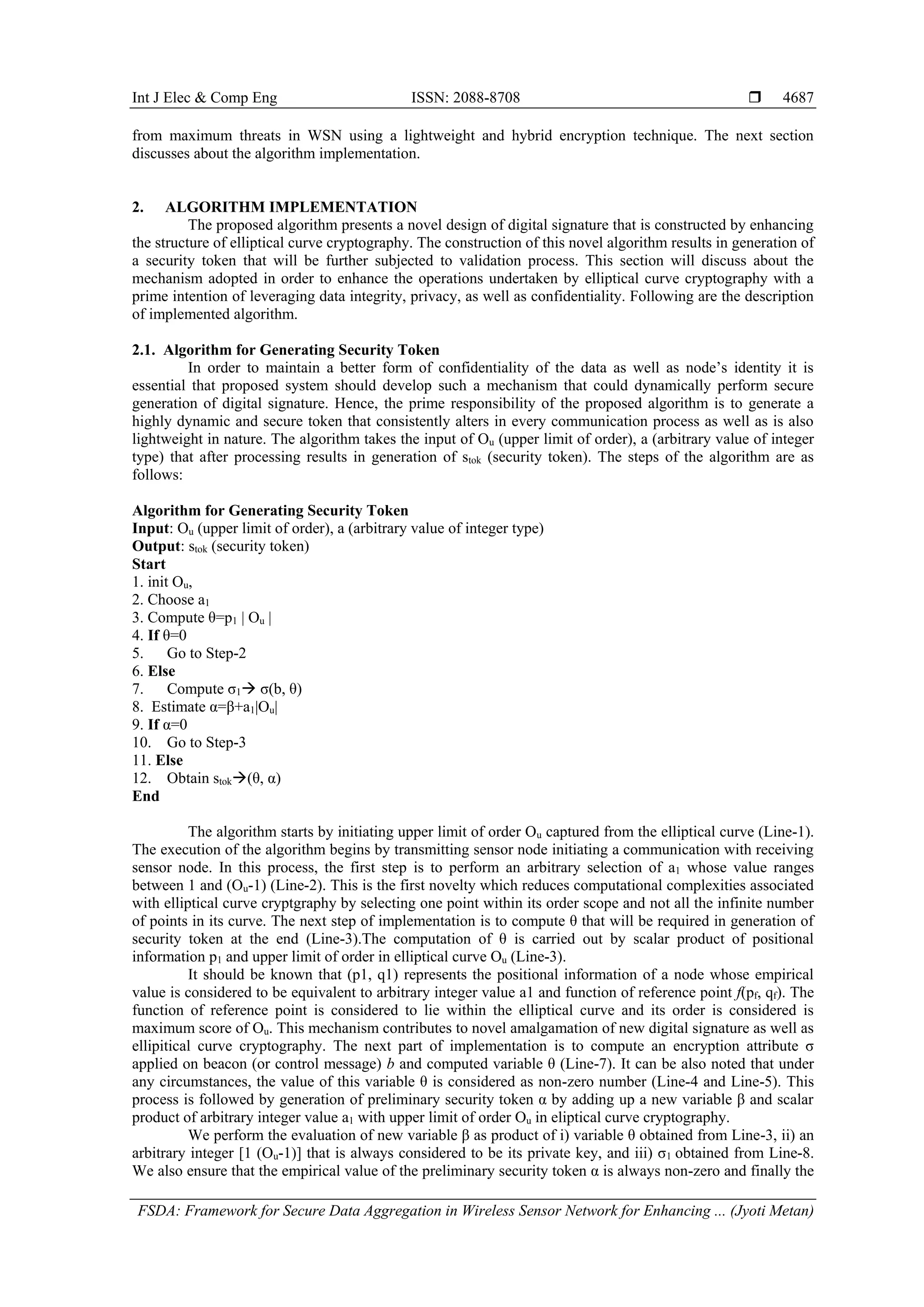 Int J Elec & Comp Eng ISSN: 2088-8708  FSDA: Framework for Secure Data Aggregation in Wireless Sensor Network for Enhancing ... (Jyoti Metan) 4687 from maximum threats in WSN using a lightweight and hybrid encryption technique. The next section discusses about the algorithm implementation. 2. ALGORITHM IMPLEMENTATION The proposed algorithm presents a novel design of digital signature that is constructed by enhancing the structure of elliptical curve cryptography. The construction of this novel algorithm results in generation of a security token that will be further subjected to validation process. This section will discuss about the mechanism adopted in order to enhance the operations undertaken by elliptical curve cryptography with a prime intention of leveraging data integrity, privacy, as well as confidentiality. Following are the description of implemented algorithm. 2.1. Algorithm for Generating Security Token In order to maintain a better form of confidentiality of the data as well as node’s identity it is essential that proposed system should develop such a mechanism that could dynamically perform secure generation of digital signature. Hence, the prime responsibility of the proposed algorithm is to generate a highly dynamic and secure token that consistently alters in every communication process as well as is also lightweight in nature. The algorithm takes the input of Ou (upper limit of order), a (arbitrary value of integer type) that after processing results in generation of stok (security token). The steps of the algorithm are as follows: Algorithm for Generating Security Token Input: Ou (upper limit of order), a (arbitrary value of integer type) Output: stok (security token) Start 1. init Ou, 2. Choose a1 3. Compute θ=p1 | Ou | 4. If θ=0 5. Go to Step-2 6. Else 7. Compute σ1 σ(b, θ) 8. Estimate α=β+a1|Ou| 9. If α=0 10. Go to Step-3 11. Else 12. Obtain stok(θ, α) End The algorithm starts by initiating upper limit of order Ou captured from the elliptical curve (Line-1). The execution of the algorithm begins by transmitting sensor node initiating a communication with receiving sensor node. In this process, the first step is to perform an arbitrary selection of a1 whose value ranges between 1 and (Ou-1) (Line-2). This is the first novelty which reduces computational complexities associated with elliptical curve cryptgraphy by selecting one point within its order scope and not all the infinite number of points in its curve. The next step of implementation is to compute θ that will be required in generation of security token at the end (Line-3).The computation of θ is carried out by scalar product of positional information p1 and upper limit of order in elliptical curve Ou (Line-3). It should be known that (p1, q1) represents the positional information of a node whose empirical value is considered to be equivalent to arbitrary integer value a1 and function of reference point f(pf, qf). The function of reference point is considered to lie within the elliptical curve and its order is considered is maximum score of Ou. This mechanism contributes to novel amalgamation of new digital signature as well as ellipitical curve cryptography. The next part of implementation is to compute an encryption attribute σ applied on beacon (or control message) b and computed variable θ (Line-7). It can be also noted that under any circumstances, the value of this variable θ is considered as non-zero number (Line-4 and Line-5). This process is followed by generation of preliminary security token α by adding up a new variable β and scalar product of arbitrary integer value a1 with upper limit of order Ou in eliptical curve cryptography. We perform the evaluation of new variable β as product of i) variable θ obtained from Line-3, ii) an arbitrary integer [1 (Ou-1)] that is always considered to be its private key, and iii) σ1 obtained from Line-8. We also ensure that the empirical value of the preliminary security token α is always non-zero and finally the 