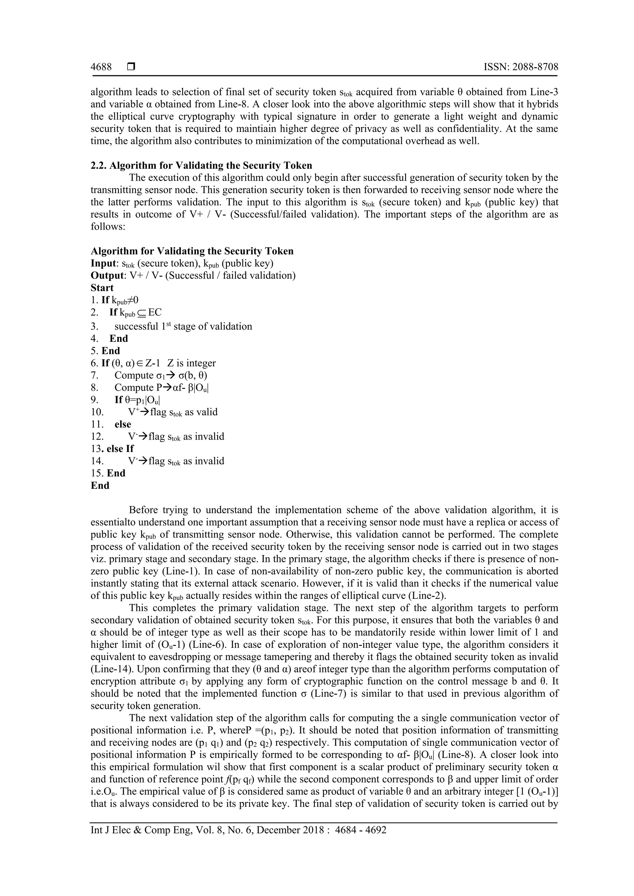  ISSN: 2088-8708 Int J Elec & Comp Eng, Vol. 8, No. 6, December 2018 : 4684 - 4692 4688 algorithm leads to selection of final set of security token stok acquired from variable θ obtained from Line-3 and variable α obtained from Line-8. A closer look into the above algorithmic steps will show that it hybrids the elliptical curve cryptography with typical signature in order to generate a light weight and dynamic security token that is required to maintiain higher degree of privacy as well as confidentiality. At the same time, the algorithm also contributes to minimization of the computational overhead as well. 2.2. Algorithm for Validating the Security Token The execution of this algorithm could only begin after successful generation of security token by the transmitting sensor node. This generation security token is then forwarded to receiving sensor node where the the latter performs validation. The input to this algorithm is stok (secure token) and kpub (public key) that results in outcome of V+ / V- (Successful/failed validation). The important steps of the algorithm are as follows: Algorithm for Validating the Security Token Input: stok (secure token), kpub (public key) Output: V+ / V- (Successful / failed validation) Start 1. If kpub≠0 2. If kpub EC 3. successful 1st stage of validation 4. End 5. End 6. If (θ, α)Z-1 Z is integer 7. Compute σ1 σ(b, θ) 8. Compute Pαf- β|Ou| 9. If θ=p1|Ou| 10. V+ flag stok as valid 11. else 12. V- flag stok as invalid 13. else If 14. V- flag stok as invalid 15. End End Before trying to understand the implementation scheme of the above validation algorithm, it is essentialto understand one important assumption that a receiving sensor node must have a replica or access of public key kpub of transmitting sensor node. Otherwise, this validation cannot be performed. The complete process of validation of the received security token by the receiving sensor node is carried out in two stages viz. primary stage and secondary stage. In the primary stage, the algorithm checks if there is presence of non- zero public key (Line-1). In case of non-availability of non-zero public key, the communication is aborted instantly stating that its external attack scenario. However, if it is valid than it checks if the numerical value of this public key kpub actually resides within the ranges of elliptical curve (Line-2). This completes the primary validation stage. The next step of the algorithm targets to perform secondary validation of obtained security token stok. For this purpose, it ensures that both the variables θ and α should be of integer type as well as their scope has to be mandatorily reside within lower limit of 1 and higher limit of (Ou-1) (Line-6). In case of exploration of non-integer value type, the algorithm considers it equivalent to eavesdropping or message tamepering and thereby it flags the obtained security token as invalid (Line-14). Upon confirming that they (θ and α) areof integer type than the algorithm performs computation of encryption attribute σ1 by applying any form of cryptographic function on the control message b and θ. It should be noted that the implemented function σ (Line-7) is similar to that used in previous algorithm of security token generation. The next validation step of the algorithm calls for computing the a single communication vector of positional information i.e. P, whereP =(p1, p2). It should be noted that position information of transmitting and receiving nodes are (p1 q1) and (p2 q2) respectively. This computation of single communication vector of positional information P is empirically formed to be corresponding to αf- β|Ou| (Line-8). A closer look into this empirical formulation wil show that first component is a scalar product of preliminary security token α and function of reference point f(pf qf) while the second component corresponds to β and upper limit of order i.e.Ou. The empirical value of β is considered same as product of variable θ and an arbitrary integer [1 (Ou-1)] that is always considered to be its private key. The final step of validation of security token is carried out by 