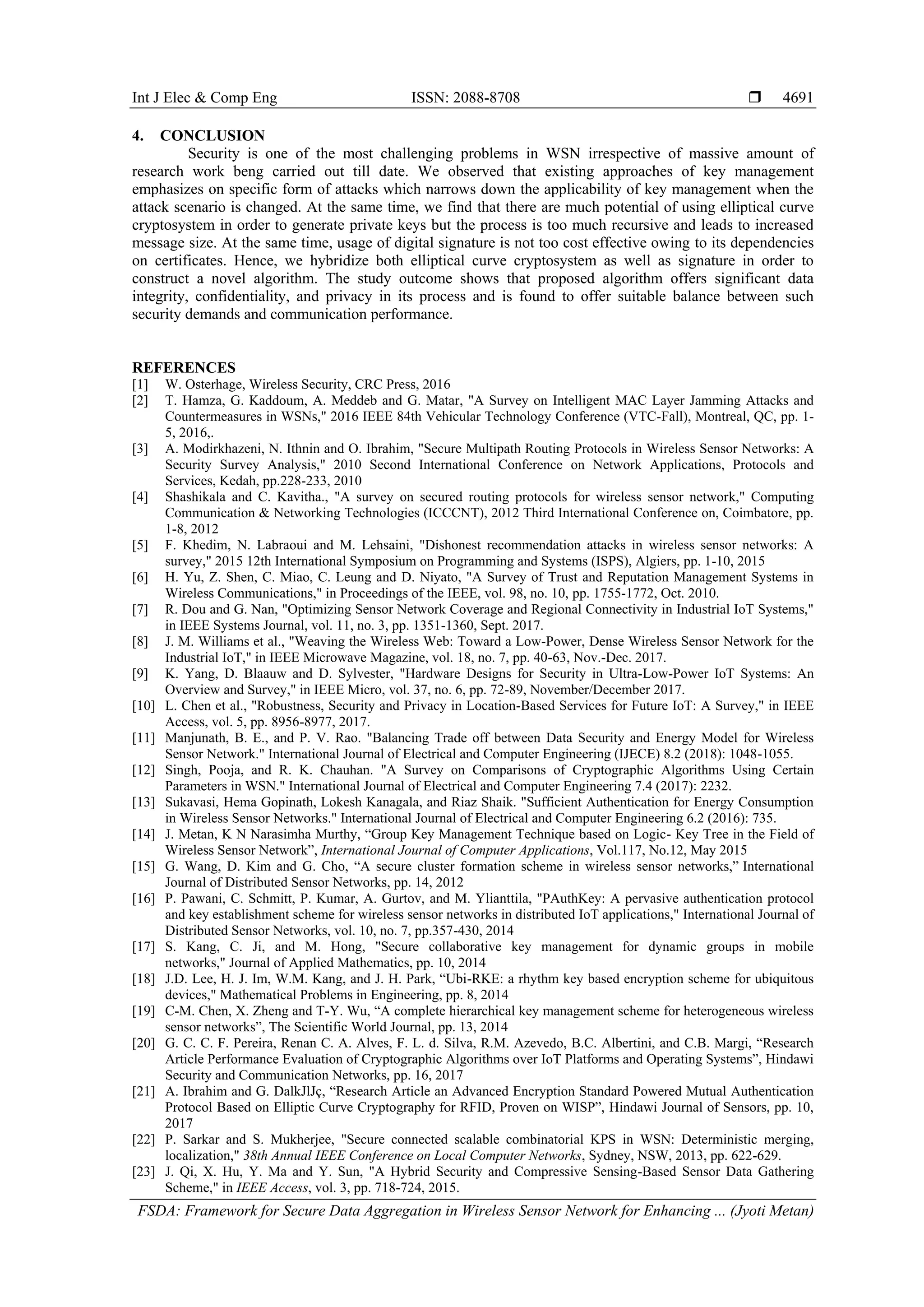 Int J Elec & Comp Eng ISSN: 2088-8708  FSDA: Framework for Secure Data Aggregation in Wireless Sensor Network for Enhancing ... (Jyoti Metan) 4691 4. CONCLUSION Security is one of the most challenging problems in WSN irrespective of massive amount of research work beng carried out till date. We observed that existing approaches of key management emphasizes on specific form of attacks which narrows down the applicability of key management when the attack scenario is changed. At the same time, we find that there are much potential of using elliptical curve cryptosystem in order to generate private keys but the process is too much recursive and leads to increased message size. At the same time, usage of digital signature is not too cost effective owing to its dependencies on certificates. Hence, we hybridize both elliptical curve cryptosystem as well as signature in order to construct a novel algorithm. The study outcome shows that proposed algorithm offers significant data integrity, confidentiality, and privacy in its process and is found to offer suitable balance between such security demands and communication performance. REFERENCES [1] W. Osterhage, Wireless Security, CRC Press, 2016 [2] T. Hamza, G. Kaddoum, A. Meddeb and G. Matar, "A Survey on Intelligent MAC Layer Jamming Attacks and Countermeasures in WSNs," 2016 IEEE 84th Vehicular Technology Conference (VTC-Fall), Montreal, QC, pp. 1- 5, 2016,. [3] A. Modirkhazeni, N. Ithnin and O. Ibrahim, "Secure Multipath Routing Protocols in Wireless Sensor Networks: A Security Survey Analysis," 2010 Second International Conference on Network Applications, Protocols and Services, Kedah, pp.228-233, 2010 [4] Shashikala and C. Kavitha., "A survey on secured routing protocols for wireless sensor network," Computing Communication & Networking Technologies (ICCCNT), 2012 Third International Conference on, Coimbatore, pp. 1-8, 2012 [5] F. Khedim, N. Labraoui and M. Lehsaini, "Dishonest recommendation attacks in wireless sensor networks: A survey," 2015 12th International Symposium on Programming and Systems (ISPS), Algiers, pp. 1-10, 2015 [6] H. Yu, Z. Shen, C. Miao, C. Leung and D. Niyato, "A Survey of Trust and Reputation Management Systems in Wireless Communications," in Proceedings of the IEEE, vol. 98, no. 10, pp. 1755-1772, Oct. 2010. [7] R. Dou and G. Nan, "Optimizing Sensor Network Coverage and Regional Connectivity in Industrial IoT Systems," in IEEE Systems Journal, vol. 11, no. 3, pp. 1351-1360, Sept. 2017. [8] J. M. Williams et al., "Weaving the Wireless Web: Toward a Low-Power, Dense Wireless Sensor Network for the Industrial IoT," in IEEE Microwave Magazine, vol. 18, no. 7, pp. 40-63, Nov.-Dec. 2017. [9] K. Yang, D. Blaauw and D. Sylvester, "Hardware Designs for Security in Ultra-Low-Power IoT Systems: An Overview and Survey," in IEEE Micro, vol. 37, no. 6, pp. 72-89, November/December 2017. [10] L. Chen et al., "Robustness, Security and Privacy in Location-Based Services for Future IoT: A Survey," in IEEE Access, vol. 5, pp. 8956-8977, 2017. [11] Manjunath, B. E., and P. V. Rao. "Balancing Trade off between Data Security and Energy Model for Wireless Sensor Network." International Journal of Electrical and Computer Engineering (IJECE) 8.2 (2018): 1048-1055. [12] Singh, Pooja, and R. K. Chauhan. "A Survey on Comparisons of Cryptographic Algorithms Using Certain Parameters in WSN." International Journal of Electrical and Computer Engineering 7.4 (2017): 2232. [13] Sukavasi, Hema Gopinath, Lokesh Kanagala, and Riaz Shaik. "Sufficient Authentication for Energy Consumption in Wireless Sensor Networks." International Journal of Electrical and Computer Engineering 6.2 (2016): 735. [14] J. Metan, K N Narasimha Murthy, “Group Key Management Technique based on Logic- Key Tree in the Field of Wireless Sensor Network”, International Journal of Computer Applications, Vol.117, No.12, May 2015 [15] G. Wang, D. Kim and G. Cho, “A secure cluster formation scheme in wireless sensor networks,” International Journal of Distributed Sensor Networks, pp. 14, 2012 [16] P. Pawani, C. Schmitt, P. Kumar, A. Gurtov, and M. Ylianttila, "PAuthKey: A pervasive authentication protocol and key establishment scheme for wireless sensor networks in distributed IoT applications," International Journal of Distributed Sensor Networks, vol. 10, no. 7, pp.357-430, 2014 [17] S. Kang, C. Ji, and M. Hong, "Secure collaborative key management for dynamic groups in mobile networks," Journal of Applied Mathematics, pp. 10, 2014 [18] J.D. Lee, H. J. Im, W.M. Kang, and J. H. Park, “Ubi-RKE: a rhythm key based encryption scheme for ubiquitous devices," Mathematical Problems in Engineering, pp. 8, 2014 [19] C-M. Chen, X. Zheng and T-Y. Wu, “A complete hierarchical key management scheme for heterogeneous wireless sensor networks”, The Scientific World Journal, pp. 13, 2014 [20] G. C. C. F. Pereira, Renan C. A. Alves, F. L. d. Silva, R.M. Azevedo, B.C. Albertini, and C.B. Margi, “Research Article Performance Evaluation of Cryptographic Algorithms over IoT Platforms and Operating Systems”, Hindawi Security and Communication Networks, pp. 16, 2017 [21] A. Ibrahim and G. DalkJlJç, “Research Article an Advanced Encryption Standard Powered Mutual Authentication Protocol Based on Elliptic Curve Cryptography for RFID, Proven on WISP”, Hindawi Journal of Sensors, pp. 10, 2017 [22] P. Sarkar and S. Mukherjee, "Secure connected scalable combinatorial KPS in WSN: Deterministic merging, localization," 38th Annual IEEE Conference on Local Computer Networks, Sydney, NSW, 2013, pp. 622-629. [23] J. Qi, X. Hu, Y. Ma and Y. Sun, "A Hybrid Security and Compressive Sensing-Based Sensor Data Gathering Scheme," in IEEE Access, vol. 3, pp. 718-724, 2015. 