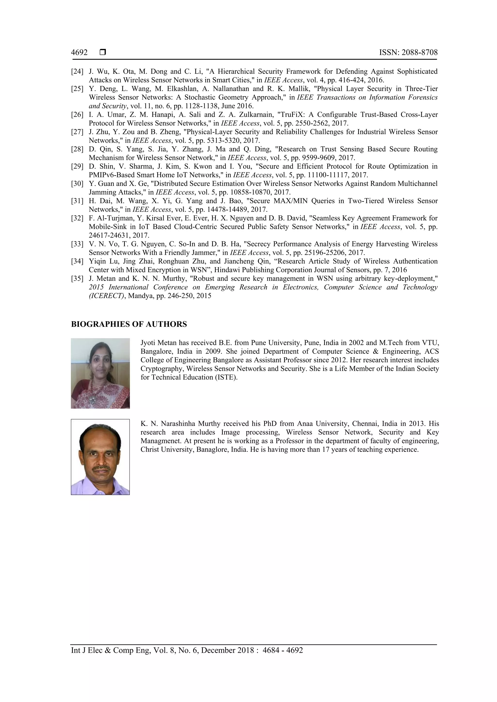  ISSN: 2088-8708 Int J Elec & Comp Eng, Vol. 8, No. 6, December 2018 : 4684 - 4692 4692 [24] J. Wu, K. Ota, M. Dong and C. Li, "A Hierarchical Security Framework for Defending Against Sophisticated Attacks on Wireless Sensor Networks in Smart Cities," in IEEE Access, vol. 4, pp. 416-424, 2016. [25] Y. Deng, L. Wang, M. Elkashlan, A. Nallanathan and R. K. Mallik, "Physical Layer Security in Three-Tier Wireless Sensor Networks: A Stochastic Geometry Approach," in IEEE Transactions on Information Forensics and Security, vol. 11, no. 6, pp. 1128-1138, June 2016. [26] I. A. Umar, Z. M. Hanapi, A. Sali and Z. A. Zulkarnain, "TruFiX: A Configurable Trust-Based Cross-Layer Protocol for Wireless Sensor Networks," in IEEE Access, vol. 5, pp. 2550-2562, 2017. [27] J. Zhu, Y. Zou and B. Zheng, "Physical-Layer Security and Reliability Challenges for Industrial Wireless Sensor Networks," in IEEE Access, vol. 5, pp. 5313-5320, 2017. [28] D. Qin, S. Yang, S. Jia, Y. Zhang, J. Ma and Q. Ding, "Research on Trust Sensing Based Secure Routing Mechanism for Wireless Sensor Network," in IEEE Access, vol. 5, pp. 9599-9609, 2017. [29] D. Shin, V. Sharma, J. Kim, S. Kwon and I. You, "Secure and Efficient Protocol for Route Optimization in PMIPv6-Based Smart Home IoT Networks," in IEEE Access, vol. 5, pp. 11100-11117, 2017. [30] Y. Guan and X. Ge, "Distributed Secure Estimation Over Wireless Sensor Networks Against Random Multichannel Jamming Attacks," in IEEE Access, vol. 5, pp. 10858-10870, 2017. [31] H. Dai, M. Wang, X. Yi, G. Yang and J. Bao, "Secure MAX/MIN Queries in Two-Tiered Wireless Sensor Networks," in IEEE Access, vol. 5, pp. 14478-14489, 2017. [32] F. Al-Turjman, Y. Kirsal Ever, E. Ever, H. X. Nguyen and D. B. David, "Seamless Key Agreement Framework for Mobile-Sink in IoT Based Cloud-Centric Secured Public Safety Sensor Networks," in IEEE Access, vol. 5, pp. 24617-24631, 2017. [33] V. N. Vo, T. G. Nguyen, C. So-In and D. B. Ha, "Secrecy Performance Analysis of Energy Harvesting Wireless Sensor Networks With a Friendly Jammer," in IEEE Access, vol. 5, pp. 25196-25206, 2017. [34] Yiqin Lu, Jing Zhai, Ronghuan Zhu, and Jiancheng Qin, “Research Article Study of Wireless Authentication Center with Mixed Encryption in WSN”, Hindawi Publishing Corporation Journal of Sensors, pp. 7, 2016 [35] J. Metan and K. N. N. Murthy, "Robust and secure key management in WSN using arbitrary key-deployment," 2015 International Conference on Emerging Research in Electronics, Computer Science and Technology (ICERECT), Mandya, pp. 246-250, 2015 BIOGRAPHIES OF AUTHORS Jyoti Metan has received B.E. from Pune University, Pune, India in 2002 and M.Tech from VTU, Bangalore, India in 2009. She joined Department of Computer Science & Engineering, ACS College of Engineering Bangalore as Assistant Professor since 2012. Her research interest includes Cryptography, Wireless Sensor Networks and Security. She is a Life Member of the Indian Society for Technical Education (ISTE). K. N. Narashinha Murthy received his PhD from Anaa University, Chennai, India in 2013. His research area includes Image processing, Wireless Sensor Network, Security and Key Managmenet. At present he is working as a Professor in the department of faculty of engineering, Christ University, Banaglore, India. He is having more than 17 years of teaching experience. 