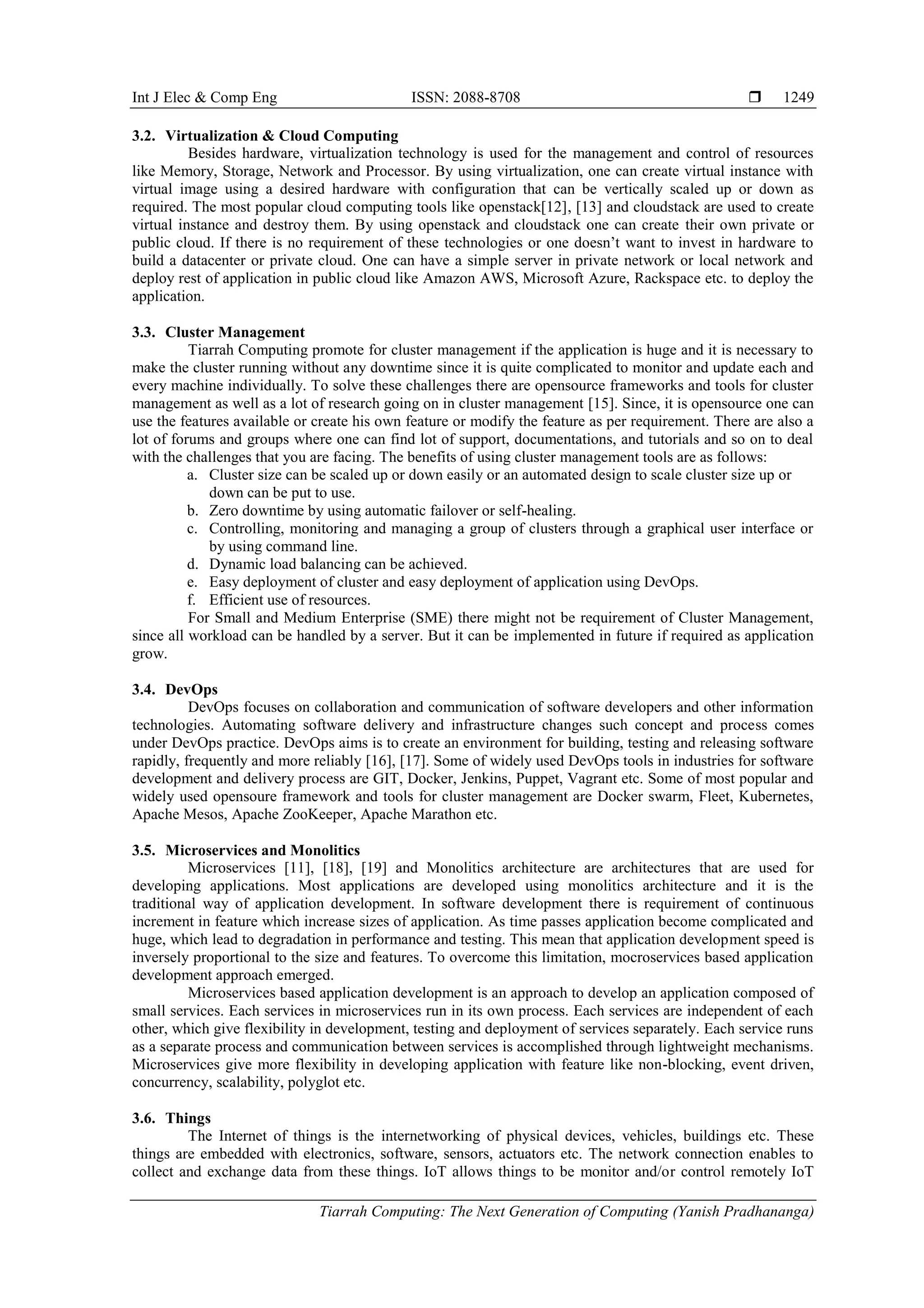 Int J Elec & Comp Eng ISSN: 2088-8708 
Tiarrah Computing: The Next Generation of Computing (Yanish Pradhananga)
1249
3.2. Virtualization & Cloud Computing
Besides hardware, virtualization technology is used for the management and control of resources
like Memory, Storage, Network and Processor. By using virtualization, one can create virtual instance with
virtual image using a desired hardware with configuration that can be vertically scaled up or down as
required. The most popular cloud computing tools like openstack[12], [13] and cloudstack are used to create
virtual instance and destroy them. By using openstack and cloudstack one can create their own private or
public cloud. If there is no requirement of these technologies or one doesn’t want to invest in hardware to
build a datacenter or private cloud. One can have a simple server in private network or local network and
deploy rest of application in public cloud like Amazon AWS, Microsoft Azure, Rackspace etc. to deploy the
application.
3.3. Cluster Management
Tiarrah Computing promote for cluster management if the application is huge and it is necessary to
make the cluster running without any downtime since it is quite complicated to monitor and update each and
every machine individually. To solve these challenges there are opensource frameworks and tools for cluster
management as well as a lot of research going on in cluster management [15]. Since, it is opensource one can
use the features available or create his own feature or modify the feature as per requirement. There are also a
lot of forums and groups where one can find lot of support, documentations, and tutorials and so on to deal
with the challenges that you are facing. The benefits of using cluster management tools are as follows:
a. Cluster size can be scaled up or down easily or an automated design to scale cluster size up or
down can be put to use.
b. Zero downtime by using automatic failover or self-healing.
c. Controlling, monitoring and managing a group of clusters through a graphical user interface or
by using command line.
d. Dynamic load balancing can be achieved.
e. Easy deployment of cluster and easy deployment of application using DevOps.
f. Efficient use of resources.
For Small and Medium Enterprise (SME) there might not be requirement of Cluster Management,
since all workload can be handled by a server. But it can be implemented in future if required as application
grow.
3.4. DevOps
DevOps focuses on collaboration and communication of software developers and other information
technologies. Automating software delivery and infrastructure changes such concept and process comes
under DevOps practice. DevOps aims is to create an environment for building, testing and releasing software
rapidly, frequently and more reliably [16], [17]. Some of widely used DevOps tools in industries for software
development and delivery process are GIT, Docker, Jenkins, Puppet, Vagrant etc. Some of most popular and
widely used opensoure framework and tools for cluster management are Docker swarm, Fleet, Kubernetes,
Apache Mesos, Apache ZooKeeper, Apache Marathon etc.
3.5. Microservices and Monolitics
Microservices [11], [18], [19] and Monolitics architecture are architectures that are used for
developing applications. Most applications are developed using monolitics architecture and it is the
traditional way of application development. In software development there is requirement of continuous
increment in feature which increase sizes of application. As time passes application become complicated and
huge, which lead to degradation in performance and testing. This mean that application development speed is
inversely proportional to the size and features. To overcome this limitation, mocroservices based application
development approach emerged.
Microservices based application development is an approach to develop an application composed of
small services. Each services in microservices run in its own process. Each services are independent of each
other, which give flexibility in development, testing and deployment of services separately. Each service runs
as a separate process and communication between services is accomplished through lightweight mechanisms.
Microservices give more flexibility in developing application with feature like non-blocking, event driven,
concurrency, scalability, polyglot etc.
3.6. Things
The Internet of things is the internetworking of physical devices, vehicles, buildings etc. These
things are embedded with electronics, software, sensors, actuators etc. The network connection enables to
collect and exchange data from these things. IoT allows things to be monitor and/or control remotely IoT
 