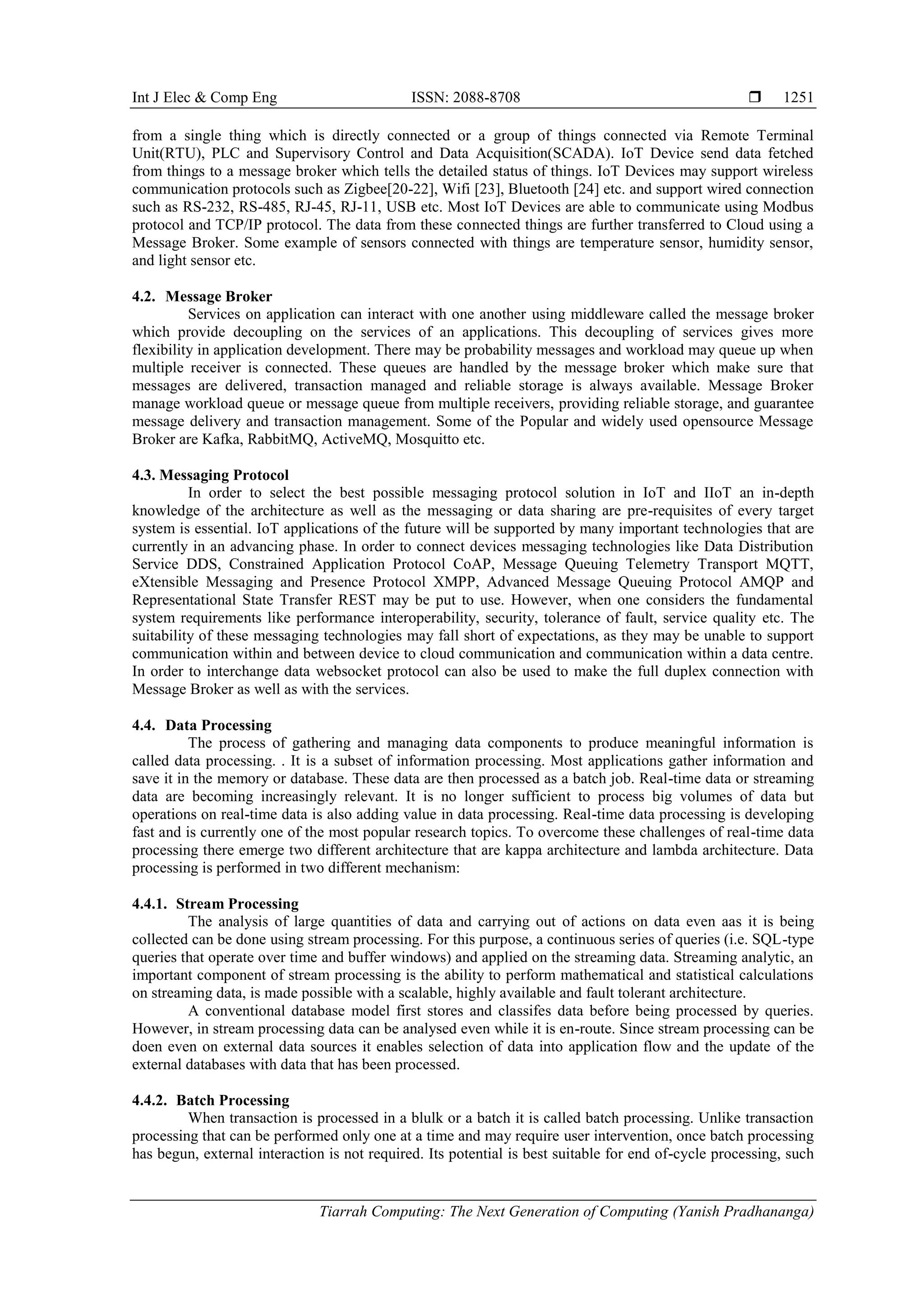 Int J Elec & Comp Eng ISSN: 2088-8708 
Tiarrah Computing: The Next Generation of Computing (Yanish Pradhananga)
1251
from a single thing which is directly connected or a group of things connected via Remote Terminal
Unit(RTU), PLC and Supervisory Control and Data Acquisition(SCADA). IoT Device send data fetched
from things to a message broker which tells the detailed status of things. IoT Devices may support wireless
communication protocols such as Zigbee[20-22], Wifi [23], Bluetooth [24] etc. and support wired connection
such as RS-232, RS-485, RJ-45, RJ-11, USB etc. Most IoT Devices are able to communicate using Modbus
protocol and TCP/IP protocol. The data from these connected things are further transferred to Cloud using a
Message Broker. Some example of sensors connected with things are temperature sensor, humidity sensor,
and light sensor etc.
4.2. Message Broker
Services on application can interact with one another using middleware called the message broker
which provide decoupling on the services of an applications. This decoupling of services gives more
flexibility in application development. There may be probability messages and workload may queue up when
multiple receiver is connected. These queues are handled by the message broker which make sure that
messages are delivered, transaction managed and reliable storage is always available. Message Broker
manage workload queue or message queue from multiple receivers, providing reliable storage, and guarantee
message delivery and transaction management. Some of the Popular and widely used opensource Message
Broker are Kafka, RabbitMQ, ActiveMQ, Mosquitto etc.
4.3. Messaging Protocol
In order to select the best possible messaging protocol solution in IoT and IIoT an in-depth
knowledge of the architecture as well as the messaging or data sharing are pre-requisites of every target
system is essential. IoT applications of the future will be supported by many important technologies that are
currently in an advancing phase. In order to connect devices messaging technologies like Data Distribution
Service DDS, Constrained Application Protocol CoAP, Message Queuing Telemetry Transport MQTT,
eXtensible Messaging and Presence Protocol XMPP, Advanced Message Queuing Protocol AMQP and
Representational State Transfer REST may be put to use. However, when one considers the fundamental
system requirements like performance interoperability, security, tolerance of fault, service quality etc. The
suitability of these messaging technologies may fall short of expectations, as they may be unable to support
communication within and between device to cloud communication and communication within a data centre.
In order to interchange data websocket protocol can also be used to make the full duplex connection with
Message Broker as well as with the services.
4.4. Data Processing
The process of gathering and managing data components to produce meaningful information is
called data processing. . It is a subset of information processing. Most applications gather information and
save it in the memory or database. These data are then processed as a batch job. Real-time data or streaming
data are becoming increasingly relevant. It is no longer sufficient to process big volumes of data but
operations on real-time data is also adding value in data processing. Real-time data processing is developing
fast and is currently one of the most popular research topics. To overcome these challenges of real-time data
processing there emerge two different architecture that are kappa architecture and lambda architecture. Data
processing is performed in two different mechanism:
4.4.1. Stream Processing
The analysis of large quantities of data and carrying out of actions on data even aas it is being
collected can be done using stream processing. For this purpose, a continuous series of queries (i.e. SQL-type
queries that operate over time and buffer windows) and applied on the streaming data. Streaming analytic, an
important component of stream processing is the ability to perform mathematical and statistical calculations
on streaming data, is made possible with a scalable, highly available and fault tolerant architecture.
A conventional database model first stores and classifes data before being processed by queries.
However, in stream processing data can be analysed even while it is en-route. Since stream processing can be
doen even on external data sources it enables selection of data into application flow and the update of the
external databases with data that has been processed.
4.4.2. Batch Processing
When transaction is processed in a blulk or a batch it is called batch processing. Unlike transaction
processing that can be performed only one at a time and may require user intervention, once batch processing
has begun, external interaction is not required. Its potential is best suitable for end of-cycle processing, such
 