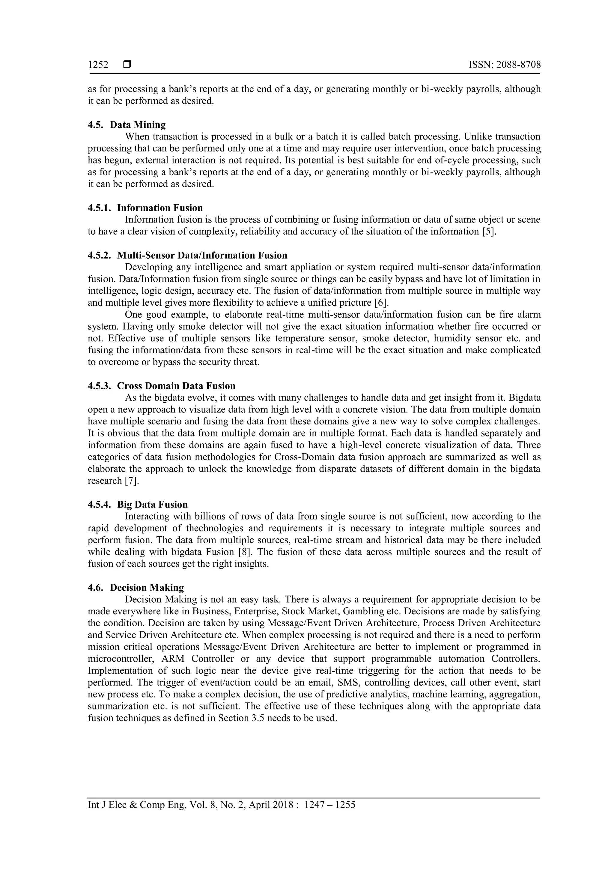 ISSN: 2088-8708
Int J Elec & Comp Eng, Vol. 8, No. 2, April 2018 : 1247 – 1255
1252
as for processing a bank’s reports at the end of a day, or generating monthly or bi-weekly payrolls, although
it can be performed as desired.
4.5. Data Mining
When transaction is processed in a bulk or a batch it is called batch processing. Unlike transaction
processing that can be performed only one at a time and may require user intervention, once batch processing
has begun, external interaction is not required. Its potential is best suitable for end of-cycle processing, such
as for processing a bank’s reports at the end of a day, or generating monthly or bi-weekly payrolls, although
it can be performed as desired.
4.5.1. Information Fusion
Information fusion is the process of combining or fusing information or data of same object or scene
to have a clear vision of complexity, reliability and accuracy of the situation of the information [5].
4.5.2. Multi-Sensor Data/Information Fusion
Developing any intelligence and smart appliation or system required multi-sensor data/information
fusion. Data/Information fusion from single source or things can be easily bypass and have lot of limitation in
intelligence, logic design, accuracy etc. The fusion of data/information from multiple source in multiple way
and multiple level gives more flexibility to achieve a unified pricture [6].
One good example, to elaborate real-time multi-sensor data/information fusion can be fire alarm
system. Having only smoke detector will not give the exact situation information whether fire occurred or
not. Effective use of multiple sensors like temperature sensor, smoke detector, humidity sensor etc. and
fusing the information/data from these sensors in real-time will be the exact situation and make complicated
to overcome or bypass the security threat.
4.5.3. Cross Domain Data Fusion
As the bigdata evolve, it comes with many challenges to handle data and get insight from it. Bigdata
open a new approach to visualize data from high level with a concrete vision. The data from multiple domain
have multiple scenario and fusing the data from these domains give a new way to solve complex challenges.
It is obvious that the data from multiple domain are in multiple format. Each data is handled separately and
information from these domains are again fused to have a high-level concrete visualization of data. Three
categories of data fusion methodologies for Cross-Domain data fusion approach are summarized as well as
elaborate the approach to unlock the knowledge from disparate datasets of different domain in the bigdata
research [7].
4.5.4. Big Data Fusion
Interacting with billions of rows of data from single source is not sufficient, now according to the
rapid development of thechnologies and requirements it is necessary to integrate multiple sources and
perform fusion. The data from multiple sources, real-time stream and historical data may be there included
while dealing with bigdata Fusion [8]. The fusion of these data across multiple sources and the result of
fusion of each sources get the right insights.
4.6. Decision Making
Decision Making is not an easy task. There is always a requirement for appropriate decision to be
made everywhere like in Business, Enterprise, Stock Market, Gambling etc. Decisions are made by satisfying
the condition. Decision are taken by using Message/Event Driven Architecture, Process Driven Architecture
and Service Driven Architecture etc. When complex processing is not required and there is a need to perform
mission critical operations Message/Event Driven Architecture are better to implement or programmed in
microcontroller, ARM Controller or any device that support programmable automation Controllers.
Implementation of such logic near the device give real-time triggering for the action that needs to be
performed. The trigger of event/action could be an email, SMS, controlling devices, call other event, start
new process etc. To make a complex decision, the use of predictive analytics, machine learning, aggregation,
summarization etc. is not sufficient. The effective use of these techniques along with the appropriate data
fusion techniques as defined in Section 3.5 needs to be used.
 