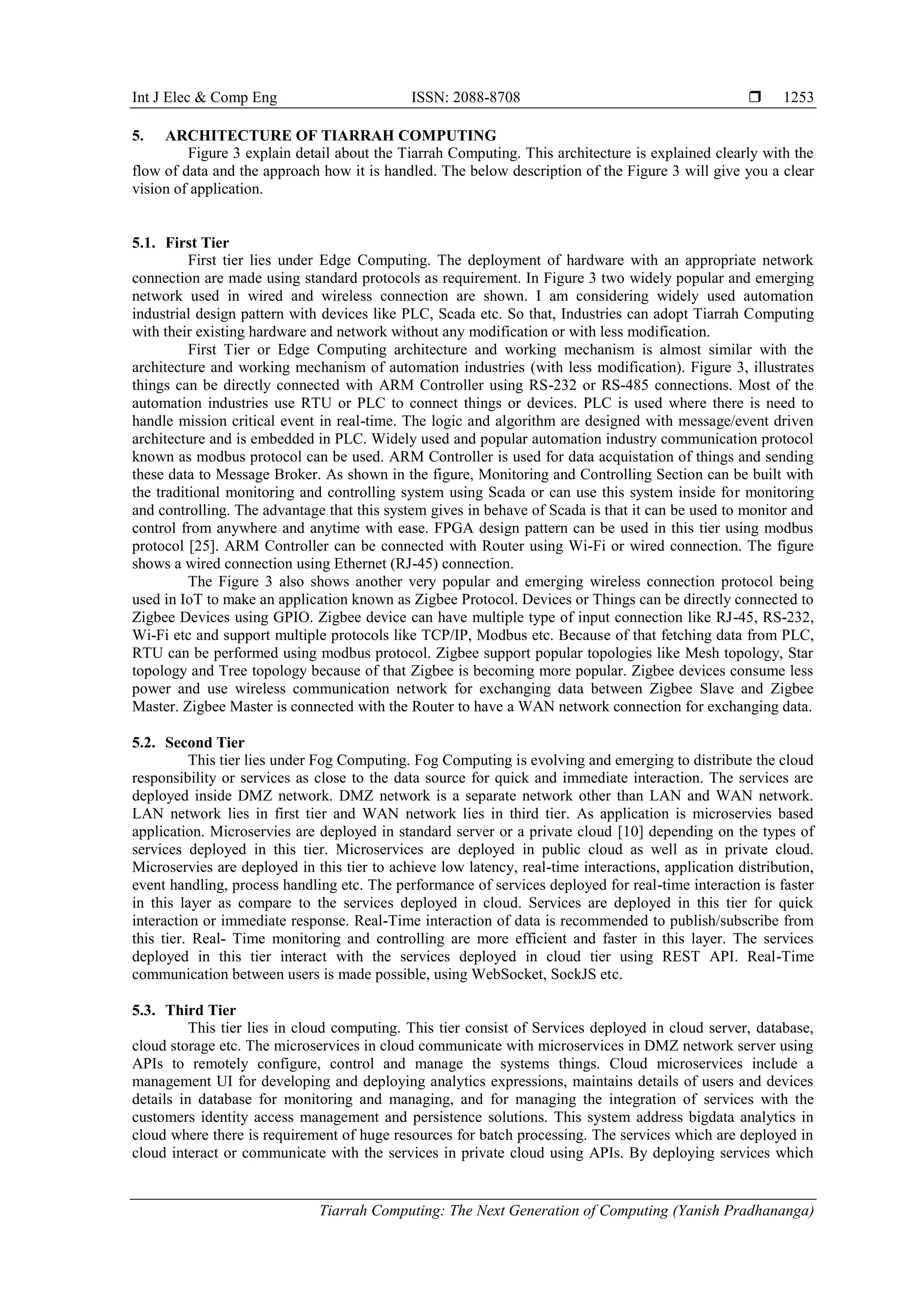 Int J Elec & Comp Eng ISSN: 2088-8708 
Tiarrah Computing: The Next Generation of Computing (Yanish Pradhananga)
1253
5. ARCHITECTURE OF TIARRAH COMPUTING
Figure 3 explain detail about the Tiarrah Computing. This architecture is explained clearly with the
flow of data and the approach how it is handled. The below description of the Figure 3 will give you a clear
vision of application.
5.1. First Tier
First tier lies under Edge Computing. The deployment of hardware with an appropriate network
connection are made using standard protocols as requirement. In Figure 3 two widely popular and emerging
network used in wired and wireless connection are shown. I am considering widely used automation
industrial design pattern with devices like PLC, Scada etc. So that, Industries can adopt Tiarrah Computing
with their existing hardware and network without any modification or with less modification.
First Tier or Edge Computing architecture and working mechanism is almost similar with the
architecture and working mechanism of automation industries (with less modification). Figure 3, illustrates
things can be directly connected with ARM Controller using RS-232 or RS-485 connections. Most of the
automation industries use RTU or PLC to connect things or devices. PLC is used where there is need to
handle mission critical event in real-time. The logic and algorithm are designed with message/event driven
architecture and is embedded in PLC. Widely used and popular automation industry communication protocol
known as modbus protocol can be used. ARM Controller is used for data acquistation of things and sending
these data to Message Broker. As shown in the figure, Monitoring and Controlling Section can be built with
the traditional monitoring and controlling system using Scada or can use this system inside for monitoring
and controlling. The advantage that this system gives in behave of Scada is that it can be used to monitor and
control from anywhere and anytime with ease. FPGA design pattern can be used in this tier using modbus
protocol [25]. ARM Controller can be connected with Router using Wi-Fi or wired connection. The figure
shows a wired connection using Ethernet (RJ-45) connection.
The Figure 3 also shows another very popular and emerging wireless connection protocol being
used in IoT to make an application known as Zigbee Protocol. Devices or Things can be directly connected to
Zigbee Devices using GPIO. Zigbee device can have multiple type of input connection like RJ-45, RS-232,
Wi-Fi etc and support multiple protocols like TCP/IP, Modbus etc. Because of that fetching data from PLC,
RTU can be performed using modbus protocol. Zigbee support popular topologies like Mesh topology, Star
topology and Tree topology because of that Zigbee is becoming more popular. Zigbee devices consume less
power and use wireless communication network for exchanging data between Zigbee Slave and Zigbee
Master. Zigbee Master is connected with the Router to have a WAN network connection for exchanging data.
5.2. Second Tier
This tier lies under Fog Computing. Fog Computing is evolving and emerging to distribute the cloud
responsibility or services as close to the data source for quick and immediate interaction. The services are
deployed inside DMZ network. DMZ network is a separate network other than LAN and WAN network.
LAN network lies in first tier and WAN network lies in third tier. As application is microservies based
application. Microservies are deployed in standard server or a private cloud [10] depending on the types of
services deployed in this tier. Microservices are deployed in public cloud as well as in private cloud.
Microservies are deployed in this tier to achieve low latency, real-time interactions, application distribution,
event handling, process handling etc. The performance of services deployed for real-time interaction is faster
in this layer as compare to the services deployed in cloud. Services are deployed in this tier for quick
interaction or immediate response. Real-Time interaction of data is recommended to publish/subscribe from
this tier. Real- Time monitoring and controlling are more efficient and faster in this layer. The services
deployed in this tier interact with the services deployed in cloud tier using REST API. Real-Time
communication between users is made possible, using WebSocket, SockJS etc.
5.3. Third Tier
This tier lies in cloud computing. This tier consist of Services deployed in cloud server, database,
cloud storage etc. The microservices in cloud communicate with microservices in DMZ network server using
APIs to remotely configure, control and manage the systems things. Cloud microservices include a
management UI for developing and deploying analytics expressions, maintains details of users and devices
details in database for monitoring and managing, and for managing the integration of services with the
customers identity access management and persistence solutions. This system address bigdata analytics in
cloud where there is requirement of huge resources for batch processing. The services which are deployed in
cloud interact or communicate with the services in private cloud using APIs. By deploying services which
 