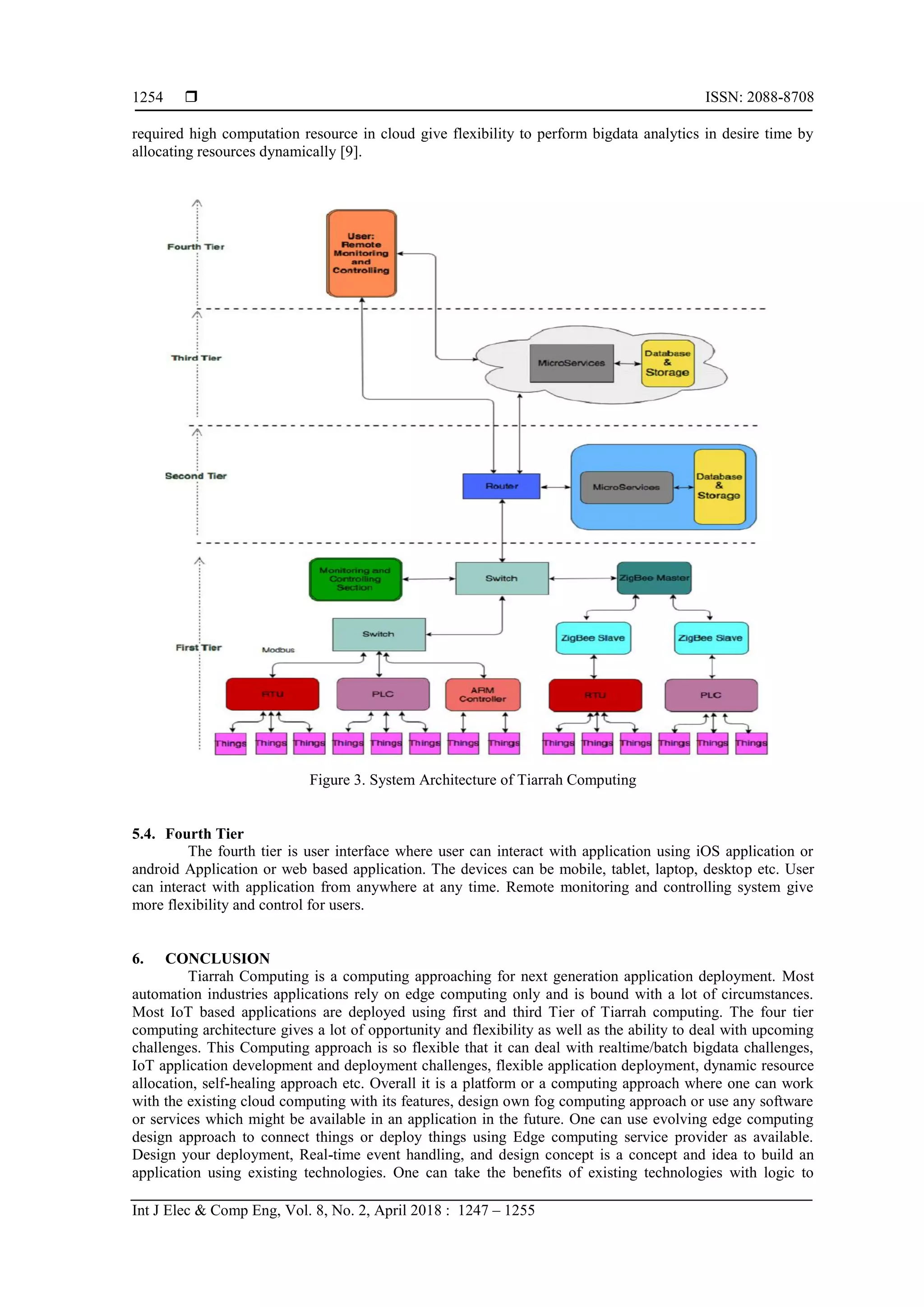  ISSN: 2088-8708
Int J Elec & Comp Eng, Vol. 8, No. 2, April 2018 : 1247 – 1255
1254
required high computation resource in cloud give flexibility to perform bigdata analytics in desire time by
allocating resources dynamically [9].
Figure 3. System Architecture of Tiarrah Computing
5.4. Fourth Tier
The fourth tier is user interface where user can interact with application using iOS application or
android Application or web based application. The devices can be mobile, tablet, laptop, desktop etc. User
can interact with application from anywhere at any time. Remote monitoring and controlling system give
more flexibility and control for users.
6. CONCLUSION
Tiarrah Computing is a computing approaching for next generation application deployment. Most
automation industries applications rely on edge computing only and is bound with a lot of circumstances.
Most IoT based applications are deployed using first and third Tier of Tiarrah computing. The four tier
computing architecture gives a lot of opportunity and flexibility as well as the ability to deal with upcoming
challenges. This Computing approach is so flexible that it can deal with realtime/batch bigdata challenges,
IoT application development and deployment challenges, flexible application deployment, dynamic resource
allocation, self-healing approach etc. Overall it is a platform or a computing approach where one can work
with the existing cloud computing with its features, design own fog computing approach or use any software
or services which might be available in an application in the future. One can use evolving edge computing
design approach to connect things or deploy things using Edge computing service provider as available.
Design your deployment, Real-time event handling, and design concept is a concept and idea to build an
application using existing technologies. One can take the benefits of existing technologies with logic to
 