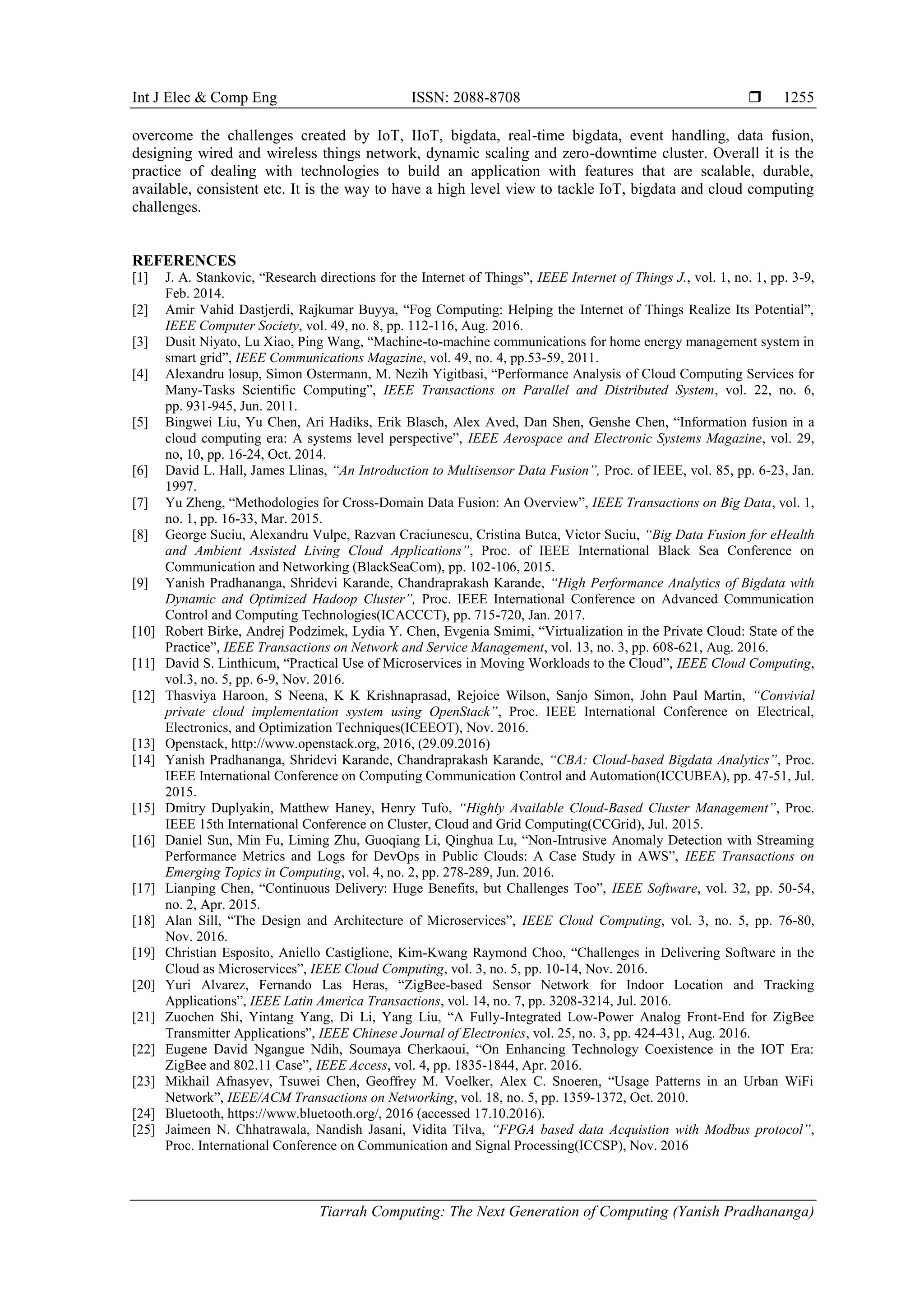 Int J Elec & Comp Eng ISSN: 2088-8708 
Tiarrah Computing: The Next Generation of Computing (Yanish Pradhananga)
1255
overcome the challenges created by IoT, IIoT, bigdata, real-time bigdata, event handling, data fusion,
designing wired and wireless things network, dynamic scaling and zero-downtime cluster. Overall it is the
practice of dealing with technologies to build an application with features that are scalable, durable,
available, consistent etc. It is the way to have a high level view to tackle IoT, bigdata and cloud computing
challenges.
REFERENCES
[1] J. A. Stankovic, “Research directions for the Internet of Things”, IEEE Internet of Things J., vol. 1, no. 1, pp. 3-9,
Feb. 2014.
[2] Amir Vahid Dastjerdi, Rajkumar Buyya, “Fog Computing: Helping the Internet of Things Realize Its Potential”,
IEEE Computer Society, vol. 49, no. 8, pp. 112-116, Aug. 2016.
[3] Dusit Niyato, Lu Xiao, Ping Wang, “Machine-to-machine communications for home energy management system in
smart grid”, IEEE Communications Magazine, vol. 49, no. 4, pp.53-59, 2011.
[4] Alexandru losup, Simon Ostermann, M. Nezih Yigitbasi, “Performance Analysis of Cloud Computing Services for
Many-Tasks Scientific Computing”, IEEE Transactions on Parallel and Distributed System, vol. 22, no. 6,
pp. 931-945, Jun. 2011.
[5] Bingwei Liu, Yu Chen, Ari Hadiks, Erik Blasch, Alex Aved, Dan Shen, Genshe Chen, “Information fusion in a
cloud computing era: A systems level perspective”, IEEE Aerospace and Electronic Systems Magazine, vol. 29,
no, 10, pp. 16-24, Oct. 2014.
[6] David L. Hall, James Llinas, “An Introduction to Multisensor Data Fusion”, Proc. of IEEE, vol. 85, pp. 6-23, Jan.
1997.
[7] Yu Zheng, “Methodologies for Cross-Domain Data Fusion: An Overview”, IEEE Transactions on Big Data, vol. 1,
no. 1, pp. 16-33, Mar. 2015.
[8] George Suciu, Alexandru Vulpe, Razvan Craciunescu, Cristina Butca, Victor Suciu, “Big Data Fusion for eHealth
and Ambient Assisted Living Cloud Applications”, Proc. of IEEE International Black Sea Conference on
Communication and Networking (BlackSeaCom), pp. 102-106, 2015.
[9] Yanish Pradhananga, Shridevi Karande, Chandraprakash Karande, “High Performance Analytics of Bigdata with
Dynamic and Optimized Hadoop Cluster”, Proc. IEEE International Conference on Advanced Communication
Control and Computing Technologies(ICACCCT), pp. 715-720, Jan. 2017.
[10] Robert Birke, Andrej Podzimek, Lydia Y. Chen, Evgenia Smimi, “Virtualization in the Private Cloud: State of the
Practice”, IEEE Transactions on Network and Service Management, vol. 13, no. 3, pp. 608-621, Aug. 2016.
[11] David S. Linthicum, “Practical Use of Microservices in Moving Workloads to the Cloud”, IEEE Cloud Computing,
vol.3, no. 5, pp. 6-9, Nov. 2016.
[12] Thasviya Haroon, S Neena, K K Krishnaprasad, Rejoice Wilson, Sanjo Simon, John Paul Martin, “Convivial
private cloud implementation system using OpenStack”, Proc. IEEE International Conference on Electrical,
Electronics, and Optimization Techniques(ICEEOT), Nov. 2016.
[13] Openstack, http://www.openstack.org, 2016, (29.09.2016)
[14] Yanish Pradhananga, Shridevi Karande, Chandraprakash Karande, “CBA: Cloud-based Bigdata Analytics”, Proc.
IEEE International Conference on Computing Communication Control and Automation(ICCUBEA), pp. 47-51, Jul.
2015.
[15] Dmitry Duplyakin, Matthew Haney, Henry Tufo, “Highly Available Cloud-Based Cluster Management”, Proc.
IEEE 15th International Conference on Cluster, Cloud and Grid Computing(CCGrid), Jul. 2015.
[16] Daniel Sun, Min Fu, Liming Zhu, Guoqiang Li, Qinghua Lu, “Non-Intrusive Anomaly Detection with Streaming
Performance Metrics and Logs for DevOps in Public Clouds: A Case Study in AWS”, IEEE Transactions on
Emerging Topics in Computing, vol. 4, no. 2, pp. 278-289, Jun. 2016.
[17] Lianping Chen, “Continuous Delivery: Huge Benefits, but Challenges Too”, IEEE Software, vol. 32, pp. 50-54,
no. 2, Apr. 2015.
[18] Alan Sill, “The Design and Architecture of Microservices”, IEEE Cloud Computing, vol. 3, no. 5, pp. 76-80,
Nov. 2016.
[19] Christian Esposito, Aniello Castiglione, Kim-Kwang Raymond Choo, “Challenges in Delivering Software in the
Cloud as Microservices”, IEEE Cloud Computing, vol. 3, no. 5, pp. 10-14, Nov. 2016.
[20] Yuri Alvarez, Fernando Las Heras, “ZigBee-based Sensor Network for Indoor Location and Tracking
Applications”, IEEE Latin America Transactions, vol. 14, no. 7, pp. 3208-3214, Jul. 2016.
[21] Zuochen Shi, Yintang Yang, Di Li, Yang Liu, “A Fully-Integrated Low-Power Analog Front-End for ZigBee
Transmitter Applications”, IEEE Chinese Journal of Electronics, vol. 25, no. 3, pp. 424-431, Aug. 2016.
[22] Eugene David Ngangue Ndih, Soumaya Cherkaoui, “On Enhancing Technology Coexistence in the IOT Era:
ZigBee and 802.11 Case”, IEEE Access, vol. 4, pp. 1835-1844, Apr. 2016.
[23] Mikhail Afnasyev, Tsuwei Chen, Geoffrey M. Voelker, Alex C. Snoeren, “Usage Patterns in an Urban WiFi
Network”, IEEE/ACM Transactions on Networking, vol. 18, no. 5, pp. 1359-1372, Oct. 2010.
[24] Bluetooth, https://www.bluetooth.org/, 2016 (accessed 17.10.2016).
[25] Jaimeen N. Chhatrawala, Nandish Jasani, Vidita Tilva, “FPGA based data Acquistion with Modbus protocol”,
Proc. International Conference on Communication and Signal Processing(ICCSP), Nov. 2016
 