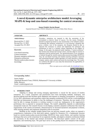 International Journal of Electrical and Computer Engineering (IJECE)
Vol. 14, No. 2, April 2024, pp. 1875~1889
ISSN: 2088-8708, DOI: 10.11591/ijece.v14i2.pp1875-1889  1875
Journal homepage: http://ijece.iaescore.com
A novel dynamic enterprise architecture model: leveraging
MAPE-K loop and case-based reasoning for context awareness
Imane Ettahiri, Karim Doumi
Alqualsadi Research Team, ENSIAS, Mohammed V University in Rabat, Rabat, Morocco
Article Info ABSTRACT
Article history:
Received Oct 17, 2023
Revised Nov 12, 2023
Accepted Nov 29, 2023
Nowadays, enterprises are required to take the uncertainty of the
environment as decisive factor of success. For this reason, Enterprises
should be prepared up-stream to react dynamically to the turbulent context.
Considering that enterprise architecture is a tool drawing a blueprint that
gives a holistic view of the enterprise, this blueprint should be able to
represent this awareness to context and implements the techniques and
mechanisms to react in a dynamic manner depending on the triggers of
change. In this paper, the proposed model stipulates a “context-awareness”
that monitors the internal and external context, and then adapt its reaction in
alignment with the prefixed goals. The operationalization of our conception
is realized through the monitor-analyze-plan-execute-knowledge (MAPE-K)
loop, the case-based reasoning and machine learning techniques organized
and orchestrated through a global algorithm of 6 main functions to monitor,
compare, analyze, plan, execute and enrich the knowledge base. The results
are verified in the light of a case study that demonstrates the applicability of
our proposed model.
Keywords:
Case-based reasoning
Context-awareness
Dynamic enterprise architecture
Enterprise architecture
Monitor-analyze-plan-execute-
knowledge
This is an open access article under the CC BY-SA license.
Corresponding Author:
Imane Ettahiri
Alqualsadi Research Team, ENSIAS, Mohammed V University in Rabat
Rabat, Morocco
Email: i.ettahiri@gmail.com
1. INTRODUCTION
Adapting to change and seizing emerging opportunities is crucial for the success of modern
enterprises. As a result, researchers and practitioners have been developing methods, techniques, and
decision-making tools that facilitate quick adaptation and response to changing circumstances. According to
[1], by 2025, practitioners and researchers expect that enterprise architecture (EA) will be a well-established
field that can demonstrate its ability to face the challenges of tomorrow. Therefore, the new model of EA
must be able to manage deviations in working routines to avoid any inadequacies in the organization's
performance due to expected or unexpected changes. The model's adaptability depends on understanding
unexpected events [2]. Our research focuses on developing a dynamic enterprise architecture that meets the
requirements of the current environment, characterized by its increased dynamism and perpetual evolution,
while ensuring dynamic and continuous integration with its ecosystem.
Building on the valuable insights gained from our previous research works, where we exposed a
comprehensive exploration of the three-layer pattern, inspired by Dynamico [3], a fundamental structure
based on monitor-analyze-plan-execute-knowledge (MAPE-K) loop, control theory, and machine learning
techniques that serve as the cornerstone for an organized, durable, and adaptive enterprise architecture behind
the uncertainty of the internal and external environment. The three-layer pattern consists of the goal,
adaptation, and monitoring layer. The goal layer serves as the guiding beacon for enterprise-wide strategic
 