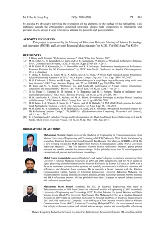 Int J Elec & Comp Eng ISSN: 2088-8708 
Mutual Coupling Reduction between Asymmetric Reflectarray Resonant Elements (M. Hashim Dahri)
1885
be avoided by physically mirroring the orientation of the elements on the surface of the reflectarray. This
technique cancels the orthogonality generated unwanted electric field components in reflectarray and
provides ease to design a large reflectarray antenna for possible high gain operation.
ACKNOWLEDGEMENTS
This project is sponsored by the Ministry of Education Malaysia, Ministry of Science Technology
and Innovation (MOSTI) and Universiti Teknologi Malaysia under Vot 4J211, Vot 03G33 and Vot 4S134.
REFERENCES
[1] J. Huang and J. Encinar, "Reflectarray antennas", USA: Wiley Inter Science, 2007.
[2] M. H. Dahri, M. H. Jamaluddin, M. Inam, and M. R. Kamarudin, “A Review of Wideband Reflectarray Antennas
for 5G Communication Systems,” IEEE Access, vol. 5, pp. 17803-17815, 2017.
[3] M. H. Dahri, M. R. Kamarudin, M. H. Jamaluddin, and R. R. Selvaraju, “Performance Investigation of Reflectarray
Resonant Elements for 5G Communications,” in IEEE Asia-Pacific Conference on Applied Electromagnetics,
2016, p. Accepted.
[4] F. Mohd, R. Sauleau, Z. Johari, M. K. A. Rahim, and A. M. Huda, “A Novel Right Handed Circular Polarization
Folded Reflectarray Antenna at 60 GHz,” Int. J. Electr. Comput. Eng., vol. 7, no. 3, pp. 1580-1587, 2017.
[5] M. R. Chaharmir, J. Shaker, and H. Legay, “Broadband design of a single layer large reflectarray using multi cross
loop elements,” IEEE Trans. Antennas Propag., vol. 57, no. 10 PART 2, pp. 3363-3366, 2009.
[6] M. Inam and M. Y. Ismail, “Reflection loss and bandwidth performance of X-band infinite reflectarrays:
simulations and measurements,” Microw. Opt. Technol. Lett., vol. 53, no. 1, pp. 77-80, 2011.
[7] D. M. Pozar, D. Targoski, H. D. Syrigos, S. D. Targonski, and H. D. Syrigos, “Design of millimeter wave
microstrip reflectarrays,” IEEE Trans. Antennas Propag., vol. 45, no. 2, pp. 287-296, 1997.
[8] M. H. Jamaluddin, R. Gillard, R. Sauleau, and M.-A. Milon, “Perturbation Technique to Analyze Mutual Coupling
in Reflectarrays,” IEEE Antennas Wirel. Propag. Lett., vol. 8, pp. 697-700, 2009.
[9] M. R. Islam, S. A. Waheeb, R. Sarah, M. S. Yasmin, and M. H. Habaebi, “A 2X2 MIMO Patch Antenna for Multi-
Band Applications,” Indones. J. Electr. Eng. Informatics, vol. 5, no. 4, pp. 383-389, 2017.
[10] M. H. Dahri, M. R. Kamarudin, M. H. Jamaluddin, M. Inam, and R. Selvaraju, “Broadband Resonant Elements for
5G Reflectarray Antenna Design,” TELKOMNIKA (Telekommunication Computing, Electronics and Control),
vol. 15, no. 1, 2017.
[11] R. S. Malfajani and Z. Atlasbaf, “Design and Implementation of a Dual-Band Single Layer Reflectarray in X and K
Bands,” IEEE Trans. Antennas Propag., vol. 62, no. 8, pp. 4425-4431, Aug. 2014.
BIOGRAPHIES OF AUTHORS
Muhammad Hashim Dahri received the Bachelor of Engineering in Telecommunications from
Mehran University of Engineering and Technology (MUET) Pakistan in 2010. He did his Masters by
research in Electrical Engineering from Universiti Tun Hussein Onn Malaysia (UTHM) in 2014. He
is now working towards his Ph.D degree from Wireless Communication Centre (WCC) Univerisiti
Teknologi Malaysia (UTM). His research interests include reflectarray antennas, planar printed
antennas and tunable materials for antenna design. He has published more than 20 research papers in
various indexed journals and conference proceedings.
Mohd Haizal Jamaluddin received bachelor's and master's degrees in electrical engineering from
Universiti Teknologi Malaysia, Malaysia, in 2003 and 2006, respectively, and the Ph.D. degree in
signal processing and telecommunications from the Université de Rennes 1, France, in 2009, with a
focus on microwave communication systems and specially antennas such as dielectric resonator and
reflectarray and dielectric dome antennas. He is currently a Senior Lecturer with the Wireless
Communication Centre, Faculty of Electrical Engineering, Universiti Teknologi Malaysia. His
research interests include dielectric resonator antennas, printed microstrip antennas, MIMO antennas
and DRA reflectarray antenns. He has published more than 25 papers in reputed indexed journals
and conference proceedings.
Muhammad Inam Abbasi completed his BSC in Electrical Engineering with major in
Telecommunication in 2008 from Centre for Advanced Studies in Engineering (CASE Islamabad),
University of Engineering and Technology (UET, Taxilla), Pakistan. He joined Wireless and Radio
Science Centre (WARAS), Universiti Tun Hussein Onn Malaysia (UTHM) as a Graduate Research
Assistant in 2009 where he completed his Master by Research and Ph.D. in Electrical Engineering in
2011 and 2016 respectively. Currently, He is working as a Post-Doctoral research fellow at Wireless
Communication Centre (WCC), Universiti Technologi Malaysia (UTM). His recent research interest
lies in high performance planar and printed antenna design, passive and reconfigurable reflectarray
 