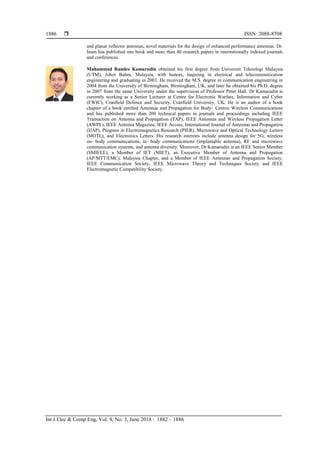  ISSN: 2088-8708
Int J Elec & Comp Eng, Vol. 8, No. 3, June 2018 : 1882 – 1886
1886
and planar reflector antennas, novel materials for the design of enhanced performance antennas. Dr.
Inam has published one book and more than 40 research papers in internationally indexed journals
and conferences.
Muhammad Ramlee Kamarudin obtained his first degree from Universiti Teknologi Malaysia
(UTM), Johor Bahru, Malaysia, with honors, majoring in electrical and telecommunication
engineering and graduating in 2003. He received the M.S. degree in communication engineering in
2004 from the University of Birmingham, Birmingham, UK, and later he obtained his Ph.D. degree
in 2007 from the same University under the supervision of Professor Peter Hall. Dr Kamarudin is
currently working as a Senior Lecturer at Centre for Electronic Warfare, Information and Cyber
(EWIC), Cranfield Defence and Security, Cranfield University, UK. He is an author of a book
chapter of a book entitled Antennas and Propagation for Body‐ Centric Wireless Communications
and has published more than 200 technical papers in journals and proceedings including IEEE
Transaction on Antenna and Propagation (TAP), IEEE Antennas and Wireless Propagation Letter
(AWPL), IEEE Antenna Magazine, IEEE Access, International Journal of Antennas and Propagation
(IJAP), Progress in Electromagnetics Research (PIER), Microwave and Optical Technology Letters
(MOTL), and Electronics Letters. His research interests include antenna design for 5G, wireless
on‐ body communications, in‐ body communications (implantable antenna), RF and microwave
communication systems, and antenna diversity. Moreover, Dr Kamarudin is an IEEE Senior Member
(SMIEEE), a Member of IET (MIET), an Executive Member of Antenna and Propagation
(AP/MTT/EMC), Malaysia Chapter, and a Member of IEEE Antennas and Propagation Society,
IEEE Communication Society, IEEE Microwave Theory and Techniques Society and IEEE
Electromagnetic Compatibility Society.
 