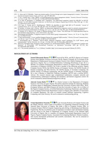  ISSN: 2088-8708
Int J Elec & Comp Eng, Vol. 13, No. 1, February 2023: 669-679
678
[32] G. Attiya and H. El-Khobby, “Improving internet quality of service through active queue management in routers,” International
Journal of Computer Science Issues, vol. 9, no. 1, pp. 279–286, 2012.
[33] Y. Su, L. Huang, and C. Feng, “QRED: A Q-learning-based active queue management scheme,” Journal of Internet Technology,
vol. 19, no. 4, pp. 1169–1178, 2018, doi: 10.3966/160792642018081904019.
[34] A. K. Paul, H. Kawakami, A. Tachibana, and T. Hasegawa, “An AQM based congestion control for eNB RLC in 4G/LTE
network,” in 2016 IEEE Canadian Conference on Electrical and Computer Engineering (CCECE), May 2016, pp. 1–5, doi:
10.1109/CCECE.2016.7726792.
[35] E.-B. Fgee, A. Smeda, and K. AbouElgaseem, “MRED: An algorithm to insure high QoS in IP networks,” Journal of
Communications, vol. 12, no. 4, pp. 200–206, 2017, doi: 10.12720/jcm.12.4.200-206.
[36] D. Kumhar, A. Kumar, and A. Kewat, “QRED: an enhancement approach for congestion control in network communications,”
International Journal of Information Technology, vol. 13, no. 1, pp. 221–227, Feb. 2021, doi: 10.1007/s41870-020-00538-1.
[37] A. Giménez, M. A. Murcia, J. M. Amigó, O. Martínez-Bonastre, and J. Valero, “New RED-type TCP-AQM algorithms based on
beta distribution drop functions,” arXiv:2201.01105v1, Jan. 2022.
[38] Suwannapong and Khunboa, “Congestion control in CoAP observe group communication,” Sensors, vol. 19, no. 15, Aug. 2019,
doi: 10.3390/s19153433.
[39] S. Patel and Karmeshu, “A new modified dropping function for congested AQM networks,” Wireless Personal Communications,
vol. 104, no. 1, pp. 37–55, Jan. 2019, doi: 10.1007/s11277-018-6007-8.
[40] C. Suwannapong and C. Khunboa, “EnCoCo-RED: Enhanced congestion control mechanism for CoAP observe group
communication,” Ad Hoc Networks, vol. 112, pp. 1–10, Mar. 2021, doi: 10.1016/j.adhoc.2020.102377.
[41] Jahon Koo, Byunghun Song, Kwangsue Chung, Hyukjoon Lee, and Hyunkook Kahng, “MRED: a new approach to random early
detection,” in Proceedings 15th International Conference on Information Networking, 2001, pp. 347–352, doi:
10.1109/ICOIN.2001.905450.
[42] ns-3, “The network simulator ns-3” ns-3. [Online]. Available: https://www.nsnam.org (accessed February 26, 2022).
BIOGRAPHIES OF AUTHORS
Samuel Oluwatosin Hassan received his M.Sc. and Ph.D. degrees in Computer
Science from Obafemi Awolowo University, Ile-Ife, Nigeria. Currently, he is a Lecturer in the
Department of Mathematical Sciences (Computer Science Unit), Olabisi Onabanjo University,
Ago-Iwoye, Nigeria. He is a Certified Information Technology Practitioner (C.itp). He is a
Member of Computer Professionals (Registration Council) of Nigeria (CPN), International
Association of Engineers (IAENG). He is also a member of the following societies: Nigeria
Computer Society (NCS), the IAENG Society of Computer Science, the IAENG Society of
Internet Computing and Web Services, the IAENG Society of Scientific Computing, the
IAENG Society of Software Engineering, and the IAENG Society of Wireless Networks.
He is also a Member of MathTech Thinking Foundation, (MTTF) and a certified MTTF-
Advisor. His research interests span computational mathematics, computer networks and
communications, mathematical modeling and simulation, and Internet congestion control. He
can be contacted at samuel.hassan@oouagoiwoye.edu.ng.
Adewole Usman Rufai is a Senior Lecturer in the Department of Computer
Sciences, University of Lagos, Nigeria. His tertiary education includes the following: Bachelor
of Science degree in Mathematics obtained from the University of Ilorin, PGD, M.Sc., Ph.D.
(Computer Science), and MBA (Finance) all from the University of Lagos. He is a Fellow of
the Nigeria Computer Society, a Certified Information Technology Practitioner, and a Member
of the Computer Professionals Registration Council of Nigeria and a Member of Association
of Computer Machinery. His areas of research include Software Engineering, Cognitive
Computing, and Cyber Security. He can be contacted at arufai@unilag.edu.ng.
Vivian Ogochukwu Nwaocha is an Associate Professor of Computer Science and
the Deputy Director, Africa Centre of Excellence on Technology Enhanced Learning at the
National Open University of Nigeria. She holds a PhD in Computer Science, MSc. in
Computer Science, PGD in Computer Engineering and a B.Eng. in Metallurgical and Materials
Engineering. She has over thirteen years of experience in inclusive open and distance learning
and has served as the Head of Department of Computer Science at the National Open
University of Nigeria. She is a member of Computer Professionals Registration Council of
Nigeria, Nigeria Computer Society, Association for Computing Machinery, Polearm Academy,
and several international professional and scientific associations. She can be contacted at
onwaocha@noun.edu.ng.
 