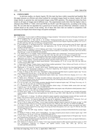  ISSN: 2088-8708
Int J Elec & Comp Eng, Vol. 13, No. 2, April 2023: 1903-1913
1912
6. CONCLUSION
In previous studies, on chaotic logistic 3D, this topic has been widely researched and handled. But
this paper presents an efficient and robust method for encrypted images based on chaotic logistic 6D with
image density to generate key and encrypted images using XOR operation. The proposed system has been
tested on all types of images and of different sizes. The experimental results show that the highest value is
obtained when PSNR is 7.7268, UACI and NPCR are 50.2011 and 100 respectively. according to the testing
data. We can infer that our algorithm has a good level of security and can effectively withstand a variety of
assaults based on the results of the testing. All of these data show that our method is competitive with
previously developed chaos-based image encryption techniques.
REFERENCES
[1] A. Srivastava, “A survey report on different techniques of image encryption,” International Journal of Emerging Technology and
Advanced Engineering, vol. 2, no. 6, pp. 163–167, 2012.
[2] W. A. Al-Musawi, W. A. Wali, and M. A. Ali Al-Ibadi, “Field-programmable gate array design of image encryption and
decryption using Chua’s chaotic masking,” International Journal of Electrical and Computer Engineering (IJECE), vol. 12, no. 3,
pp. 2414–2424, Jun. 2022, doi: 10.11591/ijece.v12i3.pp2414-2424.
[3] S. Patel, Bharath K. P., and Rajesh Kumar M., “Symmetric keys image encryption and decryption using 3D chaotic maps with
DNA encoding technique,” Multimedia Tools and Applications, vol. 79, no. 43–44, pp. 31739–31757, Nov. 2020, doi:
10.1007/s11042-020-09551-9.
[4] M. B. Hossain, M. T. Rahman, A. B. M. S. Rahman, and S. Islam, “A new approach of image encryption using 3D chaotic map to
enhance security of multimedia component,” in 2014 International Conference on Informatics, Electronics and Vision (ICIEV),
May 2014, pp. 1–6, doi: 10.1109/ICIEV.2014.6850856.
[5] Z. K. Obaid and N. F. H. Al Saffar, “Image encryption based on elliptic curve cryptosystem,” International Journal of Electrical
and Computer Engineering (IJECE), vol. 11, no. 2, pp. 1293–1302, Apr. 2021, doi: 10.11591/ijece.v11i2.pp1293-1302.
[6] S. Anwar and S. Meghana, “A pixel permutation based image encryption technique using chaotic map,” Multimedia Tools and
Applications, vol. 78, no. 19, pp. 27569–27590, Oct. 2019, doi: 10.1007/s11042-019-07852-2.
[7] M. Francois and D. Defour, “A pseudo-random bit generator using three chaotic logistic maps,” hal.archives-ouvertes, 2013.
[8] S. Lian, “A block cipher based on chaotic neural networks,” Neurocomputing, vol. 72, no. 4–6, pp. 1296–1301, Jan. 2009, doi:
10.1016/j.neucom.2008.11.005.
[9] A. Kanso and N. Smaoui, “Logistic chaotic maps for binary numbers generations,” Chaos, Solitons and Fractals, vol. 40, no. 5,
pp. 2557–2568, Jun. 2009, doi: 10.1016/j.chaos.2007.10.049.
[10] Magfirawaty, A. A. Lestari, M. . Suryadi., and K. Ramli, “Modified logistic maps for discrete time chaos based random number
generator,” in 2018 International Conference on Electrical Engineering and Computer Science (ICECOS), Oct. 2018,
pp. 391–396, doi: 10.1109/ICECOS.2018.8605239.
[11] Y. Dong, X. Huang, Q. Mei, and Y. Gan, “Self-adaptive image encryption algorithm based on quantum logistic map,” Security
and Communication Networks, pp. 1–12, Jan. 2021, doi: 10.1155/2021/6674948.
[12] Y. Wu, “Image encryption using the two-dimensional logistic chaotic map,” Journal of Electronic Imaging, vol. 21, no. 1, Mar.
2012, doi: 10.1117/1.JEI.21.1.013014.
[13] K. Shahna and A. Mohamed, “An image encryption technique using logistic map and z-order curve,” in 2018 International
Conference on Emerging Trends and Innovations In Engineering And Technological Research (ICETIETR), Jul. 2018, pp. 1–6,
doi: 10.1109/ICETIETR.2018.8529138.
[14] R. Li, Q. Liu, and L. Liu, “Novel image encryption algorithm based on improved logistic map,” IET Image Processing, vol. 13,
no. 1, pp. 125–134, Jan. 2019, doi: 10.1049/iet-ipr.2018.5900.
[15] R. A. Elmanfaloty and E. Abou-Bakr, “An image encryption scheme using a 1D chaotic double section skew tent map,”
Complexity, pp. 1–18, Oct. 2020, doi: 10.1155/2020/7647421.
[16] J. Oravec, L. Ovsenik, and J. Papaj, “An image encryption algorithm using logistic map with plaintext-related parameter values,”
Entropy, vol. 23, no. 11, Oct. 2021, doi: 10.3390/e23111373.
[17] M. Kumar and P. Gupta, “A new medical image encryption algorithm based on the 1D logistic map associated with pseudo-
random numbers,” Multimedia Tools and Applications, vol. 80, no. 12, pp. 18941–18967, May 2021, doi: 10.1007/s11042-020-
10325-6.
[18] M. A. Rajab and L. E. George, “An efficient method for stamps recognition using histogram moment with haar wavelet sub-
bands,” Iraqi Journal of Science, vol. 62, no. 9, pp. 3182–3195, Sep. 2021, doi: 10.24996/ijs.2021.62.9.32.
[19] H. Xiang and L. Liu, “An improved digital logistic map and its application in image encryption,” Multimedia Tools and
Applications, vol. 79, no. 41–42, pp. 30329–30355, Nov. 2020, doi: 10.1007/s11042-020-09595-x.
[20] H. Liu, Z. Zhu, H. Jiang, and B. Wang, “A novel image encryption algorithm based on improved 3D chaotic cat map,” in 2008
The 9th International Conference for Young Computer Scientists, Nov. 2008, pp. 3016–3021, doi: 10.1109/ICYCS.2008.449.
[21] R. M. Rad, A. Attar, and R. E. Atani, “A new fast and simple image encryption algorithm using scan patterns and XOR,”
International Journal of Signal Processing, Image Processing and Pattern Recognition, vol. 6, no. 5, pp. 275–290, Oct. 2013, doi:
10.14257/ijsip.2013.6.5.25.
[22] R. Wayal, “The USC-SIPI image database,” Kaggle. https://www.kaggle.com/datasets/luffyluffyluffy/the-uscsipi-image-
database.
[23] M. Mandal, D. Nandi, G. Banik, and D. Chattopadhyay, “An image encryption process based on chaotic logistic map,” IETE
Technical Review, vol. 29, no. 5, 2012, doi: 10.4103/0256-4602.103173.
[24] G. Ye, K. Jiao, C. Pan, and X. Huang, “An effective framework for chaotic image encryption based on 3D logistic map,” Security
and Communication Networks, pp. 1–11, Oct. 2018, doi: 10.1155/2018/8402578.
[25] K. Shankar, “An optimal RSA encryption algorithm for secret images,” International Journal of Pure and Applied Mathematics,
vol. 118, no. 20, pp. 2491–2500, 2018.
[26] M. R. Salman, K. A. Hussein, and A. K. Farhan, “Color image encryption depend on DNA operation and chaotic system,” in 2019
First International Conference of Computer and Applied Sciences (CAS), Dec. 2019, pp. 267–272, doi:
10.1109/CAS47993.2019.9075458.
 
