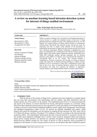 International Journal of Electrical and Computer Engineering (IJECE)
Vol. 14, No. 2, April 2024, pp. 1890~1898
ISSN: 2088-8708, DOI: 10.11591/ijece.v14i2.pp1890-1898  1890
Journal homepage: http://ijece.iaescore.com
A review on machine learning based intrusion detection system
for internet of things enabled environment
Nisha, Nasib Singh Gill, Preeti Gulia
Department of Computer Science and Applications, Maharshi Dayanand University, Rohtak, India
Article Info ABSTRACT
Article history:
Received Jul 2, 2023
Revised Oct 12, 2023
Accepted Nov 29, 2023
Within an internet of things (IoT) environment, the fundamental purpose of
various devices is to gather the abundant amount of data that is being
generated and then transmit this data to the predetermined server over the
internet. IoT connects billions of objects and the internet to communicate
without human intervention. But network security and privacy issues are
increasing very fast, in today's world. Because of the prevalence of
technological advancement in regular activities, internet security has evolved
into a necessary requirement. Because technology is integrated into every
aspect of contemporary life, cyberattacks on the internet of things represent a
bigger danger than attacks against traditional networks. Researchers have
found that combining machine learning techniques into an intrusion
detection system (IDS) is an efficient way to get beyond the limitations of
conventional IDSs in an IoT context. This research presents a
comprehensive literature assessment and develops an intrusion detection
system that makes use of machine learning techniques to address security
problems in an IoT environment. Along with a comprehensive look at the
state of the art in terms of intrusion detection systems for IoT-enabled
environments, this study also examines the attributes of approaches,
common datasets, and existing methods utilized to construct such systems.
Keywords:
Attacks in internet of things
Environment
Internet of things
Internet of things security
Intrusion detection system
Machine learning
This is an open access article under the CC BY-SA license.
Corresponding Author:
Nisha
Department of Computer Science and Applications, Maharshi Dayanand University
Rohtak, Haryana, India
Email: nisha.rs.dcsa@mdurohtak.ac.in
1. INTRODUCTION
With the advent of the internet of things (IoT), computers have been imagined as everyday objects
that can sense their environment, form relationships with one another, and share information with one
another and the rest of the world over the Internet. The fundamental goal of IoT is to increase productivity
and speed up the delivery of critical information by having self-reported machines in a real-time setting.
There have been significant advancements in user experience in recent years thanks to IoT-based frameworks
in fields as diverse as smart farming, intelligent healthcare system, supply chain management, smart housing,
and intelligent transportation system [1], [2]. IoT devices are typically embedded with sensors, which
monitor and control the information over the internet for making the best decisions. By 2025, there will be
41.6 billion IoT devices, and they will produce 79.4 zettabytes of data [3], according to the international data
corporation (IDC). This technological advancement provides enormous benefits to consumers, but the IoT
has recently faced significant challenges due to security issues caused by equipment failure and malicious
attacks led by external intruders. IoT networks are extremely susceptible to online threats like distributed
denial-of-service (DDoS) assaults [4]. The variety of devices as well as protocols, direct accessibility of
equipment to the Internet, as well as resource limits on devices, are all factors that make it difficult to protect
 