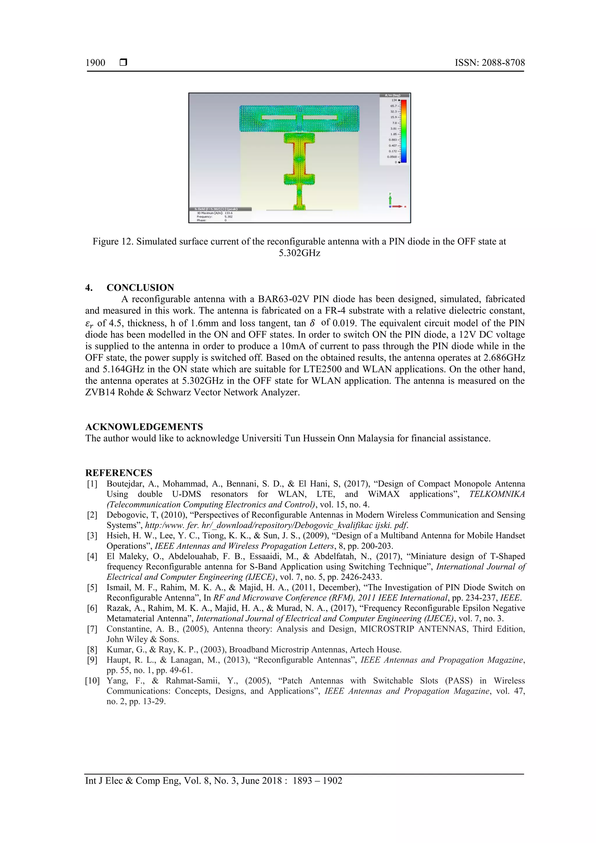  ISSN: 2088-8708
Int J Elec & Comp Eng, Vol. 8, No. 3, June 2018 : 1893 – 1902
1900
Figure 12. Simulated surface current of the reconfigurable antenna with a PIN diode in the OFF state at
5.302GHz
4. CONCLUSION
A reconfigurable antenna with a BAR63-02V PIN diode has been designed, simulated, fabricated
and measured in this work. The antenna is fabricated on a FR-4 substrate with a relative dielectric constant,
𝜀 𝑟 of 4.5, thickness, h of 1.6mm and loss tangent, tan of 0.019. The equivalent circuit model of the PIN
diode has been modelled in the ON and OFF states. In order to switch ON the PIN diode, a 12V DC voltage
is supplied to the antenna in order to produce a 10mA of current to pass through the PIN diode while in the
OFF state, the power supply is switched off. Based on the obtained results, the antenna operates at 2.686GHz
and 5.164GHz in the ON state which are suitable for LTE2500 and WLAN applications. On the other hand,
the antenna operates at 5.302GHz in the OFF state for WLAN application. The antenna is measured on the
ZVB14 Rohde & Schwarz Vector Network Analyzer.
ACKNOWLEDGEMENTS
The author would like to acknowledge Universiti Tun Hussein Onn Malaysia for financial assistance.
REFERENCES
[1] Boutejdar, A., Mohammad, A., Bennani, S. D., & El Hani, S, (2017), “Design of Compact Monopole Antenna
Using double U-DMS resonators for WLAN, LTE, and WiMAX applications”, TELKOMNIKA
(Telecommunication Computing Electronics and Control), vol. 15, no. 4.
[2] Debogovic, T, (2010), “Perspectives of Reconfigurable Antennas in Modern Wireless Communication and Sensing
Systems”, http:/www. fer. hr/_download/repository/Debogovic_kvalifikac ijski. pdf.
[3] Hsieh, H. W., Lee, Y. C., Tiong, K. K., & Sun, J. S., (2009), “Design of a Multiband Antenna for Mobile Handset
Operations”, IEEE Antennas and Wireless Propagation Letters, 8, pp. 200-203.
[4] El Maleky, O., Abdelouahab, F. B., Essaaidi, M., & Abdelfatah, N., (2017), “Miniature design of T-Shaped
frequency Reconfigurable antenna for S-Band Application using Switching Technique”, International Journal of
Electrical and Computer Engineering (IJECE), vol. 7, no. 5, pp. 2426-2433.
[5] Ismail, M. F., Rahim, M. K. A., & Majid, H. A., (2011, December), “The Investigation of PIN Diode Switch on
Reconfigurable Antenna”, In RF and Microwave Conference (RFM), 2011 IEEE International, pp. 234-237, IEEE.
[6] Razak, A., Rahim, M. K. A., Majid, H. A., & Murad, N. A., (2017), “Frequency Reconfigurable Epsilon Negative
Metamaterial Antenna”, International Journal of Electrical and Computer Engineering (IJECE), vol. 7, no. 3.
[7] Constantine, A. B., (2005), Antenna theory: Analysis and Design, MICROSTRIP ANTENNAS, Third Edition,
John Wiley & Sons.
[8] Kumar, G., & Ray, K. P., (2003), Broadband Microstrip Antennas, Artech House.
[9] Haupt, R. L., & Lanagan, M., (2013), “Reconfigurable Antennas”, IEEE Antennas and Propagation Magazine,
pp. 55, no. 1, pp. 49-61.
[10] Yang, F., & Rahmat-Samii, Y., (2005), “Patch Antennas with Switchable Slots (PASS) in Wireless
Communications: Concepts, Designs, and Applications”, IEEE Antennas and Propagation Magazine, vol. 47,
no. 2, pp. 13-29.
 