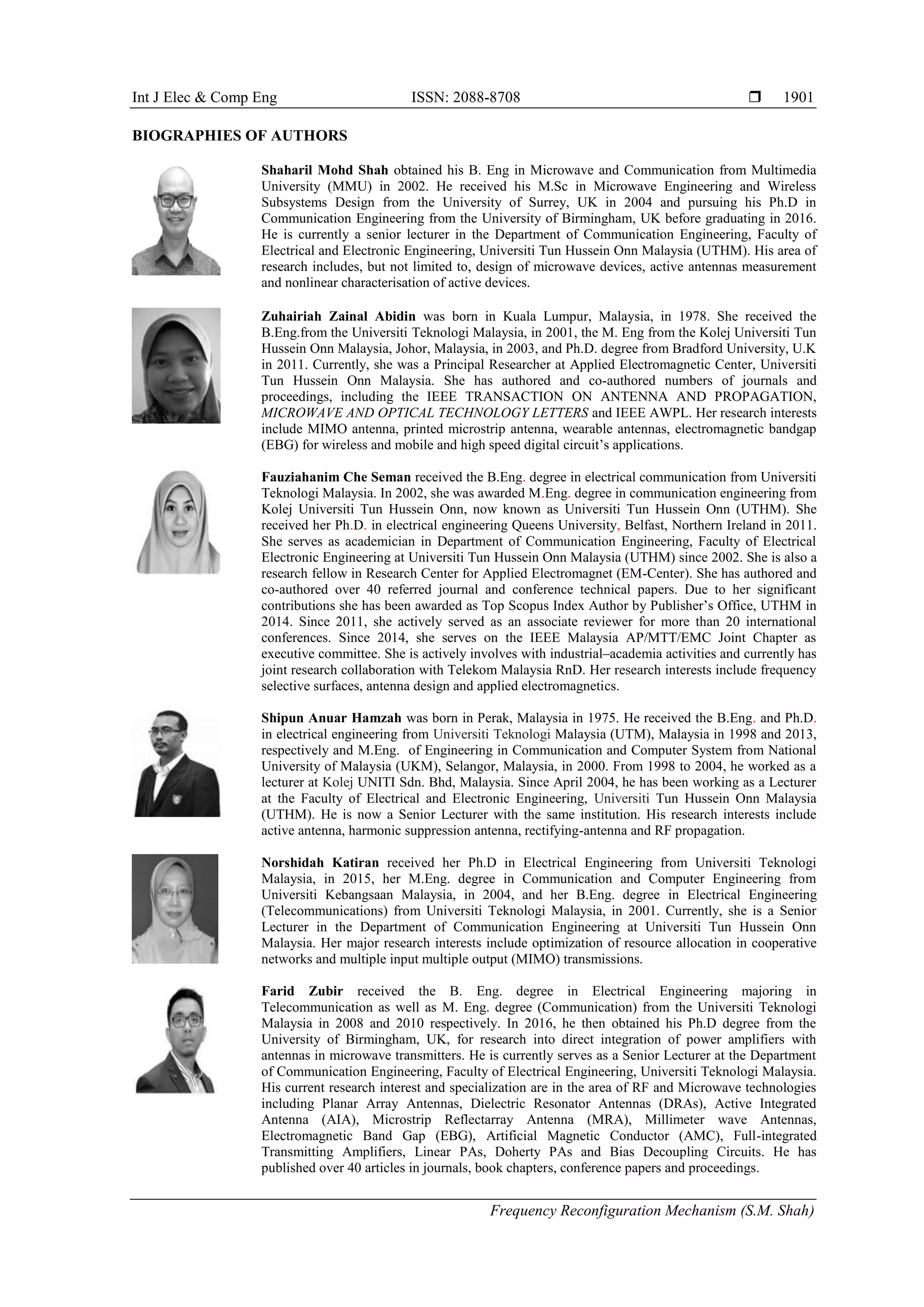 Int J Elec & Comp Eng ISSN: 2088-8708 
Frequency Reconfiguration Mechanism (S.M. Shah)
1901
BIOGRAPHIES OF AUTHORS
Shaharil Mohd Shah obtained his B. Eng in Microwave and Communication from Multimedia
University (MMU) in 2002. He received his M.Sc in Microwave Engineering and Wireless
Subsystems Design from the University of Surrey, UK in 2004 and pursuing his Ph.D in
Communication Engineering from the University of Birmingham, UK before graduating in 2016.
He is currently a senior lecturer in the Department of Communication Engineering, Faculty of
Electrical and Electronic Engineering, Universiti Tun Hussein Onn Malaysia (UTHM). His area of
research includes, but not limited to, design of microwave devices, active antennas measurement
and nonlinear characterisation of active devices.
Zuhairiah Zainal Abidin was born in Kuala Lumpur, Malaysia, in 1978. She received the
B.Eng.from the Universiti Teknologi Malaysia, in 2001, the M. Eng from the Kolej Universiti Tun
Hussein Onn Malaysia, Johor, Malaysia, in 2003, and Ph.D. degree from Bradford University, U.K
in 2011. Currently, she was a Principal Researcher at Applied Electromagnetic Center, Universiti
Tun Hussein Onn Malaysia. She has authored and co-authored numbers of journals and
proceedings, including the IEEE TRANSACTION ON ANTENNA AND PROPAGATION,
MICROWAVE AND OPTICAL TECHNOLOGY LETTERS and IEEE AWPL. Her research interests
include MIMO antenna, printed microstrip antenna, wearable antennas, electromagnetic bandgap
(EBG) for wireless and mobile and high speed digital circuit’s applications.
Fauziahanim Che Seman received the B.Eng. degree in electrical communication from Universiti
Teknologi Malaysia. In 2002, she was awarded M.Eng. degree in communication engineering from
Kolej Universiti Tun Hussein Onn, now known as Universiti Tun Hussein Onn (UTHM). She
received her Ph.D. in electrical engineering Queens University, Belfast, Northern Ireland in 2011.
She serves as academician in Department of Communication Engineering, Faculty of Electrical
Electronic Engineering at Universiti Tun Hussein Onn Malaysia (UTHM) since 2002. She is also a
research fellow in Research Center for Applied Electromagnet (EM-Center). She has authored and
co-authored over 40 referred journal and conference technical papers. Due to her significant
contributions she has been awarded as Top Scopus Index Author by Publisher’s Office, UTHM in
2014. Since 2011, she actively served as an associate reviewer for more than 20 international
conferences. Since 2014, she serves on the IEEE Malaysia AP/MTT/EMC Joint Chapter as
executive committee. She is actively involves with industrial–academia activities and currently has
joint research collaboration with Telekom Malaysia RnD. Her research interests include frequency
selective surfaces, antenna design and applied electromagnetics.
Shipun Anuar Hamzah was born in Perak, Malaysia in 1975. He received the B.Eng. and Ph.D.
in electrical engineering from Universiti Teknologi Malaysia (UTM), Malaysia in 1998 and 2013,
respectively and M.Eng. of Engineering in Communication and Computer System from National
University of Malaysia (UKM), Selangor, Malaysia, in 2000. From 1998 to 2004, he worked as a
lecturer at Kolej UNITI Sdn. Bhd, Malaysia. Since April 2004, he has been working as a Lecturer
at the Faculty of Electrical and Electronic Engineering, Universiti Tun Hussein Onn Malaysia
(UTHM). He is now a Senior Lecturer with the same institution. His research interests include
active antenna, harmonic suppression antenna, rectifying-antenna and RF propagation.
Norshidah Katiran received her Ph.D in Electrical Engineering from Universiti Teknologi
Malaysia, in 2015, her M.Eng. degree in Communication and Computer Engineering from
Universiti Kebangsaan Malaysia, in 2004, and her B.Eng. degree in Electrical Engineering
(Telecommunications) from Universiti Teknologi Malaysia, in 2001. Currently, she is a Senior
Lecturer in the Department of Communication Engineering at Universiti Tun Hussein Onn
Malaysia. Her major research interests include optimization of resource allocation in cooperative
networks and multiple input multiple output (MIMO) transmissions.
Farid Zubir received the B. Eng. degree in Electrical Engineering majoring in
Telecommunication as well as M. Eng. degree (Communication) from the Universiti Teknologi
Malaysia in 2008 and 2010 respectively. In 2016, he then obtained his Ph.D degree from the
University of Birmingham, UK, for research into direct integration of power amplifiers with
antennas in microwave transmitters. He is currently serves as a Senior Lecturer at the Department
of Communication Engineering, Faculty of Electrical Engineering, Universiti Teknologi Malaysia.
His current research interest and specialization are in the area of RF and Microwave technologies
including Planar Array Antennas, Dielectric Resonator Antennas (DRAs), Active Integrated
Antenna (AIA), Microstrip Reflectarray Antenna (MRA), Millimeter wave Antennas,
Electromagnetic Band Gap (EBG), Artificial Magnetic Conductor (AMC), Full-integrated
Transmitting Amplifiers, Linear PAs, Doherty PAs and Bias Decoupling Circuits. He has
published over 40 articles in journals, book chapters, conference papers and proceedings.
 