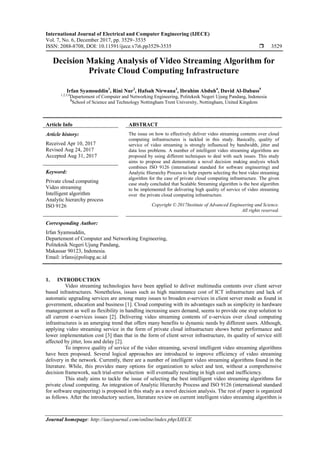 International Journal of Electrical and Computer Engineering (IJECE)
Vol. 7, No. 6, December 2017, pp. 3529~3535
ISSN: 2088-8708, DOI: 10.11591/ijece.v7i6.pp3529-3535  3529
Journal homepage: http://iaesjournal.com/online/index.php/IJECE
Decision Making Analysis of Video Streaming Algorithm for
Private Cloud Computing Infrastructure
Irfan Syamsuddin1
, Rini Nur2
, Hafsah Nirwana3
, Ibrahim Abduh4
, David Al-Dabass5
1,2,3,4
Departement of Computer and Networking Engineering, Politeknik Negeri Ujung Pandang, Indonesia
5
School of Science and Technology Nottingham Trent University, Nottingham, United Kingdom
Article Info ABSTRACT
Article history:
Received Apr 10, 2017
Revised Aug 24, 2017
Accepted Aug 31, 2017
The issue on how to effectively deliver video streaming contents over cloud
computing infrastructures is tackled in this study. Basically, quality of
service of video streaming is strongly influenced by bandwidth, jitter and
data loss problems. A number of intelligent video streaming algorithms are
proposed by using different techniques to deal with such issues. This study
aims to propose and demonstrate a novel decision making analysis which
combines ISO 9126 (international standard for software engineering) and
Analytic Hierarchy Process to help experts selecting the best video streaming
algorithm for the case of private cloud computing infrastructure. The given
case study concluded that Scalable Streaming algorithm is the best algorithm
to be implemented for delivering high quality of service of video streaming
over the private cloud computing infrastructure.
Keyword:
Private cloud computing
Video streaming
Intelligent algorithm
Analytic hierarchy process
ISO 9126 Copyright © 2017Institute of Advanced Engineering and Science.
All rights reserved.
Corresponding Author:
Irfan Syamsuddin,
Departement of Computer and Networking Engineering,
Politeknik Negeri Ujung Pandang,
Makassar 90123, Indonesia.
Email: irfans@poliupg.ac.id
1. INTRODUCTION
Video streaming technologies have been applied to deliver multimedia contents over client server
based infrastructures. Nonetheless, issues such as high maintenance cost of ICT infrastructure and lack of
automatic upgrading services are among many issues to broaden e-services in client server mode as found in
government, education and business [1]. Cloud computing with its advantages such as simplicity in hardware
management as well as flexibility in handling increasing users demand, seems to provide one stop solution to
all current e-services issues [2]. Delivering video streaming contents of e-services over cloud computing
infrastructures is an amerging trend that offers many benefits to dynamic needs by different users. Although,
applying video streaming service in the form of private cloud infrastructure shows better performance and
lower implementation cost [3] than that in the form of client server infrastructure, its quality of service still
affected by jitter, loss and delay [2].
To improve quality of service of the video streaming, several intelligent video streaming algorithms
have been proposed. Several logical approaches are introduced to improve efficiency of video streaming
delivery in the network. Currently, there are a number of intelligent video streaming algorithms found in the
literature. While, this provides many options for organization to select and test, without a comprehensive
decision framework, such trial-error selection will eventually resulting in high cost and inefficiency.
This study aims to tackle the issue of selecting the best intelligent video streaming algorithms for
private cloud computing. An integration of Analytic Hierarchy Process and ISO 9126 (international standard
for software engineering) is proposed in this study as a novel decision analysis. The rest of paper is organized
as follows. After the introductory section, literature review on current intelligent video streaming algorithm is
 