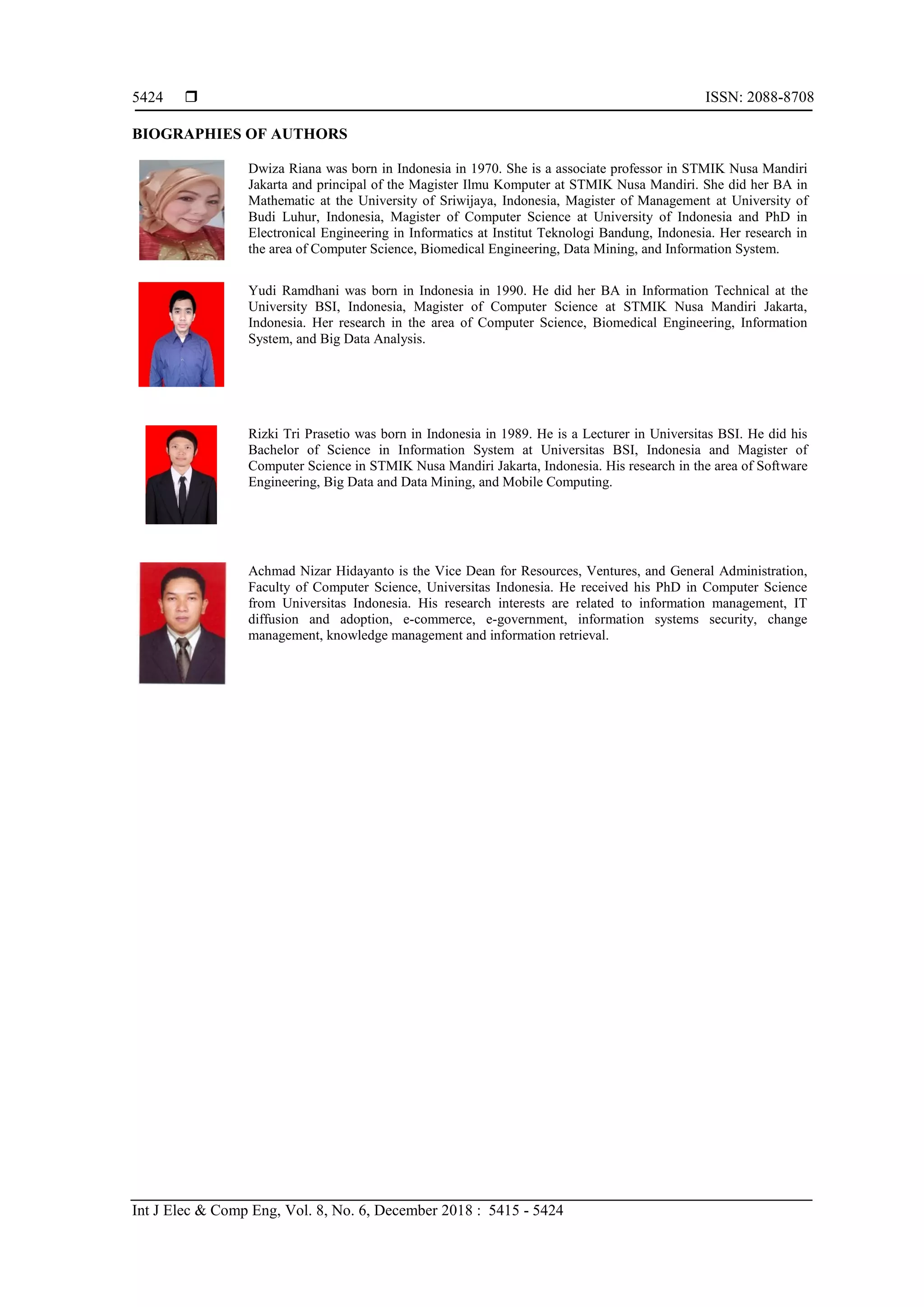  ISSN: 2088-8708
Int J Elec & Comp Eng, Vol. 8, No. 6, December 2018 : 5415 - 5424
5424
BIOGRAPHIES OF AUTHORS
Dwiza Riana was born in Indonesia in 1970. She is a associate professor in STMIK Nusa Mandiri
Jakarta and principal of the Magister Ilmu Komputer at STMIK Nusa Mandiri. She did her BA in
Mathematic at the University of Sriwijaya, Indonesia, Magister of Management at University of
Budi Luhur, Indonesia, Magister of Computer Science at University of Indonesia and PhD in
Electronical Engineering in Informatics at Institut Teknologi Bandung, Indonesia. Her research in
the area of Computer Science, Biomedical Engineering, Data Mining, and Information System.
Yudi Ramdhani was born in Indonesia in 1990. He did her BA in Information Technical at the
University BSI, Indonesia, Magister of Computer Science at STMIK Nusa Mandiri Jakarta,
Indonesia. Her research in the area of Computer Science, Biomedical Engineering, Information
System, and Big Data Analysis.
Rizki Tri Prasetio was born in Indonesia in 1989. He is a Lecturer in Universitas BSI. He did his
Bachelor of Science in Information System at Universitas BSI, Indonesia and Magister of
Computer Science in STMIK Nusa Mandiri Jakarta, Indonesia. His research in the area of Software
Engineering, Big Data and Data Mining, and Mobile Computing.
Achmad Nizar Hidayanto is the Vice Dean for Resources, Ventures, and General Administration,
Faculty of Computer Science, Universitas Indonesia. He received his PhD in Computer Science
from Universitas Indonesia. His research interests are related to information management, IT
diffusion and adoption, e-commerce, e-government, information systems security, change
management, knowledge management and information retrieval.
 