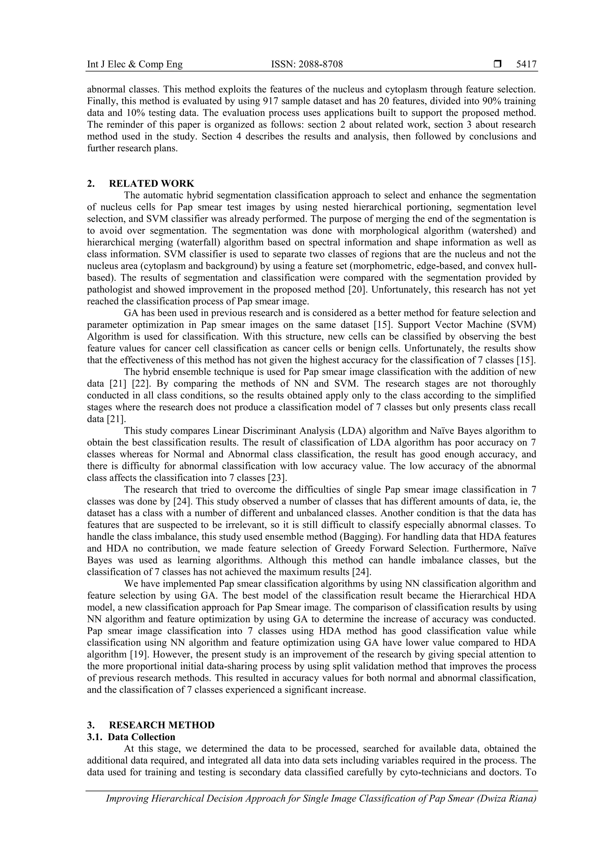 Int J Elec & Comp Eng ISSN: 2088-8708 
Improving Hierarchical Decision Approach for Single Image Classification of Pap Smear (Dwiza Riana)
5417
abnormal classes. This method exploits the features of the nucleus and cytoplasm through feature selection.
Finally, this method is evaluated by using 917 sample dataset and has 20 features, divided into 90% training
data and 10% testing data. The evaluation process uses applications built to support the proposed method.
The reminder of this paper is organized as follows: section 2 about related work, section 3 about research
method used in the study. Section 4 describes the results and analysis, then followed by conclusions and
further research plans.
2. RELATED WORK
The automatic hybrid segmentation classification approach to select and enhance the segmentation
of nucleus cells for Pap smear test images by using nested hierarchical portioning, segmentation level
selection, and SVM classifier was already performed. The purpose of merging the end of the segmentation is
to avoid over segmentation. The segmentation was done with morphological algorithm (watershed) and
hierarchical merging (waterfall) algorithm based on spectral information and shape information as well as
class information. SVM classifier is used to separate two classes of regions that are the nucleus and not the
nucleus area (cytoplasm and background) by using a feature set (morphometric, edge-based, and convex hull-
based). The results of segmentation and classification were compared with the segmentation provided by
pathologist and showed improvement in the proposed method [20]. Unfortunately, this research has not yet
reached the classification process of Pap smear image.
GA has been used in previous research and is considered as a better method for feature selection and
parameter optimization in Pap smear images on the same dataset [15]. Support Vector Machine (SVM)
Algorithm is used for classification. With this structure, new cells can be classified by observing the best
feature values for cancer cell classification as cancer cells or benign cells. Unfortunately, the results show
that the effectiveness of this method has not given the highest accuracy for the classification of 7 classes [15].
The hybrid ensemble technique is used for Pap smear image classification with the addition of new
data [21] [22]. By comparing the methods of NN and SVM. The research stages are not thoroughly
conducted in all class conditions, so the results obtained apply only to the class according to the simplified
stages where the research does not produce a classification model of 7 classes but only presents class recall
data [21].
This study compares Linear Discriminant Analysis (LDA) algorithm and Naïve Bayes algorithm to
obtain the best classification results. The result of classification of LDA algorithm has poor accuracy on 7
classes whereas for Normal and Abnormal class classification, the result has good enough accuracy, and
there is difficulty for abnormal classification with low accuracy value. The low accuracy of the abnormal
class affects the classification into 7 classes [23].
The research that tried to overcome the difficulties of single Pap smear image classification in 7
classes was done by [24]. This study observed a number of classes that has different amounts of data, ie, the
dataset has a class with a number of different and unbalanced classes. Another condition is that the data has
features that are suspected to be irrelevant, so it is still difficult to classify especially abnormal classes. To
handle the class imbalance, this study used ensemble method (Bagging). For handling data that HDA features
and HDA no contribution, we made feature selection of Greedy Forward Selection. Furthermore, Naïve
Bayes was used as learning algorithms. Although this method can handle imbalance classes, but the
classification of 7 classes has not achieved the maximum results [24].
We have implemented Pap smear classification algorithms by using NN classification algorithm and
feature selection by using GA. The best model of the classification result became the Hierarchical HDA
model, a new classification approach for Pap Smear image. The comparison of classification results by using
NN algorithm and feature optimization by using GA to determine the increase of accuracy was conducted.
Pap smear image classification into 7 classes using HDA method has good classification value while
classification using NN algorithm and feature optimization using GA have lower value compared to HDA
algorithm [19]. However, the present study is an improvement of the research by giving special attention to
the more proportional initial data-sharing process by using split validation method that improves the process
of previous research methods. This resulted in accuracy values for both normal and abnormal classification,
and the classification of 7 classes experienced a significant increase.
3. RESEARCH METHOD
3.1. Data Collection
At this stage, we determined the data to be processed, searched for available data, obtained the
additional data required, and integrated all data into data sets including variables required in the process. The
data used for training and testing is secondary data classified carefully by cyto-technicians and doctors. To
 