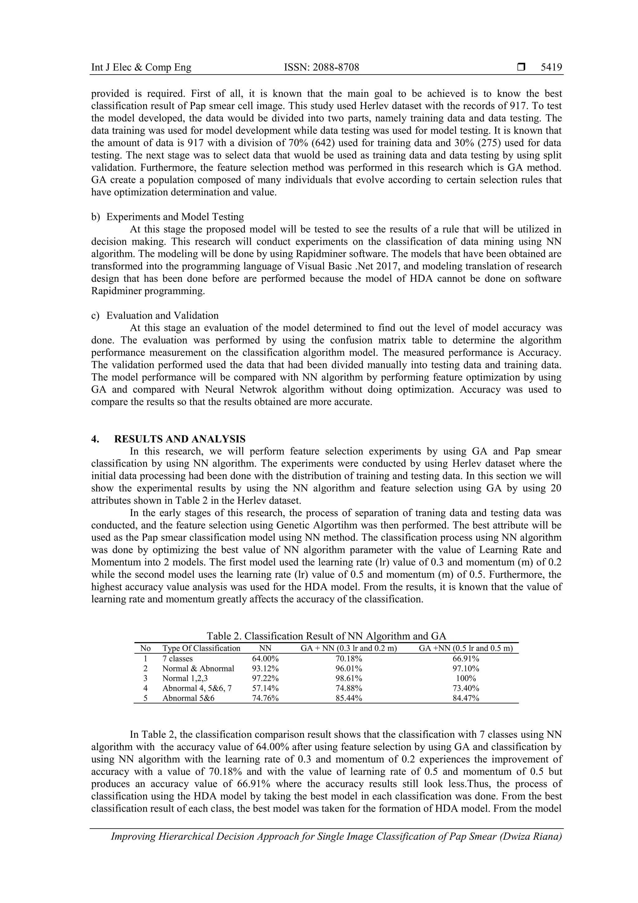 Int J Elec & Comp Eng ISSN: 2088-8708 
Improving Hierarchical Decision Approach for Single Image Classification of Pap Smear (Dwiza Riana)
5419
provided is required. First of all, it is known that the main goal to be achieved is to know the best
classification result of Pap smear cell image. This study used Herlev dataset with the records of 917. To test
the model developed, the data would be divided into two parts, namely training data and data testing. The
data training was used for model development while data testing was used for model testing. It is known that
the amount of data is 917 with a division of 70% (642) used for training data and 30% (275) used for data
testing. The next stage was to select data that wuold be used as training data and data testing by using split
validation. Furthermore, the feature selection method was performed in this research which is GA method.
GA create a population composed of many individuals that evolve according to certain selection rules that
have optimization determination and value.
b) Experiments and Model Testing
At this stage the proposed model will be tested to see the results of a rule that will be utilized in
decision making. This research will conduct experiments on the classification of data mining using NN
algorithm. The modeling will be done by using Rapidminer software. The models that have been obtained are
transformed into the programming language of Visual Basic .Net 2017, and modeling translation of research
design that has been done before are performed because the model of HDA cannot be done on software
Rapidminer programming.
c) Evaluation and Validation
At this stage an evaluation of the model determined to find out the level of model accuracy was
done. The evaluation was performed by using the confusion matrix table to determine the algorithm
performance measurement on the classification algorithm model. The measured performance is Accuracy.
The validation performed used the data that had been divided manually into testing data and training data.
The model performance will be compared with NN algorithm by performing feature optimization by using
GA and compared with Neural Netwrok algorithm without doing optimization. Accuracy was used to
compare the results so that the results obtained are more accurate.
4. RESULTS AND ANALYSIS
In this research, we will perform feature selection experiments by using GA and Pap smear
classification by using NN algorithm. The experiments were conducted by using Herlev dataset where the
initial data processing had been done with the distribution of training and testing data. In this section we will
show the experimental results by using the NN algorithm and feature selection using GA by using 20
attributes shown in Table 2 in the Herlev dataset.
In the early stages of this research, the process of separation of traning data and testing data was
conducted, and the feature selection using Genetic Algortihm was then performed. The best attribute will be
used as the Pap smear classification model using NN method. The classification process using NN algorithm
was done by optimizing the best value of NN algorithm parameter with the value of Learning Rate and
Momentum into 2 models. The first model used the learning rate (lr) value of 0.3 and momentum (m) of 0.2
while the second model uses the learning rate (lr) value of 0.5 and momentum (m) of 0.5. Furthermore, the
highest accuracy value analysis was used for the HDA model. From the results, it is known that the value of
learning rate and momentum greatly affects the accuracy of the classification.
Table 2. Classification Result of NN Algorithm and GA
No Type Of Classification NN GA + NN (0.3 lr and 0.2 m) GA +NN (0.5 lr and 0.5 m)
1 7 classes 64.00% 70.18% 66.91%
2 Normal & Abnormal 93.12% 96.01% 97.10%
3 Normal 1,2,3 97.22% 98.61% 100%
4 Abnormal 4, 5&6, 7 57.14% 74.88% 73.40%
5 Abnormal 5&6 74.76% 85.44% 84.47%
In Table 2, the classification comparison result shows that the classification with 7 classes using NN
algorithm with the accuracy value of 64.00% after using feature selection by using GA and classification by
using NN algorithm with the learning rate of 0.3 and momentum of 0.2 experiences the improvement of
accuracy with a value of 70.18% and with the value of learning rate of 0.5 and momentum of 0.5 but
produces an accuracy value of 66.91% where the accuracy results still look less.Thus, the process of
classification using the HDA model by taking the best model in each classification was done. From the best
classification result of each class, the best model was taken for the formation of HDA model. From the model
 