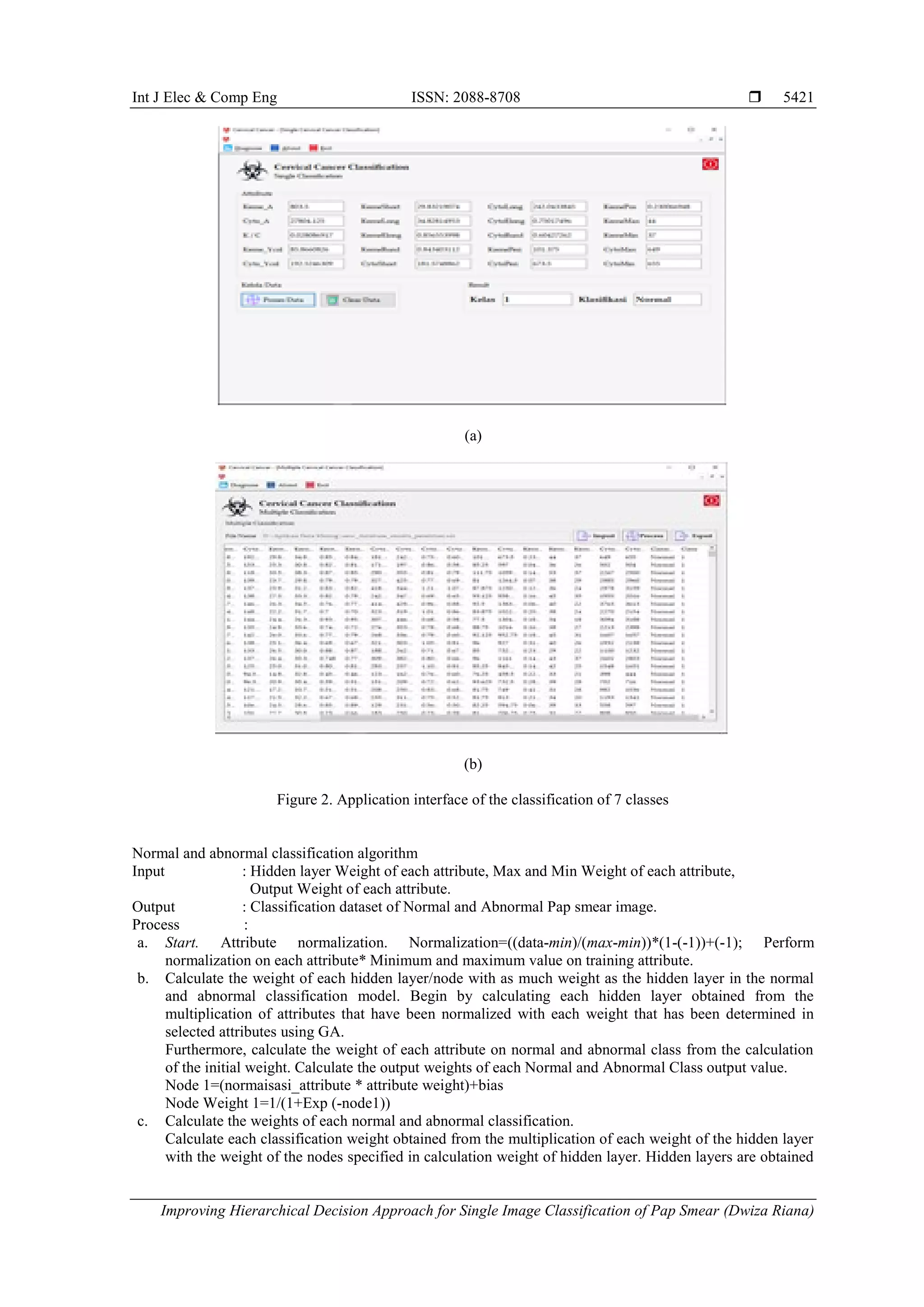 Int J Elec & Comp Eng ISSN: 2088-8708 
Improving Hierarchical Decision Approach for Single Image Classification of Pap Smear (Dwiza Riana)
5421
(a)
(b)
Figure 2. Application interface of the classification of 7 classes
Normal and abnormal classification algorithm
Input : Hidden layer Weight of each attribute, Max and Min Weight of each attribute,
Output Weight of each attribute.
Output : Classification dataset of Normal and Abnormal Pap smear image.
Process :
a. Start. Attribute normalization. Normalization=((data-min)/(max-min))*(1-(-1))+(-1); Perform
normalization on each attribute* Minimum and maximum value on training attribute.
b. Calculate the weight of each hidden layer/node with as much weight as the hidden layer in the normal
and abnormal classification model. Begin by calculating each hidden layer obtained from the
multiplication of attributes that have been normalized with each weight that has been determined in
selected attributes using GA.
Furthermore, calculate the weight of each attribute on normal and abnormal class from the calculation
of the initial weight. Calculate the output weights of each Normal and Abnormal Class output value.
Node 1=(normaisasi_attribute * attribute weight)+bias
Node Weight 1=1/(1+Exp (-node1))
c. Calculate the weights of each normal and abnormal classification.
Calculate each classification weight obtained from the multiplication of each weight of the hidden layer
with the weight of the nodes specified in calculation weight of hidden layer. Hidden layers are obtained
 