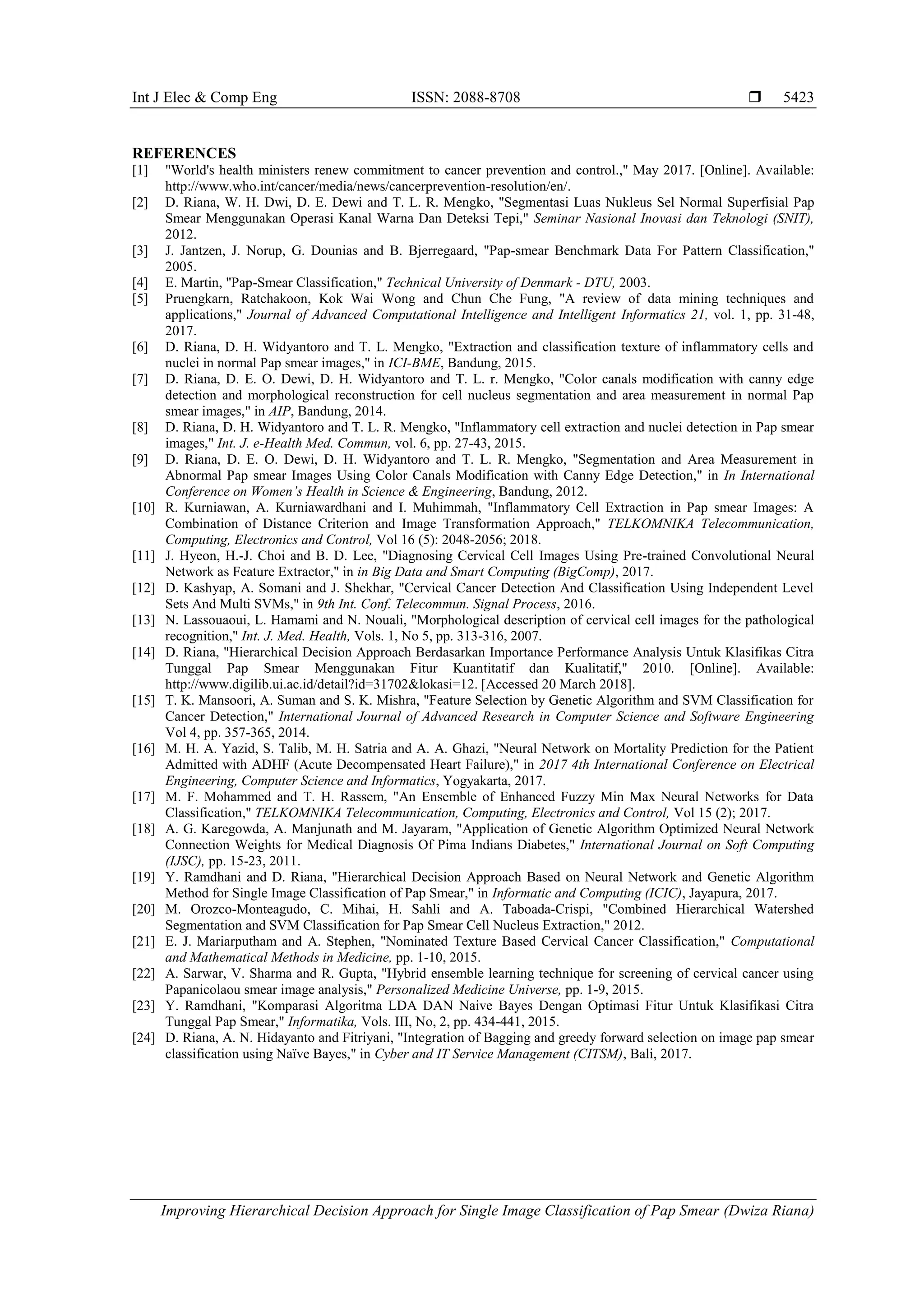 Int J Elec & Comp Eng ISSN: 2088-8708 
Improving Hierarchical Decision Approach for Single Image Classification of Pap Smear (Dwiza Riana)
5423
REFERENCES
[1] "World's health ministers renew commitment to cancer prevention and control.," May 2017. [Online]. Available:
http://www.who.int/cancer/media/news/cancerprevention-resolution/en/.
[2] D. Riana, W. H. Dwi, D. E. Dewi and T. L. R. Mengko, "Segmentasi Luas Nukleus Sel Normal Superfisial Pap
Smear Menggunakan Operasi Kanal Warna Dan Deteksi Tepi," Seminar Nasional Inovasi dan Teknologi (SNIT),
2012.
[3] J. Jantzen, J. Norup, G. Dounias and B. Bjerregaard, "Pap-smear Benchmark Data For Pattern Classification,"
2005.
[4] E. Martin, "Pap-Smear Classification," Technical University of Denmark - DTU, 2003.
[5] Pruengkarn, Ratchakoon, Kok Wai Wong and Chun Che Fung, "A review of data mining techniques and
applications," Journal of Advanced Computational Intelligence and Intelligent Informatics 21, vol. 1, pp. 31-48,
2017.
[6] D. Riana, D. H. Widyantoro and T. L. Mengko, "Extraction and classification texture of inflammatory cells and
nuclei in normal Pap smear images," in ICI-BME, Bandung, 2015.
[7] D. Riana, D. E. O. Dewi, D. H. Widyantoro and T. L. r. Mengko, "Color canals modification with canny edge
detection and morphological reconstruction for cell nucleus segmentation and area measurement in normal Pap
smear images," in AIP, Bandung, 2014.
[8] D. Riana, D. H. Widyantoro and T. L. R. Mengko, "Inflammatory cell extraction and nuclei detection in Pap smear
images," Int. J. e-Health Med. Commun, vol. 6, pp. 27-43, 2015.
[9] D. Riana, D. E. O. Dewi, D. H. Widyantoro and T. L. R. Mengko, "Segmentation and Area Measurement in
Abnormal Pap smear Images Using Color Canals Modification with Canny Edge Detection," in In International
Conference on Women’s Health in Science & Engineering, Bandung, 2012.
[10] R. Kurniawan, A. Kurniawardhani and I. Muhimmah, "Inflammatory Cell Extraction in Pap smear Images: A
Combination of Distance Criterion and Image Transformation Approach," TELKOMNIKA Telecommunication,
Computing, Electronics and Control, Vol 16 (5): 2048-2056; 2018.
[11] J. Hyeon, H.-J. Choi and B. D. Lee, "Diagnosing Cervical Cell Images Using Pre-trained Convolutional Neural
Network as Feature Extractor," in in Big Data and Smart Computing (BigComp), 2017.
[12] D. Kashyap, A. Somani and J. Shekhar, "Cervical Cancer Detection And Classification Using Independent Level
Sets And Multi SVMs," in 9th Int. Conf. Telecommun. Signal Process, 2016.
[13] N. Lassouaoui, L. Hamami and N. Nouali, "Morphological description of cervical cell images for the pathological
recognition," Int. J. Med. Health, Vols. 1, No 5, pp. 313-316, 2007.
[14] D. Riana, "Hierarchical Decision Approach Berdasarkan Importance Performance Analysis Untuk Klasifikas Citra
Tunggal Pap Smear Menggunakan Fitur Kuantitatif dan Kualitatif," 2010. [Online]. Available:
http://www.digilib.ui.ac.id/detail?id=31702&lokasi=12. [Accessed 20 March 2018].
[15] T. K. Mansoori, A. Suman and S. K. Mishra, "Feature Selection by Genetic Algorithm and SVM Classification for
Cancer Detection," International Journal of Advanced Research in Computer Science and Software Engineering
Vol 4, pp. 357-365, 2014.
[16] M. H. A. Yazid, S. Talib, M. H. Satria and A. A. Ghazi, "Neural Network on Mortality Prediction for the Patient
Admitted with ADHF (Acute Decompensated Heart Failure)," in 2017 4th International Conference on Electrical
Engineering, Computer Science and Informatics, Yogyakarta, 2017.
[17] M. F. Mohammed and T. H. Rassem, "An Ensemble of Enhanced Fuzzy Min Max Neural Networks for Data
Classification," TELKOMNIKA Telecommunication, Computing, Electronics and Control, Vol 15 (2); 2017.
[18] A. G. Karegowda, A. Manjunath and M. Jayaram, "Application of Genetic Algorithm Optimized Neural Network
Connection Weights for Medical Diagnosis Of Pima Indians Diabetes," International Journal on Soft Computing
(IJSC), pp. 15-23, 2011.
[19] Y. Ramdhani and D. Riana, "Hierarchical Decision Approach Based on Neural Network and Genetic Algorithm
Method for Single Image Classification of Pap Smear," in Informatic and Computing (ICIC), Jayapura, 2017.
[20] M. Orozco-Monteagudo, C. Mihai, H. Sahli and A. Taboada-Crispi, "Combined Hierarchical Watershed
Segmentation and SVM Classification for Pap Smear Cell Nucleus Extraction," 2012.
[21] E. J. Mariarputham and A. Stephen, "Nominated Texture Based Cervical Cancer Classification," Computational
and Mathematical Methods in Medicine, pp. 1-10, 2015.
[22] A. Sarwar, V. Sharma and R. Gupta, "Hybrid ensemble learning technique for screening of cervical cancer using
Papanicolaou smear image analysis," Personalized Medicine Universe, pp. 1-9, 2015.
[23] Y. Ramdhani, "Komparasi Algoritma LDA DAN Naive Bayes Dengan Optimasi Fitur Untuk Klasifikasi Citra
Tunggal Pap Smear," Informatika, Vols. III, No, 2, pp. 434-441, 2015.
[24] D. Riana, A. N. Hidayanto and Fitriyani, "Integration of Bagging and greedy forward selection on image pap smear
classification using Naïve Bayes," in Cyber and IT Service Management (CITSM), Bali, 2017.
 