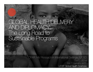 GLOBAL HEALTH DELIVERY 
AND DIPLOMACY: 
The Long Road to 
Sustainable Programs 
CFAR: HIV Research in International Settings, UCSD ! 
Oct 1, 2014 
Eric P. Goosby, M.D. 
UCSF Global Health Sciences 
 