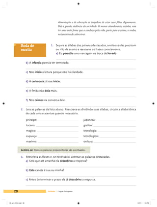 alimentação e de educação os impedem de criar seus filhos dignamente.
                                                  Daí a grande violência da sociedade. O menor abandonado, sozinho, sem
                                                  ter uma mão firme que o conduza pela vida, parte para o crime, o roubo,
                                                  na tentativa de sobreviver.



             Roda de                       1. 	 Separe as sílabas das palavras destacadas, analise se elas precisam
             escrita                            ou não de acento e reescreva as frases corretamente.
                                                a) Eu percebia uma vantagem na troca de horario.


                     b) A infancia parecia ter terminado.


                     c) Não inicio a leitura porque não há claridade.


                     d) A cerimonia já teve inicio.


                     e) A ferida não doia mais.


                     f) Nós caimos na conversa dele.


             2. 	 Leia as palavras da lista abaixo. Reescreva-as dividindo suas sílabas, circule a sílaba tônica
                     de cada uma e acentue quando necessário.

                     principe: 	                                         japonesa: 	
                     tucano: 	                                           grafico: 	
                     magico: 	                                           tecnologia: 	
                     cupuaçu: 	                                          tecnologico: 	
                     maximo: 	                                           onibus: 	

             Lembre-se: todas as palavras proparoxítonas são acentuadas.

             3. 	 Reescreva as frases e, se necessário, acentue as palavras destacadas.
                  a) Será que até amanhã ela descobrira a resposta?


                     b) Esta caneta é sua ou minha?


                     c) Antes de terminar o prazo ela já descobrira a resposta.



     20                                 Unidade 1 Língua Portuguesa




V6_un1_CS4.indd 20                                                                                                          1/27/11 1:10 PM
 