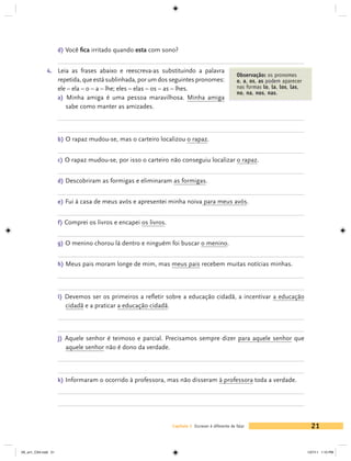 d) Você fica irritado quando esta com sono?


             4. 	 Leia as frases abaixo e reescreva-as substituindo a palavra
                                                                                                    Observação: os pronomes
                     repetida, que está sublinhada, por um dos seguintes pronomes:                  o, a, os, as podem aparecer
                     ele – ela – o – a – lhe; eles – elas – os – as – lhes.                         nas formas lo, la, los, las,
                                                                                                    no, na, nos, nas.
                     a) Minha amiga é uma pessoa maravilhosa. Minha amiga
                        sabe como manter as amizades.



                     b) O rapaz mudou-se, mas o carteiro localizou o rapaz.


                     c) O rapaz mudou-se, por isso o carteiro não conseguiu localizar o rapaz.


                     d) Descobriram as formigas e eliminaram as formigas.


                     e) Fui à casa de meus avós e apresentei minha noiva para meus avós.


                     f) Comprei os livros e encapei os livros.


                     g) O menino chorou lá dentro e ninguém foi buscar o menino.


                     h) Meus pais moram longe de mim, mas meus pais recebem muitas notícias minhas.




                     i) Devemos ser os primeiros a refletir sobre a educação cidadã, a incentivar a educação
                       cidadã e a praticar a educação cidadã.



                     j) Aquele senhor é teimoso e parcial. Precisamos sempre dizer para aquele senhor que
                       aquele senhor não é dono da verdade.



                     k) Informaram o ocorrido à professora, mas não disseram à professora toda a verdade.




                                                                 Capítulo 1 Escrever é diferente de falar                            21


V6_un1_CS4.indd 21                                                                                                                 1/27/11 1:10 PM
 