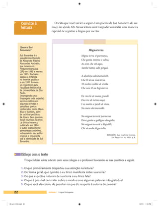 Convite à                      O texto que você vai ler a seguir é um poema de Juó Bananére, do co-
             leitura                      meço do século XX. Nessa leitura você vai poder constatar uma maneira
                                          especial de registrar a língua por escrito.




            Quem é Juó
            Bananére?                                                       Migna terra
            Juó Bananére é o                                         Migna terra tê parmeras,
            pseudônimo literário
            de Alexandre Ribeiro                                     Che ganta inzima o sabiá,
            Marcondes Machado,                                       As aves che stó aqui,
            que nasceu em
            Pindamonhangaba                                          Tambê tuttos sabi gorgeá.
            (SP) em 1892 e morreu
            em 1933. Machado
            passou a infância                                        A abobora celestia tambê,
            no interior paulista                                     Che tê lá na mia terra,
            e em 1917 formou-
            se engenheiro pela                                       Tê moltos millió di strella
            Faculdade Politécnica                                    Che non tê na Ingraterra.
            da Universidade de São
            Paulo.
            Empregando uma                                           Os rios lá sô maise grandi
            linguagem toda especial,
            escrevia sátiras em                                      Dus rio di tuttas naçó;
            algumas revistas e                                       I os matto si perdi di vista,
            parodiava poetas
            conhecidos, como Olavo                                   Nu meio da imensidó.
            Bilac e Camões, além
            de satirizar políticos
            da época. Seus poemas                                    Na migna terra tê parmeras
            foram reunidos no livro                                  Dove ganta a galligna dangolla;
            La divina increnca,
            publicado em 1924.                                       Na migna terra tê o Vapr’elli,
            O autor praticamente                                     Chi só anda di gartolla.
            permaneceu anônimo,
            sobressaindo seu estilo
                                                                                               BANANÉRE, Juó. La divina increnca.
            original e irreverente                                                                 São Paulo: Ed. 34, 2001. p. 8.
            sob a identidade de Juó
            Bananére.




             Diálogo com o texto
                 Troque ideias sobre o texto com seus colegas e o professor baseando-se nas questões a seguir.

             1. O que primeiramente despertou sua atenção na leitura?
             2. De forma geral, que opinião o eu lírico manifesta sobre sua terra?
             3. De que aspectos naturais de sua terra o eu lírico fala?
             4. O que é possível constatar sobre o modo como algumas palavras são grafadas?
             5. O que você descobriu de peculiar no que diz respeito à autoria do poema?

     22                                Unidade 1 Língua Portuguesa




V6_un1_CS4.indd 22                                                                                                                  1/27/11 1:10 PM
 