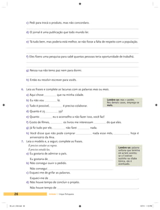 c) Pedi para trocá o produto, mas não concordaro.


                     d) O jornal é uma publicação que todo mundo ler.


                     e) Tá tudo bem, mas poderia está melhor, se não fosse a falta de respeito com a população.




                     f) Eles fizero uma pesquisa para sabê quantas pessoas teria oportunidade de trabalhá.



                     g) Nessa rua não temo paz nem para dormi.


                     h) Então eu resolvir escrever para vocês.


             6. 	 Leia as frases e complete as lacunas com as palavras mas ou mais.
                     a) Aqui chove                que na minha cidade.
                     b) Eu não vou                lá.                                       Lembre-se: mas = porém.
                                                                                            Nos demais casos, emprega-se
                     c) Tudo é possível,                 é preciso colaborar.               mais.

                     d) Quanto é 25                39?
                     e) Quanto                 eu o aconselho a não fazer isso, você faz!
                     f) Gosto de filmes,                 os livros me interessam            do que eles.
                     g) Já fiz tudo por ele,               não farei            nada.
                     h) Você disse que não pode comprar                          nada esse mês,                 hoje é
                     aniversário da Ana.
             7. 	 Leia o modelo e, a seguir, complete as frases.
                       É preciso estudar as regras.
                                                                                                     Lembre-se: palavra
                       É preciso estudá-las.                                                         oxítona que termina
                     a) Eu gostaria de admirar o país.                                               em a tem acento;
                                                                                                     se o i estiver
                        Eu gostaria de	                                                              sozinho na sílaba
                                                                                                     tônica, ele é
                     b) Não consegui ouvir o pedido.                                                 acentuado.
                        Não consegui	
                     c) Esqueci-me de grifar as palavras.
                        Esqueci-me de 	                                                                               .
                     d) Não houve tempo de concluir o projeto.
                        Não houve tempo de 	                                                                          .

     26                                  Unidade 1 Língua Portuguesa




V6_un1_CS4.indd 26                                                                                                         1/27/11 1:10 PM
 