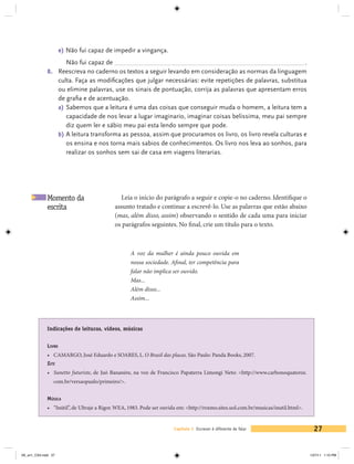 e) Não fui capaz de impedir a vingança.
                      Não fui capaz de 	                                                                     .
             8. 	 Reescreva no caderno os textos a seguir levando em consideração as normas da linguagem
                  culta. Faça as modificações que julgar necessárias: evite repetições de palavras, substitua
                  ou elimine palavras, use os sinais de pontuação, corrija as palavras que apresentam erros
                  de grafia e de acentuação.
                  a)	 Sabemos que a leitura é uma das coisas que conseguir muda o homem, a leitura tem a
                      capacidade de nos levar a lugar imaginario, imaginar coisas belissima, meu pai sempre
                      diz quem ler e sábio meu pai esta lendo sempre que pode.
                  b)	A leitura transforma as pessoa, assim que procuramos os livro, os livro revela culturas e
                      os ensina e nos torna mais sabios de conhecimentos. Os livro nos leva ao sonhos, para
                      realizar os sonhos sem sai de casa em viagens literarias.




             Momento da                      Leia o início do parágrafo a seguir e copie-o no caderno. Identifique o
             escrita                       assunto tratado e continue a escrevê-lo. Use as palavras que estão abaixo
                                           (mas, além disso, assim) observando o sentido de cada uma para iniciar
                                           os parágrafos seguintes. No final, crie um título para o texto.



                                                  A voz da mulher é ainda pouco ouvida em
                                                  nossa sociedade. Afinal, ter competência para
                                                  falar não implica ser ouvido.
                                                  Mas...
                                                  Além disso...
                                                  Assim...



             Indicações de leituras, vídeos, músicas


             Livro
             •	 CAMARGO, José Eduardo e SOARES, L. O Brasil das placas. São Paulo: Panda Books, 2007.
             Site
             •	 Sunetto futuriste, de Juó Bananére, na voz de Francisco Papaterra Limongi Neto: <http://www.carbonoquatorze.
                 com.br/versaopaulo/primeiro/>.


             Música
             •	 “Inútil”, de Ultraje a Rigor. WEA, 1983. Pode ser ouvida em: <http://roxmo.sites.uol.com.br/musicas/inutil.html>.


                                                                      Capítulo 1 Escrever é diferente de falar                        27


V6_un1_CS4.indd 27                                                                                                                  1/27/11 1:10 PM
 