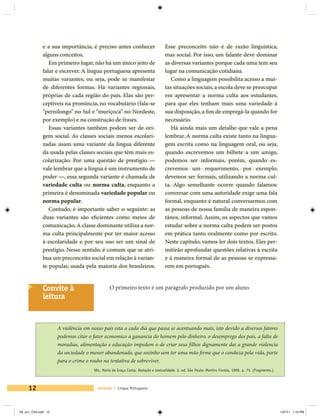 e a sua importância, é preciso antes conhecer                      Esse preconceito não é de razão linguística,
             alguns conceitos.                                                  mas social. Por isso, um falante deve dominar
                Em primeiro lugar, não há um único jeito de                     as diversas variantes porque cada uma tem seu
             falar e escrever. A língua portuguesa apresenta                    lugar na comunicação cotidiana.
             muitas variantes, ou seja, pode se manifestar                         Como a linguagem possibilita acesso a mui-
             de diferentes formas. Há variantes regionais,                      tas situações sociais, a escola deve se preocupar
             próprias de cada região do país. Elas são per-                     em apresentar a norma culta aos estudantes,
             ceptíveis na pronúncia, no vocabulário (fala-se                    para que eles tenham mais uma variedade à
             “pernilongo” no Sul e “muriçoca” no Nordeste,                      sua disposição, a fim de empregá-la quando for
             por exemplo) e na construção de frases.                            necessário.
                Essas variantes também podem ser de ori-                           Há ainda mais um detalhe que vale a pena
             gem social. As classes sociais menos escolari-                     lembrar. A norma culta existe tanto na lingua-
             zadas usam uma variante da língua diferente                        gem escrita como na linguagem oral, ou seja,
             da usada pelas classes sociais que têm mais es-                    quando escrevemos um bilhete a um amigo,
             colarização. Por uma questão de prestígio —                        podemos ser informais, porém, quando es-
             vale lembrar que a língua é um instrumento de                      crevemos um requerimento, por exemplo,
             poder —, essa segunda variante é chamada de                        devemos ser formais, utilizando a norma cul-
             variedade culta ou norma culta, enquanto a                         ta. Algo semelhante ocorre quando falamos:
             primeira é denominada variedade popular ou                         conversar com uma autoridade exige uma fala
             norma popular.                                                     formal, enquanto é natural conversarmos com
                Contudo, é importante saber o seguinte: as                      as pessoas de nossa família de maneira espon-
             duas variantes são eficientes como meios de                        tânea, informal. Assim, os aspectos que vamos
             comunicação. A classe dominante utiliza a nor-                     estudar sobre a norma culta podem ser postos
             ma culta principalmente por ter maior acesso                       em prática tanto oralmente como por escrito.
             à escolaridade e por seu uso ser um sinal de                       Neste capítulo, vamos ler dois textos. Eles per-
             prestígio. Nesse sentido, é comum que se atri-                     mitirão aprofundar questões relativas à escrita
             bua um preconceito social em relação à varian-                     e à maneira formal de as pessoas se expressa-
             te popular, usada pela maioria dos brasileiros.                    rem em português.


             Convite à                        O primeiro texto é um parágrafo produzido por um aluno.
             leitura


                     A violência em nosso pais esta a cada dia que passa se acentuando mais, isto devido a diversos fatores
                     podemos citar o fator economico a ganancia do homem pelo dinheiro, o desemprego dos pais, a falta de
                     moradias, alimentação e educação impedem o de criar seus filhos dignamente dai a grande violencia
                     da sociedade o menor abandonado, que sozinho sem ter uma mão firme que o conduza pela vida, parte
                     para o crime o roubo na tentativa de sobreviver.
                                     VAL, Maria da Graça Costa. Redação e textualidade. 2. ed. São Paulo: Martins Fontes, 1999. p. 75. (Fragmento.)



     12                                Unidade 1 Língua Portuguesa




V6_un1_CS4.indd 12                                                                                                                                    1/27/11 1:10 PM
 