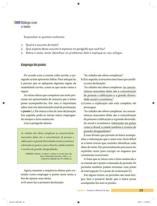 Diálogo com
             o texto

                 Respondam às questões oralmente.

             1. 	 Qual é o assunto do texto?
             2. 	 Que aspecto desse assunto é expresso no parágrafo que você leu?
             3. 	 Releia o texto, tente identificar os problemas dele e explique-os aos colegas.



             Emprego do ponto


                De acordo com a norma culta escrita, o pa-                                 “As cidades são obras complexas.”
             rágrafo acima apresenta falhas. Para adequá-lo,                            b)	Em seguida, acrescenta uma frase que justifi-
             é preciso que se apliquem algumas regras da                                   ca essa declaração:
             modalidade escrita, como as que serão vistas a                                “As cidades são obras complexas. As caracte-
             seguir.                                                                       rísticas marcantes delas são a concentração
                As várias ideias que compõem um texto pre-                                 de pessoas e edificações e a grande diversi-
             cisam ser apresentadas de maneira que o leitor                                dade social e econômica.”
             possa acompanhá-las. Por isso, é importante                                c)	Como a explicação não está completa, ele
             saber usar um determinado sinal de pontuação:                                 prossegue:
             o ponto [.]. Ele marca o fim de uma declaração.                               “As cidades são obras complexas. As caracte-
             Em seguida, pode-se iniciar outra, empregan-                                  rísticas marcantes delas são a concentração
             do sempre a letra maiúscula.                                                  de pessoas e edificações e a grande diversida-
                Leia o parágrafo abaixo:                                                   de social e econômica. Sobretudo em países
                                                                                           como o Brasil, a cidade também é cenário de
                                                                                           grandes desigualdades.”
             As cidades são obras complexas as características
                                                                                           É essa divisão que permite ao leitor acompa-
             marcantes delas são a concentração de pessoas e
                                                                                        nhar a informação que o autor traz. Seria difícil
             edificações e a grande diversidade social e econômica
                                                                                        se o leitor tivesse que, sozinho, identificar cada
             sobretudo em países como o Brasil a cidade também
                                                                                        ideia do texto. Ele provavelmente precisaria ler
             é cenário de grandes desigualdades.
                                                                                        repetidas vezes para corrigir os enganos que
                     GIANSANTI, Roberto. A cidade e o urbano no mundo atual. São
                                      Paulo: Global/Ação Educativa, 2003. p. 11.        certamente ocorreriam.
                                        (Fragmento adaptado para fins didáticos.)          A frase que se inicia com a letra maiúscula e
                                                                                        se estende até o ponto é chamada de período. Os
                                                                                        períodos também podem terminar com ponto
                Agora, examine a sequência abaixo para en-                              de interrogação (?) e ponto de exclamação (!).
             tender como empregar o ponto nesse texto, a                                   Em alguns textos, os períodos são mais lon-
             fim de separar suas ideias.                                                gos. Isso é possível desde que o leitor possa
             a)	O autor faz a primeira declaração:                                      acompanhá-los sem se perder.

                                                                                    Capítulo 1 Escrever é diferente de falar                   13


V6_un1_CS4.indd 13                                                                                                                           1/27/11 1:10 PM
 