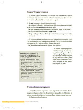 Emprego de alguns pronomes

                                   Na língua, alguns pronomes são usados para evitar repetições de
                                 palavras, ou seja, eles substituem substantivos ou expressões mencio-
                                 nados antes. Alguns estão apresentados a seguir:

                                 a)	O rapaz entregou o dinheiro ao comerciante.
                                    Ele entregou o dinheiro ao comerciante. (Ele substitui quem entrega.)
                                 b)	O rapaz entregou o dinheiro ao comerciante.
                                    O rapaz entregou-o ao comerciante. (O substitui o que foi entregue.)
                                 c)	O rapaz entregou o dinheiro ao comerciante.
                                    O rapaz entregou-lhe o dinheiro. (Lhe substitui a pessoa para quem foi
                                    entregue.)

                                    Os pronomes ele e o substituem termos masculinos no singular e eles
                                 e os substituem termos masculinos no plural. Para os termos femininos,
                                 empregam-se ela e a no singular, e elas e as no plural.
                                    Os pronomes lhe e lhes servem para os dois gêneros.

                                                                               É comum na linguagem in-
                                                                            formal o emprego de ele e ela no
                     Observação: Há casos em que os
                                                                            lugar de o e a. As pessoas dizem,
                     pronomes o, os, a, as passam por                       por exemplo, “Minha irmã viu
                     algumas adaptações a fim de ter sua
                     pronúncia facilitada.
                                                                            ele lá”. Na norma culta, a frase
                     a) Um dos casos é quando o verbo                       seria: “Minha irmã viu-o lá”, por-
                        termina em -r. Veja o que ocorre:
                     	 Encontraram a aluna e foram chamar a
                                                                            que o pronome “o” está substi-
                        aluna.                                              tuindo quem foi visto.
                     	 Encontraram a aluna e foram chamá-la.
                     	 O verbo chamar perde o -r final e o
                        pronome passa a ser la, em vez de a.
                     b) Outro caso de adaptação ocorre quando
                        o verbo termina em -m. Examine:
                     	 Procuraram as meninas e encontram as
                        meninas no parque.
                     	 Procuraram as meninas e encontraram-
                        nas no parque.
                     	 O pronome passa a ser nas em vez de as.




                                 A concordância entre as palavras

                                   A concordância entre as palavras é uma importante característica da lin-
                                 guagem escrita e oral. Ela é um dos princípios que ajudam na elaboração de
                                 orações com significado, porque mostra a relação existente entre as palavras.
                                   Verifique como isso funciona:

     14                       Unidade 1 Língua Portuguesa




V6_un1_CS4.indd 14                                                                                               1/27/11 1:10 PM
 