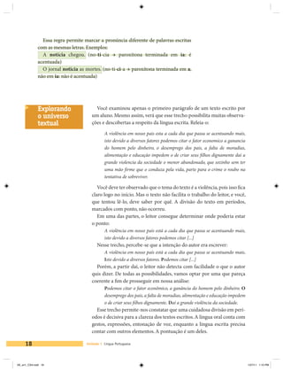 Essa regra permite marcar a pronúncia diferente de palavras escritas
             com as mesmas letras. Exemplos:
               A notícia chegou. (no-tí-cia à paroxítona terminada em ia: é
             acentuada)
               O jornal noticia as mortes. (no-ti-ci-a à paroxítona terminada em a,
             não em ia: não é acentuada)




             Explorando                 Você examinou apenas o primeiro parágrafo de um texto escrito por
             o universo               um aluno. Mesmo assim, verá que esse trecho possibilita muitas observa-
             textual                  ções e descobertas a respeito da língua escrita. Releia-o:

                                             A violência em nosso pais esta a cada dia que passa se acentuando mais,
                                             isto devido a diversos fatores podemos citar o fator economico a ganancia
                                             do homem pelo dinheiro, o desemprego dos pais, a falta de moradias,
                                             alimentação e educação impedem o de criar seus filhos dignamente dai a
                                             grande violencia da sociedade o menor abandonado, que sozinho sem ter
                                             uma mão firme que o conduza pela vida, parte para o crime o roubo na
                                             tentativa de sobreviver.

                                         Você deve ter observado que o tema do texto é a violência, pois isso fica
                                      claro logo no início. Mas o texto não facilita o trabalho do leitor, e você,
                                      que tentou lê-lo, deve saber por quê. A divisão do texto em períodos,
                                      marcados com ponto, não ocorreu.
                                         Em uma das partes, o leitor consegue determinar onde poderia estar
                                      o ponto:
                                             A violência em nosso país está a cada dia que passa se acentuando mais,
                                             isto devido a diversos fatores podemos citar [...]
                                         Nesse trecho, percebe-se que a intenção do autor era escrever:
                                             A violência em nosso país está a cada dia que passa se acentuando mais.
                                             Isto devido a diversos fatores. Podemos citar [...]
                                        Porém, a partir daí, o leitor não detecta com facilidade o que o autor
                                      quis dizer. De todas as possibilidades, vamos optar por uma que pareça
                                      coerente a fim de prosseguir em nossa análise:
                                             Podemos citar o fator econômico, a ganância do homem pelo dinheiro. O
                                             desemprego dos pais, a falta de moradias, alimentação e educação impedem
                                             o de criar seus filhos dignamente. Daí a grande violência da sociedade.
                                        Esse trecho permite-nos constatar que uma cuidadosa divisão em perí-
                                      odos é decisiva para a clareza dos textos escritos. A língua oral conta com
                                      gestos, expressões, entonação de voz, enquanto a língua escrita precisa
                                      contar com outros elementos. A pontuação é um deles.

     18                            Unidade 1 Língua Portuguesa




V6_un1_CS4.indd 18                                                                                                       1/27/11 1:10 PM
 
