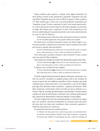 Vamos analisar outro aspecto: a relação entre alguns elementos do
                     texto. Releia o trecho acima, atentando à expressão “impedem o de criar
                     seus filhos”. Impedem quem de criar os filhos? A quem se refere a palavra
                     “o”? Pelo sentido que o texto tem, você provavelmente responderá que
                     “impedem os pais”. Como a expressão “os pais” já foi usada anteriormen-
                     te, o autor não precisa mesmo repeti-la; ele pode empregar um pronome
                     no lugar dela. Repare que a expressão “os pais” está no plural, por isso
                     deve ser substituída por um pronome plural, como vimos anteriormente;
                     no caso, “os”, não “o”. Observe:
                           O desemprego dos pais, a falta de moradias, alimentação e educação os impedem
                           de criar seus filhos dignamente. Daí a grande violência da sociedade.
                       Há ainda outra ocorrência bastante comum em textos longos: o au-
                     tor parece perder a sequência do raciocínio. Vamos examinar um trecho
                     para tornar a questão mais perceptível:
                           O menor abandonado, que sozinho sem ter uma mão firme que o conduza
                           para a vida, parte para o crime o roubo na tentativa de sobreviver.
                       Você notou que o período começou e não terminou? O que se passa
                     com esse menor? Falta completar.
                       Uma maneira de corrigir esse trecho seria eliminando a palavra “que”. Veja:
                           O menor abandonado, que sozinho sem ter uma mão firme que o conduza
                           para a vida, parte para o crime o roubo na tentativa de sobreviver.
                       E, depois, com a inclusão de três vírgulas:
                           O menor abandonado, que sozinho, sem ter uma mão firme que o conduza
                           pela vida, parte para o crime, o roubo, na tentativa de sobreviver.

                        O trecho original ainda necessita de algumas alterações. A primeira con-
                     siste em escrever “moradia”, no singular, porque trata-se da condição de
                     morar, no geral, não de residências específicas. Outra mudança que pode
                     contribuir para a clareza do texto é o uso da palavra e, em vez da vírgula,
                     para ligar dois elementos (fator econômico + ganância do homem). Além
                     desse acréscimo, convém fazer outro no trecho em que se indicam as ca-
                     rências: “falta de moradia, de alimentação e de educação”. Convém repetir
                     a palavra de antes de alimentação e educação, caso contrário, pode parecer
                     que a presença de alimentação e educação impede a criação digna.
                        No texto original, há erros de acentuação gráfica. Com base nas regras
                     que você estudou, é possível acompanhar as correções: país (não pais);
                     daí (não dai); está (não esta); econômico (não economico); ganância e
                     violência (não ganancia e violencia).
                        Se juntarmos tudo que foi revisado, teremos:
                           A violência em nosso país está a cada dia que passa se acentuando mais.
                           Isto devido a diversos fatores. Podemos citar o fator econômico e a ganância
                           do homem pelo dinheiro. O desemprego dos pais, a falta de moradia, de

                                             Capítulo 1 Escrever é diferente de falar                        19


V6_un1_CS4.indd 19                                                                                         1/27/11 1:10 PM
 