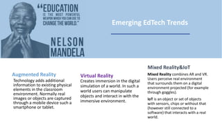 Augmented Reality
Technology adds additional
information to existing physical
elements in the classroom
environment. Normally real
images or objects are captured
through a mobile device such a
smartphone or tablet.
Virtual Reality
Creates immersion in the digital
simulation of a world. In such a
world users can manipulate
objects and interact in with the
immersive environment.
Mixed Reality&IoT
Mixed Reality combines AR and VR.
Users perceive real environment
that surrounds them on a digital
environment projected (for example
through goggles).
IoT is an object or set of objects
with sensors, chips or without that
(however still connected to a
software) that interacts with a real
world.
Emerging EdTech Trends
 