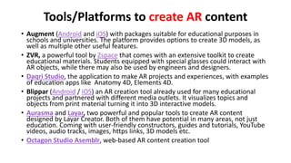 Tools/Platforms to create AR content
• Augment (Android and iOS) with packages suitable for educational purposes in
schools and universities. The platform provides options to create 3D models, as
well as multiple other useful features.
• ZVR, a powerful tool by Zspace that comes with an extensive toolkit to create
educational materials. Students equipped with special glasses could interact with
AR objects, while there may also be used by engineers and designers.
• Daqri Studio, the application to make AR projects and experiences, with examples
of education apps like Anatomy 4D, Elements 4D.
• Blippar (Android / iOS) an AR creation tool already used for many educational
projects and partnered with different media outlets. It visualizes topics and
objects from print material turning it into 3D interactive models.
• Aurasma and Layar, two powerful and popular tools to create AR content
designed by Layar Creator. Both of them have potential in many areas, not just
education. Coming with user-friendly constructors, guides and tutorials, YouTube
videos, audio tracks, images, https links, 3D models etc.
• Octagon Studio Asemblr, web-based AR content creation tool
 