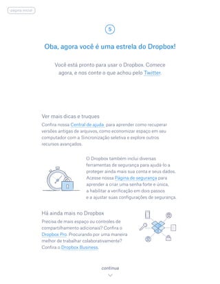 Você está pronto para usar o Dropbox. Comece
agora, e nos conte o que achou pelo Twitter.
Oba, agora você é uma estrela do Dropbox!
5
continua
página inicial
Ver mais dicas e truques
Confira nossa Central de ajuda para aprender como recuperar
versões antigas de arquivos, como economizar espaço em seu
computador com a Sincronização seletiva e explore outros
recursos avançados.
O Dropbox também inclui diversas
ferramentas de segurança para ajudá-lo a
proteger ainda mais sua conta e seus dados.
Acesse nossa Página de segurança para
aprender a criar uma senha forte e única,
a habilitar a verificação em dois passos
e a 	ajustar suas configurações de segurança.
Há ainda mais no Dropbox
Precisa de mais espaço ou controles de
compartilhamento adicionais? Confira o
Dropbox Pro. Procurando por uma maneira
melhor de trabalhar colaborativamente?
Confira o Dropbox Business.
 