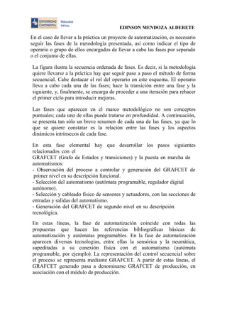 EDINSON MENDOZA ALDERETE 
En el caso de llevar a la práctica un proyecto de automatización, es necesario seguir las fases de la metodología presentada, así como indicar el tipo de operario o grupo de ellos encargados de llevar a cabo las fases por separado o el conjunto de ellas. 
La figura ilustra la secuencia ordenada de fases. Es decir, si la metodología quiere llevarse a la práctica hay que seguir paso a paso el método de forma secuencial. Cabe destacar el rol del operario en este esquema. El operario lleva a cabo cada una de las fases; hace la transición entre una fase y la siguiente, y, finalmente, se encarga de proceder a una iteración para rehacer el primer ciclo para introducir mejoras. 
Las fases que aparecen en el marco metodológico no son conceptos puntuales; cada uno de ellas puede tratarse en profundidad. A continuación, se presenta tan sólo un breve resumen de cada una de las fases, ya que lo que se quiere constatar es la relación entre las fases y los aspectos dinámicos intrínsecos de cada fase. 
En esta fase elemental hay que desarrollar los pasos siguientes relacionados con el 
GRAFCET (Grafo de Estados y transiciones) y la puesta en marcha de automatismos: 
- Observación del proceso a controlar y generación del GRAFCET de primer nivel en su descripción funcional. 
- Selección del automatismo (autómata programable, regulador digital autónomo). 
- Selección y cableado físico de sensores y actuadores, con las secciones de entradas y salidas del automatismo. 
- Generación del GRAFCET de segundo nivel en su descripción tecnológica. 
En estas líneas, la fase de automatización coincide con todas las propuestas que hacen las referencias bibliográficas básicas de automatización y autómatas programables. En la fase de automatización aparecen diversas tecnologías, entre ellas la sensórica y la neumática, supeditadas a su conexión física con el automatismo (autómata programable, por ejemplo). La representación del control secuencial sobre el proceso se representa mediante GRAFCET. A partir de estas líneas, el GRAFCET generado pasa a denominarse GRAFCET de producción, en asociación con el módulo de producción.  