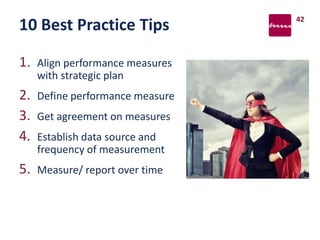 10 Best Practice Tips
1. Align performance measures
with strategic plan
2. Define performance measure
3. Get agreement on measures
4. Establish data source and
frequency of measurement
5. Measure/ report over time
42
 