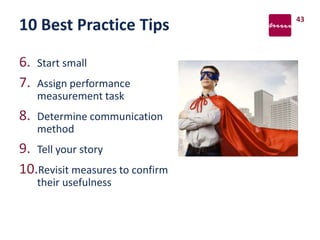 10 Best Practice Tips
6. Start small
7. Assign performance
measurement task
8. Determine communication
method
9. Tell your story
10.Revisit measures to confirm
their usefulness
43
 