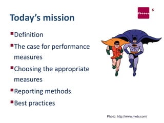 Today’s mission
Definition
The case for performance
measures
Choosing the appropriate
measures
Reporting methods
Best practices
6
Photo: http://www.metv.com/
 