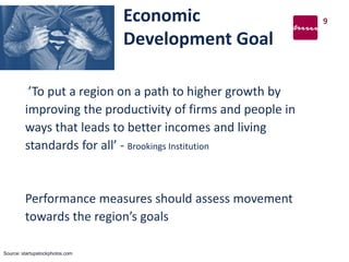 Economic
Development Goal
’To put a region on a path to higher growth by
improving the productivity of firms and people in
ways that leads to better incomes and living
standards for all’ - Brookings Institution
Performance measures should assess movement
towards the region’s goals
9
Source: startupstockphotos.com
 