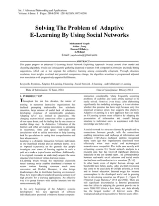 Int. J. Advanced Networking and Applications
Volume: 6 Issue: 1 Pages: 2184-2190 (2014) ISSN: 0975-0290
Solving The Problem of Adaptive
E-Learning By Using Social Networks
Mohammed Yaqub
Anbar , Iraq,
Hazem EI.Bakry,
A.M.Raid
Email:yaqubmoha@gmail.com
---------------------------------------------------------------------ABSTRACT------------------------------------------------------------
This paper propose an enhanced E-Learning Social Network Exploiting Approach focused around chart model and
clustering algorithm, which can consequently gathering dispersed e-learners with comparative premiums and make fitting
suggestions, which can at last upgrade the collective learning among comparable e-learners. Through closeness
revelation, trust weights overhaul and potential companions change, the algorithm actualized a programmed adjusted
trust association with progressively upgraded fulfillments.
Keywords: Relations, Adaptive E-Learning, Clustering , Social Network , E-learning , and Collaborative Learning
-------------------------------------------------------------------------------------------------------------------------------------
Date of Submission: 02 June, 2014 Date of Acceptance: 10 July 2014
-------------------------------------------------------------------------------------------------------------------------------------
1. INTRODUCTION
Throughout the last few decades, the nature of
training in numerous instructive organizations has
declined prompting inadmissible low scholastic
execution, large amount of useful lack of education,
developing populace of unemployable graduates.
Adapting never was limited to classrooms. The
changing sociotechnical connection offers a guarantee
of new open doors, and the feeling that by one means or
another things may be distinctive. Utilization of the
Internet and other developing innovations is spreading
in recurrence, time and space. Individuals and
associations wish to utilize innovation to help learning
look for speculations to casing their comprehension and
their advancement.
Learning is a dynamic transaction between individuals
as one individual teaches and an alternate learns . It is
an imputed experience on the grounds that people
investigate new zones of learning together in such a
path as to make a typical center and ideas. Additionally,
it is a typical encounter as understudy acquire the same
educated viewpoints of certain learning ranges.
E-Learning which breaks the traditional classroom
based learning mode enables distributed e-learners to
access various learning resources much more
convenient and flexible. However, it also brings
disadvantages due to distributed learning environment.
Thus, how to provide personalized learning content is of
high priority for e-learning applications. An effective
way is to group learners with similar interests into the
same community [1].
In the early beginnings of the Adaptive systems
development this new approach of software
individualization promised to improve human-computer
interaction considerably. Many frequently occurring
problems of usability and learn ability seemed to be
easily solved. However, even today, after elaborating
significantly the modeling techniques, it is not obvious
whether this promise has been kept, because only few
empirical evidence exists that supports this claim[2].
Adaptive e-Learning is a new approach that can make
an E-Learning system more effective by adapting the
presentation of information and overall linkage
structure to individual users in accordance with their
knowledge and behavior[3].
A social network is a structure formed by people and by
connections between people, with the connections
enabling interactions and exchange of information and
influence [4][5],Socio technical systems recognized
many years ago that organizations functioned most
effectively when their social and technological
networks were compatible. This is the case exactly with
e-Learning systems [6]. Social network analysis is a
research area that has received significant attention,
especially in the last several years. The correspondence
between real-world social relations and social media
ties has been confirmed on several occasions [7- 10].
In other hand, costs of digital devices, storage and
bandwidth have fallen, audio, video and text processing
has come to be used daily by people at home, at work
and in formal education. Internet usage has became
commonplace in the developed world and is growing
fast in developing countries see (Figure 1 , Figure 2)
("Internet Usage Statistics," 2011 and 2012). There are
still significant discrepancies in Internet penetration
rates but Africa is enjoying the greatest growth rate in
users 2000-2012 (from a low base), and Asia already
has the largest number of Internet users. This
widespread and growing number of Internet users offers
 