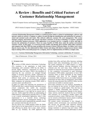 Int. J. Advanced Networking and Applications
Volume: 6 Issue: 1 Pages: 2191-2194 (2014) ISSN : 0975-0290
2191
A Review : Benefits and Critical Factors of
Customer Relationship Management
Vijay Pal Dhaka
Head of Computer Science and Engineering, Jaipur National University, Jagatpura, Jaipur, Rajasthan – 302025, India)
Email: vijaypal.dhaka@gmail.com
Pooja Nahar
(Ph.D. Scholar (Computer Science), Jaipur National University, Jagatpura, Jaipur, Rajasthan – 302025, India)
Email: asyja_pooja@rediffmail.com
-------------------------------------------------------------------ABSTRACT--------------------------------------------------------------
Customer Relationship Management (CRM) is a technical jargon which is a blend of methodologies, software and
internet, which are used by a company to achieve its goal through the identification and satisfaction of customer’s
stated and unstated needs and wants. This software addresses customer life cycle management. This system
manages company interactions with current and future customers. It involves technology to organize, automate
and synchronize business processes. CRM application is an essential tool for a company to grow and help to
increase the satisfaction of customers. There are many benefits of CRM; those make the market environment
customer centric. In this paper, we reviewed previous studies and identify those benefits which affect customers
and company both. But CRM has many problems also because of them CRM gets failure. Its failure rate is more
than its success rate. We also elaborated its failure factors and along with them its critical success factors which
help in making CRM a successful project for a company, however implementation of CRM is a complex task.
Keywords - Customer Relationship Management, Information Technology, customer satisfaction, IT resources
---------------------------------------------------------------------------------------------------------------------------------------------------
Date of Submission : 20 June, 2014 Date of Acceptance: 25 July 2014
-------------------------------------------------------------------------------------------------------------------------------------------------
I. INTRODUCTION
The essence of CRM, related to Information Technology
(IT), resolution is the opportunity to build better
relationships with customers. CRM has the ability to
provide highly interactive, experienced & long term
relationships than ever before. CRM is the discipline of
improving the way customers are managed through
changes in business processes, people, organization &
technology [1, 2, 3]. The new business environment has
different touch points of customers like managing
enquiries, preferences, better service delivery and support.
Many companies are attracting towards CRM, which is
customer centric and efficient [2].
In paper [1], author first represents the introduction of
CRM and after that it explores benefits and failure reasons
critical components that enable the successful
implementation. A recent survey reveals that investment
in CRM application is very high but its success rate is
very low. Author stated that without an understanding of
CRM initiatives, CRM projects generally fail [1, 3]. CRM
is not a merely technological application, when it fully
implemented it is a customer driven, technology
integrated business process management strategy [1, 3].
CRM is basically used to understand the customers, attract
new customers and retain the old ones [2].
The key drivers for a CRM program within the Public
Sector tend to be the improvement of services to citizens
with efficiency by phone, face to face, mails, internet,
SMS etc. [2]. Similarly, the CRM application link
includes front office and back office functions, including
internet, email, sales, telemarketing, call center etc. [1].
The central component of a CRM solution is a single
shared customer database, allowing information to be
collected once but used many times. CRM has the
potential for achieving success & growth for organizations
in this competitive environment & rapid technology
development. CRM enables organizations to know their
customers better to build sustainable & long standing
relationships with them. In the changing market
environment, Public Sectors have to use modern methods,
technologies & better ideas of management. Some Public
Sectors are using electronic files with M.S. Office, but this
system does not enable to automate reports.
Now-a-days customers are very sensitive, demanding &
they are looking for fast services. So Public Sectors too
have to compete in a global market. They also have to
maintain a healthy relationship with customers. The
effectiveness of an organization depends on the interest,
values, motives, teamwork, loyalty & the way of dealing
with customers. As to maintain a healthy culture with
customers & achieve values, CRM has risen. CM systems
can be viewed as Information System aimed at enabling
organizations realize a customer focus [4].
The product centric environment is now changed in
customer centric environment, now customized product
and services are provided with improved customer
services [3, 4]. CRM is a business strategy to select &
manage customers to optimize long term values. CRM
requires a customer centric business philosophy & culture
 